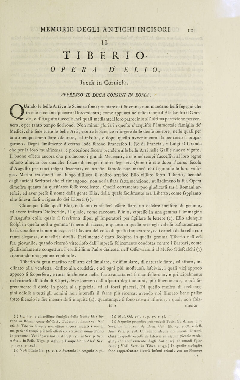 II. TIBERIO . OPERA D' ELIO, Incifa in Corniola. APPRESSO IL DUCA CORSINI IN ROMA. QUando le belle Arti, e le Scienze fono premiate dai Sovrani, non mancano belli Ingegni che in elle facciano fpiccare il loro talento ; come appunto ne’felici tempi d’Aleffandro il Gran¬ de, e d’Augufto fucceffe, nei quali mediante il loro patrocinio all’ultima perfezione perven¬ nero, e per tanto tempo fiorirono. Non minor gloria in quello s’acquillò l’immortale famiglia de’ Medici, che fece tutte le belle Arti, e tutte le Scienze riforgere dalle denfe tenebre, nelle quali per tanto tempo erano fiate ofcurate, ed involte, e dopo quello avvenimento da per tutto fi propa¬ garono. Degni fimilmente d’eterna lode furono Francefco I. Rè di Francia, e Luigi il Grande che per la loro munificenza, e protezione fecero prendere alle belle Arti nelle Gallie nuovo vigore. Il buono effetto ancora che producono i grandi Mecenati, è che ne’tempi fuccefiivi al loro regno reftano almeno per qualche fpazio di tempo illuftri feguaci. Quindi è che dopo l’aureo fecolo d’Augufto per tanti inligni letterati, ed artefici famofo non mancò chi feguitaffe le loro vefti- gia. Merita tra quelli un luogo diffinto il noffro artefice Elio vifi'uto fiotto Tiberio, benché dagli antichi Scrittori che ci rimangono, non ne Ila fiata fatta menzione ; nulladimeno la fua Opera dimofira quanto in quell’arte folle eccellente. Quelli certamente può giudicarfi tra i Romani ar¬ tefici, ed aver prefo il nome dalla gente Elia, della quale facilmente era Liberto, come fappiamo che foieva farli a riguardo dei Liberti (i). Chiunque folle quell’Elio, ciafcuno confedera effere fiato un celebre incifore di gemme, ed avere imitato Diofcoride, il quale, come racconta Plinio, efprefie in una gemma l’immagine d’ Augufto colla quale fi fervirono dipoi gl’ Imperatori per figillare le lettere (2). Elio adunque fcolpì in quella noftra gemma Tiberio di faccia, e quanto in quella arte egli valelfe baftantemente lo fa conolcere la morbidezza ed il lavoro del volto di quello Imperatore, ed i capelli della tefla con tanta eleganza, e maeftria divifi. Facilmente è fiato fcolpito in quella gemma Tiberio nell’età fua giovanile, quando ritornò vittoriofo dall’ imprefa felicemente condotta contro i Barbari, come giudiziofamente congettura l’eruditilìimo Padre Galeotti nell’ Offervazioni al Mufeo Gdefcalchi (3) riportando una gemma conlimile. Tiberio fu gran maeftro nell’arte del fimulare, e diffimulare, di naturale finto, ed aftuto, in¬ clinato alla vendetta, dedito alla crudeltà, e ad ogni più moftruofa lafcivia, i quali vizj appoco appoco fi fcoperfero, e tutti finalmente nella fua avanzata età fi manifeftarono, e principalmente nel ritirarli allTfola di Capri, dove lontano dall’afpetto degli uomini, più liberamente, e più fe- gretamente fi diede in preda alla pigrizia, ed ai fozzi piaceri. Di quello moftro di fcellerag- gini odiofo a tutti gli uomini non interefià il farne più ricerca, avendo noi firmato bene palfar fiotto filenzio le fue inenarrabili iniquità (4), quantunque fi fono trovati Ifforici, i quali non fola- B 2 mente (1) Inanire, e chiarilTìme famiglie della Gente Elia fu¬ rono in Roma, come de’Cati, Tuberoni, Lamia ec. All’ età di Tiberio (1 vede non effere ancora mutati i nomi, ma però nei tempi più balli offerii convertito il nome d’Elio in prenome. Vedi Spaziano in Adr. p. 150. in Sev. p. dio. e 632., in Pefc. Nigr. p. (Jyi,, e Lampridio in Alex. Sev. p. 1044. e 1048. (2) Vedi Plinio lib. 37. c. 1. e Svctonio in Augufto c. 50. (3) Muf. Od. voi. 1. p. 37. e 38. (4) A quello propolito può vederfi Tacit. lib. 6. ann. c. r. Svet. in Tib. cap. 61. Dion. Caff. lib. 5:7. e 58. e Seft. Aur. Vitt. p. 428. Ci reftano alcuni monumenti d’ Anti¬ chità di quelli eccelli di lafcivia in alcune piccole meda¬ glie, che abuiìvamcnte dagli Antiquari chiamanfi Spin¬ tile. ( Vedi Svet. in Tiber. c. 43.) In quelle medaglie fono rapprefentate diverfe infami azioni, con un Numero