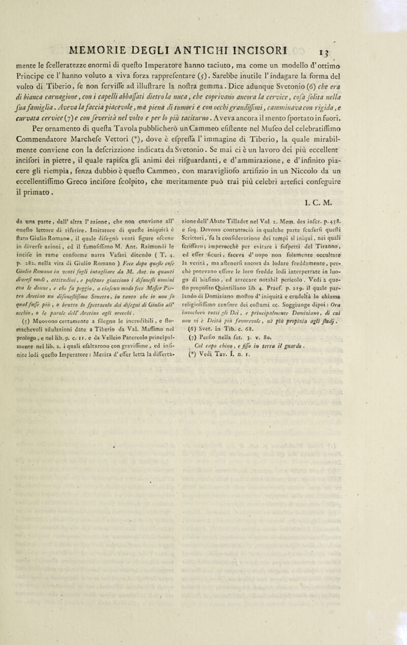 mente le fcelleratezze enormi di quefto Imperatore hanno taciuto, ma come un modello d’ottimo Principe ce l’hanno voluto a viva forza rapprefentare (5). Sarebbe inutile l’indagare la forma del volto di Tiberio, fe non fervide ad illuftrare la noftra gemma. Dice adunque Svetonio (6) che era di bianca carnagione, con i capelli abbacati dietro la nuca, che coprivano ancora la cervice, cofa folita nella fua famiglia. Aveva la faccia piacevole, ma piena di tumori e con occhi grandijfmi, camminava con rigida, e curvata cervice (7) e con feveritd nel volto e per lo piu taciturno. Aveva ancora il mento fportato in fuori. Per ornamento di quella Tavola pubblicherò un Cammeo efiftente nel Mufeo del celebratiffimo Commendatore Marchefe Vettori (*), dove è efprefia l’immagine di Tiberio, la quale mirabil¬ mente conviene con la defcrizzione indicata da Svetonio. Se mai ci è un lavoro dei più eccellent incifori in pietre, il quale rapifca gli animi dei rifguardanti, e d’ammirazione, e d’infinito pia¬ cere gli riempia, fenza dubbio è quefto Cammeo, con maravigliofo artifizio in un Niccolo da un eccellentiflìmo Greco incifore fcolpito, che meritamente può trai più celebri artefici confeguire il primato . I. C. M. da una parte, dall’altra razione, che non conviene all’ onefto lettore di riferire. Imitatore di quelle iniquità è flato Giulio Romano , il quale difegnò venti figure ofeene in diverfe azioni, ed il famofifiimo M. Ant. Raimondi le incile in rame conforme narra Vafari dicendo ( T. 4. p. 282. nella vita di Giulio Romano ) Fece dopo quefle cofe Giulio Romano in venti fogli intagliare da M. Ant. in quanti diverfi modi , attitudini, e pnfìtttre giacciono i difonejli uomini con le donne , e che fu peggio, a ciafcun modo fece Mejfer Pie¬ tro Aretino un difonefifimo Sonetto, in tanto che io non fo qual fu gè più , 0 brutto lo fpettaco/o dei difegni di Giulio all’ occhio, 0 le parole dell' Aretino agli orecchi. (5) Muovono certamente a fdegno le incredibili, e llo- machevoli adulazioni date a Tiberio da Val. Maflimo nel prologo , e nel lib. 9. c. n.e daVelleio Patercolo principal¬ mente nel lib. 2. i quali efaltarono con gravifiìme , ed infi¬ nite lodi quello Imperatore : Merita d’efier letta la differta- zionc dell’Abate Tilladet nel Voi 2. Mem. des infcr. p. 458. e leq. Devono contuttociò in qualche parte feufarfi quelli Scrittori, fu la confiderazione dei tempi sì iniqui, nei quali fenderò5 imperocché per evitare i fofpetti del Tiranno, ed efier'ficuri, faceva d’uopo non folamente occultare la verità , ma allenerfi ancora da lodare freddamente, per¬ chè potevano effere le loro fredde lodi interpetrate in luo¬ go di biafimo , ed arrecare notabil pericolo . Vedi a que¬ llo propofito Quintiliano lib. 4. Praef. p. 219. il quale par¬ lando di Domiziano moftro d’iniquità e crudeltà lo chiama religiofifilmo cenfore dei collumi ec. Soggiunge dipoi: Ora invocherò tutti gli Det, e principalmente Domiziano, di cui non vi e Deità più favorevole , nè più propìzia agli fludj . (6) Svet. in Tib. c. 68. (7) Perfio nella fat. 3. v. So. Col capo chino, e fiffo in terra il guardo . (*) Vedi Tav. I. n. 1.