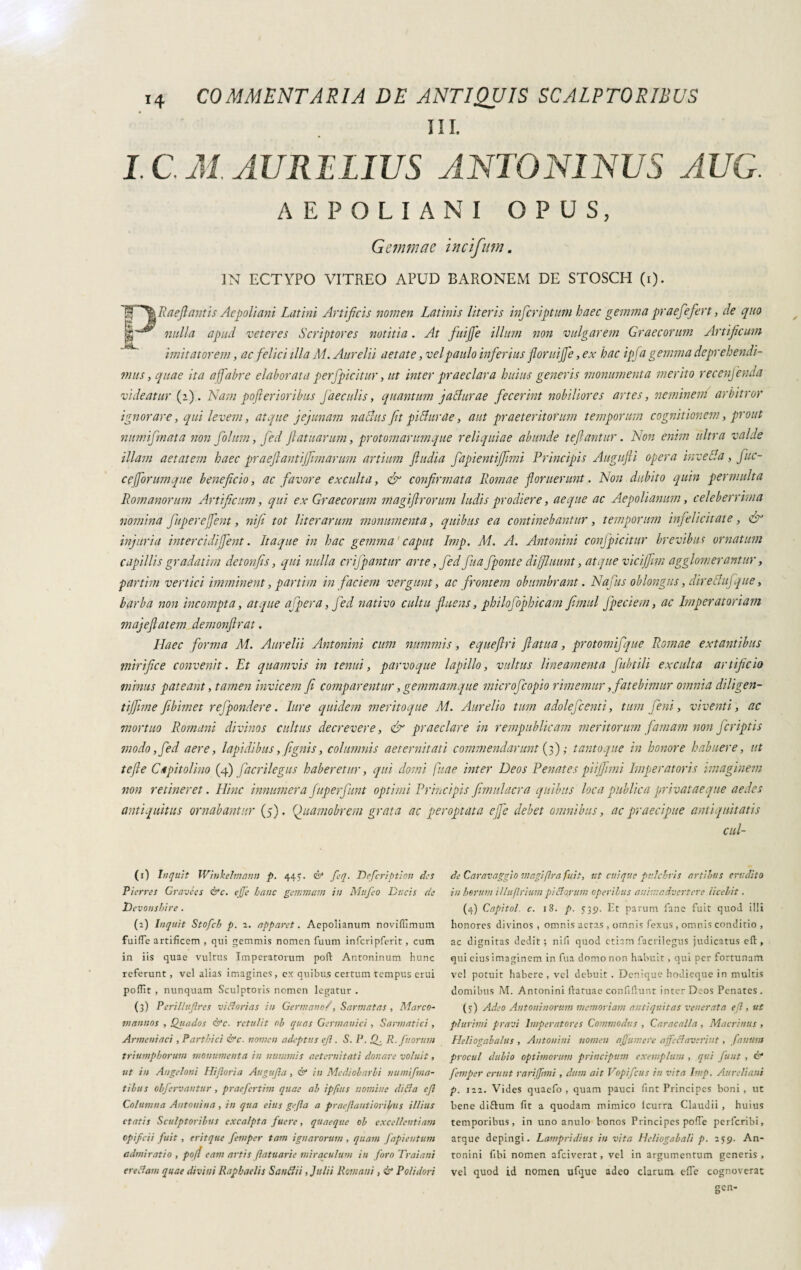 III. I C M. AURELIUS ANTONINUS AUG. AEPOLIANI OPUS, Gemmae incifum. IN ECTYPO VITREO APUD BARONEM DE STOSCH (i). l§f~\Raefl antis Aepoliani Latini Artificis nomen Latinis literis inferiptum haec gemma praefefert, de quo 'ff~^ nulla apud veteres Scriptores notitia. At fitijje illum non vulgarem Graecorum Artificum imitatorem, ac felici illa A4. Aurelii aetate, vel paulo inferius floruiffe, ex hac ipfa gemma deprehendi¬ mus, quae ita a fabre elaborata perjpicitur, ut inter praeclara huius generis monumenta merito recenfenda videatur (2). Nam pofierioribus faeculis, quantum jatdurae fecerint nobiliores artes, neminem arbitror ignorare, qui levem, atque jejunam naclus fit pi Aurae, aut praeteritorum temporum cognitionem, prout numifmata non folum, fed ftatuarum, protomarumque reliquiae abunde tejlantur. Non enim ultra valde illam aetatem haec praeftantijfimarum artium ftudia fapientijfimi Principis Augufti opera inceda, fuc- cejforumque beneficio, ac favore exculta, & confirmata Romae -floruerunt. Non dubito quin permulta Romanorum Artificum, qui ex Graecorum magiflrorum ludis prodiere, aeque ac Aepolianum, celeberrima nomina fuperejfent, nifi tot liter arum monumenta, quibus ea continebantur, temporum infelicitate, N injuria intercidiffent. Itaque in hac gemma caput Imp. A4. A. Antonini confpicitur brevibus ornatum capillisgradativi detonfis, qui nulla crifpantur arte, fed fua fponte diffluunt, atque vici (firn agglomerantur, partivi vertici imminent, partivi in faciem vergunt, ac frontem obumbrant. Nafus oblongus, direAufque, barba non incompta, atque affer a, fed nativo cultu fluens, philofophicam fimul fpeciem, ac Imperatoriam majeflatem demonflrat. Haec forma A4. Aurelii Antonini cum nummis, equeflri fatua, protomifque Romae extantibus mirifice convenit. Et quamvis in tenui, parvoque lapillo, vultus lineamenta fubtili exculta artificio minus pateant, tamen invicem fi comparentur, gemmamque microfcopio rimemur, fatebimur omnia diligen- tiffime febimet r effonder e. lure quidem meritoque A4. Aurelio tum adolefcenti, tum feni, viventi, ac mortuo Romani divinos cultus decrevere, & praeclare in rempublicam meritorum famam non feriptis modo, fed aere, lapidibus, fignis, columnis aeternitati commendarunt (3) ; tanto que in honore habuere, ut te fle Cupit olino (4) facrilegus haberetur, qui domi fuae inter Deos Penates pi ijfimi Imperatoris imaginem non retineret. Hinc innumera fuperfunt optimi Principis fimul aera quibus loca publica privat aeque aedes antiquitus ornabantur (5). Quaviobrem grata ac peroptata effe debet omnibus, ac praecipue antiquitatis cul- (1) Inquit Winkelmann p. 44. es1 2 3 fcq. Defcription des Pierre s Gravées &c. ejfe hanc gemmam in Mttfeo Ducis de Devonshire . (2) Inquit Stofcb p. 2. apparet. Aepolianum noviffimum fuilTe artificem , qui gemmis nomen fuum inferipferit, cum in iis quae vultus Imperatorum poft Antoninum hunc referunt, vel alias imagines, ex quibus certum tempus erui poffit , nunquam Sculptoris nomen legatur . (3) P erili agre s vi florias in Germano/, Sarmatas , Marco¬ mannos , Quados &c. retulit nb quas Germanici, Sarmatici, Armeniaci, Parthici &c. nomen adeptus ejl. S. P. Ig R. fttorum triumphorum monumenta in nummis aeternitati donare voluit, ut in Angeloni Hilioria Augufla , & in Mediobarli tiumifma- tibiis obfervautur , praefertim quae ab ipfuis nomine ditta ejl Columna Antonina , in qua eius gefla a praeflantioribus illius ctatis Sculptoribus excalpta fuere, quaeque ob excellentiam opifeii fuit, eritque femper tam ignarorum , quam fapieutum admiratio , pofi eam artis flatuarie miraculum in foro Trai ani erettavi quae divini Raphaelis Santtii, Julii Romani, & Polidori de Caravaggio magi fra fuit, ut cuique pulchris artibus crudito in horum Uluflrium pittarum operibus animadvertere licebit. (4} Capitol c. 18. p. 539. Et parum fané fuit quod illi honores divinos , omnis aetas , omnis fexus , omnis conditio , ac dignitas dedit; nifi quod etiam facrilegus judicatus efl:, qui cius imaginem in fua domo non habuit, qui per fortunam vel potuit habere, vel debuit . Denique hodieque in multis domibus M. Antonini fratuae confifiunt inter Deos Penates. (3) Adeo Antonia orum memoriam antiquitas venerata efl, ut plurimi pravi Imperatores Commodus , Caracalla, Macrinus , Heliogabalus , Antonini nomen affumere ajfettavcriut, fanum procul dubio optimorum principimi exemplum , qui fu ut , & femper erunt tariffimi , dum ait Vopifcus in vita Imp. Aureliani p. 122. Vides quaefo , quam pauci lint Principes boni, ut bene diftum fit a quodam mimico lcurra Claudii , huius temporibus, in uno anulo honos Principes pofie perferibi, atque depingi. Lampridius in vita Heliogabali p. 259. An¬ tonini fibi nomen afeiverat, vel in argumentum generis, vel quod id nomen ufque adeo clarum effe cognoverat