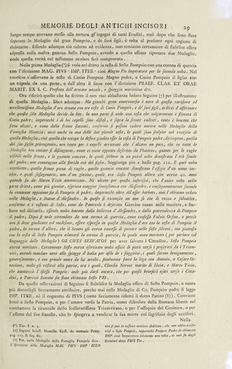 lungo tempo avevano indio alla tortura gl ingegni di tanti Eruditi, così dopo che fono flate feparate le Medaglie del gran Pompeio, e de fuoi figli, è tolta al prefente ogni cagione di dubitarne. Ellendo adunque ciò ridotto ad evidenza, non temiamo certamente di flabilire effere efpreffo nella nofira gemma Seflo Pompeio, avendo a quello effetto riportate due Medaglie,- onde quella verità col teflimone oculare farà comprovata . Nella prima Medaglia (*) fi vede nel dritto la fella di Seflo Pompeio con una corona di quercia con l’ifcrizione MAG. PIVS * IMP. ITER • cioè Magno Pio Imperatore per la feconda volta. Nel rovefeio s’oflèrvano le felle di Cneio Pompeio Magno padre, e Cneio Pompeio il figlio con un tripode da una parte, e dall’altra il lituo con l’ifcrizione PRAEF. CLAS. ET ORAE MARIT. EX S. C. Prefetto dell'armata navale, e Jpiaggia marittima &c. Ora riferirò quello che ha fcritto il non mai abbaftanza lodato Seguino (7) per illuftrazione di quella Medaglia. Dice adunque ; Ma giacche gran controverfia è nata di quefta rarijfima ed eccellentijfima Medaglia d'oro ornata con tre tefte di Cneio Pompeio, e de' fuoi figli, ardirei d'affermare che quefta fola Medaglia decide. la lite. In una parte fi vede una tefla che volgarmente è filmata di Cneio padre ; imperocché i di lui capelli fono difiefi, e fopra la fronte cadenti, tanto è lontano che fieno alzati, e come dalla fronte fiaccati, conforme fi pofono vedere ancora nelle Medaglie della Famiglia Minuzia; anzi anche in una delle due piccole tefte, le quali fono fcolpite nel rovefeio di quefta Medaglia, cioè quella che occupa la deftra giudico effer la tefta di Pompeio padre, dirimpetto, quella del fuo figlio primogenito, non tanto per i capelli arricciati che s'alzano un poco, che in tutte le Medaglie ben coniate fi difiinguono, come ci viene appunto deferitto da Plutarco ; quanto per le rughe vifibili nella fronte, e le guancie concave, le quali febbene in un pie col volto dimofirano I' età fenile del padre ; non convengono alla florida età del figlio. Soggiunge più a ballò pag. zìi. E quel volto vecchietto, quella fronte piena di rughe, quelle guancie concave dimofirano l'effìgie d'un uomo vec¬ chio, e quafi feffagenario, non d'un giovine, quale era Se fio Pompeio allora che aveva 40. anni quando fu da Marco Tizio ammazzato. Nè alcuno per queflo infer fica, che l'unico volto nella parte dritta, come piu giovine, efprima maggior fomiglianza con Aleffandro, e confeguentemente fecondo la commune oppinione fia di Pompeio il padre. Imperocché oltre all' effer barbato, mai l'abbiamo veduto nelle Medaglie, e Statue if Aleffandro. In quefto fi riconofce un non fio che di rozzo e falvatico, conforme a i coftumi di Se fio, come da Pater colo è deferitto Giovine rozzo nelle maniere, e bar¬ baro nel difcorlò,- e fendo molto lontano dalla bellezza d'Aleffandro, e dalla piacevolezza di Pompeio il padre,- Dipoi fi vede circondato da una corona di quercia, come confeffa Fulvio Orfino, e perciò non fi deve giudicare col medefimo, effere efpreffa in quefta Medaglia d'oro con la tefta di Pompeio il padre, la corona d'alloro, che il Senato gli aveva concefo di portare nelle fefte folenni ,- ma piuttofto con la tefta di Seflo Pompeio adattarfi la corona di quercia, la quale uvea meritato ( per parlare col linguaggio delle Medaglie) OD CIVES SERVATOS per aver falvato i Cittadini, Se fio Pompeio aveva meritato . Certamente Sefio aveva efercitato molti officii di pietà verfo i proferitti da i Trium¬ viri, avendo mandato navi alle fpiagge d'Italia per afilo de i fuggitivi, i quali furono benignamente, gener ofament e, e con grande onore da lui accolti ; finalmente fatta la lega con Antonio, e Cefare Ot¬ taviano, molti gli refi ititi alla patria, tra i quali, Claudio Nerone marito di Livia, e Marco Tizio, che ammazzo I' ifteffo Pompeio: onde puh dar fi ancora, che per quefti beneficii tifati verfo i Citta¬ dini , e Patrizii Romani fia fiato chiamato Sefio PIO . Da quelle oflervazioni di Seguino fi fiabilifce la Medaglia effere di Seflo Pompeio, e tanto più doverfegli licuramente attribuire, perchè mai nelle Medaglie di Cn. Pompeio padre fi legge IMP. ITER, nè il cognome di PIVS (come faviamente rifletté il dotto Patino (8)). Conviene bensì a Sello Pompeio, o per l’amore verfo la Patria, come difenfore della Romana libertà nel combattere la tirannide dello fcelleratifiìmo Triumvirato, o per l’offequio del Genitore, o per l’affetto del fuo fratello, che lo fpingeva a vendicar la lua morte col fagrifizio degli uccifori. Nella (*) Tav. I. n. 3. (7) Seguinì Seleft. Numifm. Epift. de nummis Pomp. pag. 213. & feq. &c. ('') f>at- nelle Medaglie della Famiglia Pompeia dice . L' Jfcrizioric della Medaglia MAG • PIVS • IMP • ITER non fi pub in nejfuna maniera dubitare , che non abbia a rife¬ rirli a Seflo Pompeio , imperocché Pompeio Padre fu chiamato IMP. cioè Imperatore folamente una volta , nè mai fu dagli Scrittori detto PIVS Pio ,