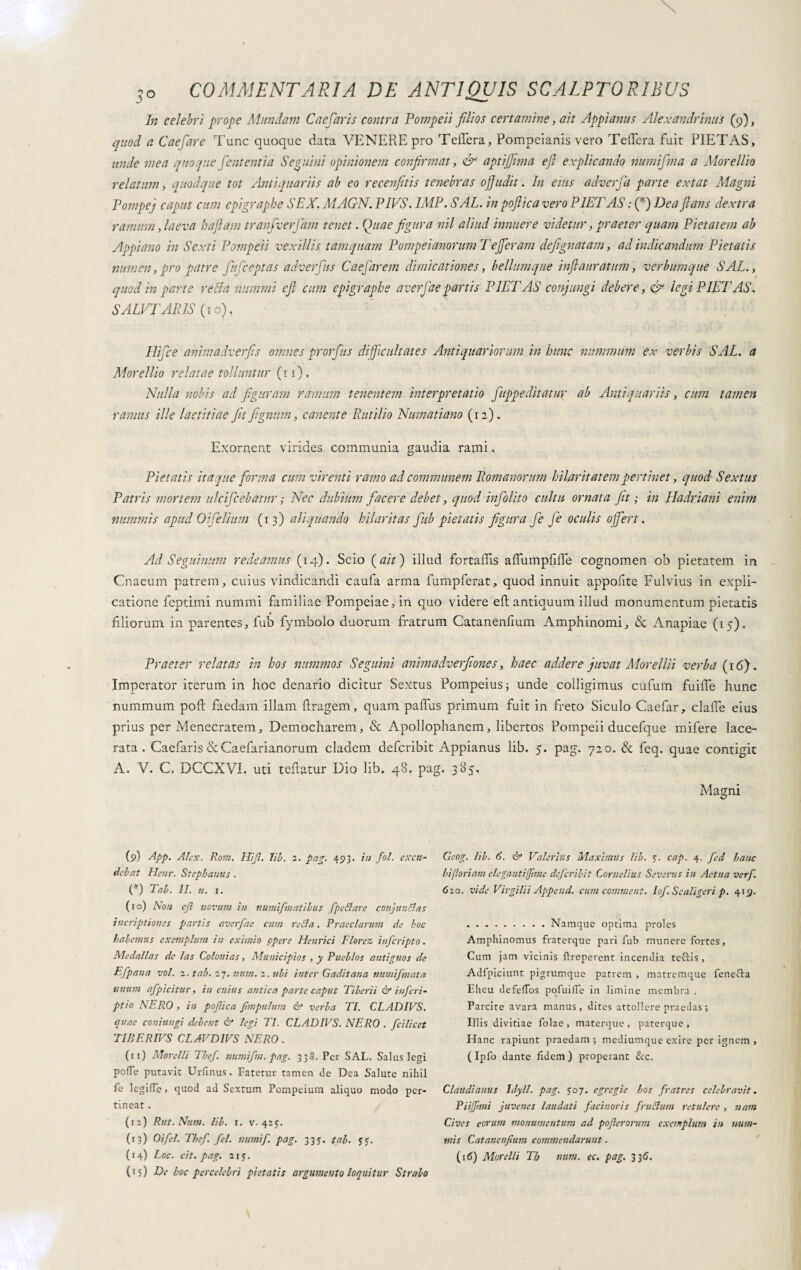 In celebri prope Mundam C ac far is contra Pompeii filios certamine, ait Appianus Alexandrinus (9), quod a Caefare Tunc quoque data VENERE pro Tetterà, Pompeiani vero Tetterà fuit PIETAS, unde mea quoque fient entia Sennini opinionem confirmat, & aptifiima efl explicando numifima a Morellio relatum, quodque tot Antiquariis ab eo recenfitis tenebras ofiudit. In eius adverfia parte extat Magni Pompej caput cum epigraphe SEX. MAGN. PIVS. IMF. SAL. in pofiica vero PIETAS ; (*) Dea flans dextra ramum, laeva haftam tranfiverfiam tenet. Quae figura nil aliud innuere videtur, praeter quam Pietatem ab Appiano in Sexti Pompeii vexillis tamquam Pompei anorum T efferam defignatam, ad indicandum Pietatis numen,pro patre fiuficeptas adverfius Caefiarem dimicationes, bellumque inftauratum, verbumque SAL., quod in parte refla nummi efl cum epigraphe averfiae partis PIETAS conjungi debere, & legi PIET AS. SALVI'ARIS (10), Hifice animadverfis omnes prorfius difficultates Antiquariorum in hunc nummum ex verbis SAL. a Morellio relatae tolluntur ( 11 ). Nulla nobis ad figuram ramum tenentem interpretatio fiuppeditatur ab Antiquariis, cum tamen ramus ille laetitiae fit fignurn, canente Rutilio Numatiano (12). Exornent virides communia gaudia rami, Pietatis itaque forma cum virenti ramo ad communem R.omanorum hilaritatem pertinet, quod Sextus Patris mortem ulcificebatur ; Nec dubium facere debet, quod infiolito cultu ornata fit ; in Hadriani enim nummis apud Olfelium (13) aliquando hilaritas fiub pietatis figura fie fie oculis offert. Ad Seguinum redeamus (14). Scio (ait) illud fortaffis aflumpfifle cognomen ob pietatem in Cnaeum patrem, cuius vindicandi caufa arma fumpferat, quod innuit appofite Fulvius in expli¬ catione feptimi nummi familiae Pompeiae, in quo videre efl; antiquum illud monumentum pietatis filiorum in parentes, fiub fymbolo duorum fratrum Catanenfium Amphinomi, & Anapiae (15). Praeter relatas in hos nummos Seguirli animadverfiones, haec addere juvat Morella verba (16). Imperator iterum in hoc denario dicitur Sextus Pompeius; unde colligimus cufum fuifle hunc nummum poft faedam illam ftragem, quam pafius primum fuit in freto Siculo Caefar, clafie eius prius per Menecratem, Democharem, & Apollophanem, libertos Pompeii ducefque mifere lace¬ rata. Caefaris & Caefarianorum cladem deferibit Appianus lib. 5. pag. 720. & feq. quae contigit A. V. C. DCCXVI. uti teflatur Dio lib. 48. pag. 385, Magni (9) AÌpp. Alex. Rom. Hijl. lib. 2. pag. 493. in fol. excu¬ tiebat Hcnr. Stephaniis. (*) Tal. II. n. 1. (10) Non ejl novum in numifimatibus fipe flare conjunflas incriptioncs partis averfae cum refla. Praeclarum de hoc habemus exemplum in eximio opere Henrici Florez inferipto. Medallas de las Colonias, Municipios , y Pueblos antiguos de Efpana voi. 2. tab. 27. num. 2. ubi inter Gaditana numifmata unum afpicitur, in cuius antica parte caput Tiberii & inficri- ptio NERO , in pofiica fimpulum & verba TI. CLADIVS. quae coniungi debent & legi TI. CLADIVS. NERO . fcilicet TIBERIVS CLAVD1VS NERO. (11) Morelli Tbef. numifim. pag. 338. Per SAL. Salus legi poffe putavit Urimus. Fatetur tamen de Dea Salute nihil fe lcgilTe, quod ad Sextum Pompeium aliquo modo per¬ tineat . (12) Rut. Num. lib. 1. v. 425;. (13) Oifiel. Tbef. fel. numi fi. pag. 335. tab. JJ. (14) Loc. cit. pag. 21 j. (15) De hoc percelebri pietatis argumento loquitur Strabo Geog. lib. 6. & Valerius Maximus lib. y. cap. 4. fied hanc hi floriam elegant i fime deficribit Cornelius Severus in Aetna verfi. 620. vide Virgilii Append. cum comment. lofi. Scaligeri p. 419. .Namque optima proles Amphinomus fraterque pari fub munere fortes. Cum jam vicinis Properent incendia tcftis, Adfpiciunt pigrumque patrem , matremque fenecla Eheu defeflos pofuilTe in limine membra . Parcite avara manus, dites attollere praedas ; Illis divitiae folae , materque, paterque. Hanc rapiunt praedam; mediumque exire per ignem , ( Ipfo dante fidem ) properant &c. Claudianus Idyll. pag. 507. egregie hos fratres celebravit. Piijfmi juvenes laudati facinoris firuflum retulere , nam Cives eorum monumentum ad pofierorum exemplum in num¬ mis Catanenfium commendarunt ■ (16) Morelli Tb num. ec. pag. 3 36.
