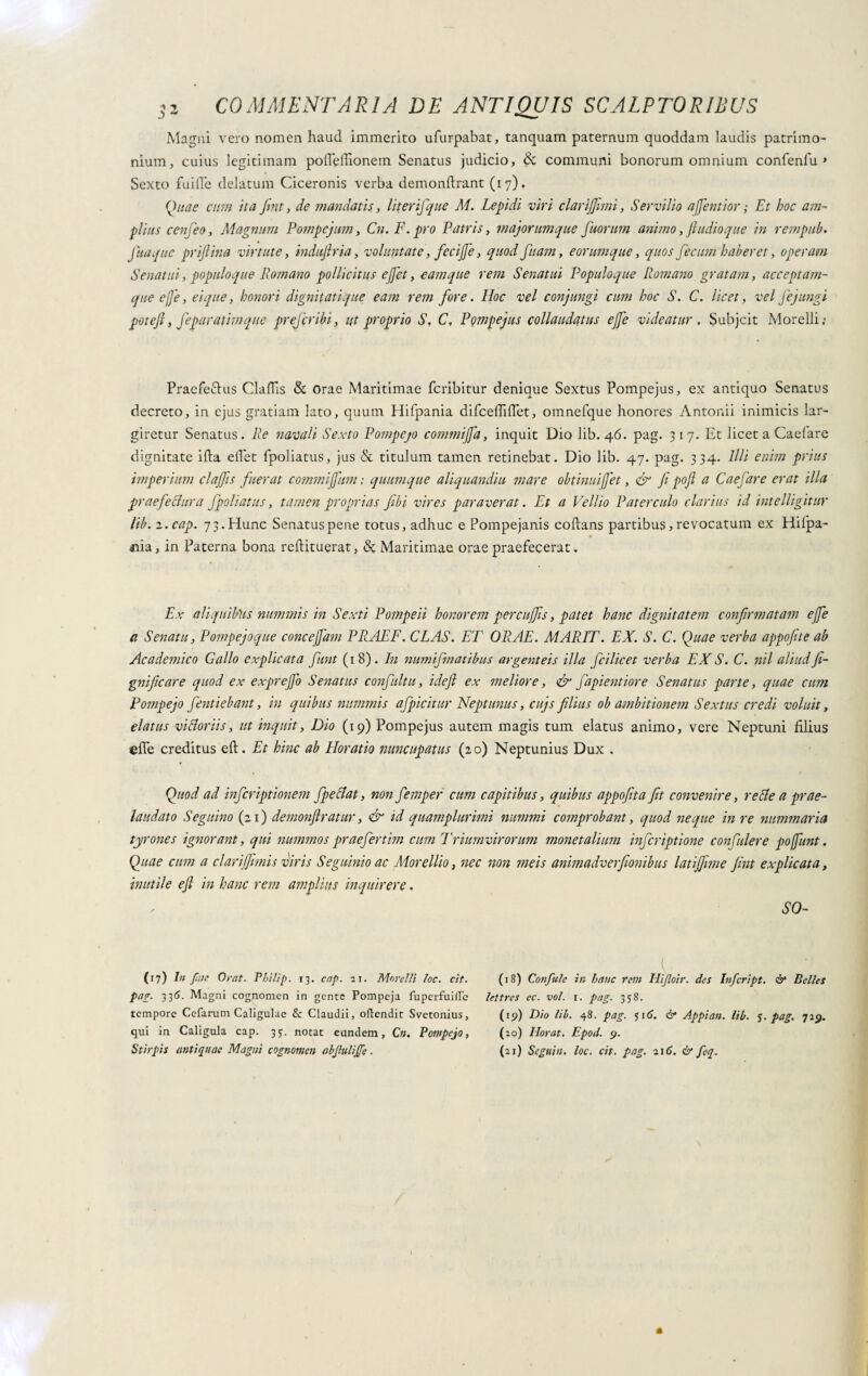 Magni vero nomen haud immerito ufurpabat, tanquam paternum quoddam laudis patrimo¬ nium, cuius legitimam pofleflionem Senatus judicio, & communi bonorum omnium confenfu » Sexto fuille delatum Ciceronis verba demonftrant (17). Quae cum ita fint, de mandatis, liter fque M. Lepidi viri clarijjimi, Servilio affentior ; Et boc am¬ plius cenfeo, Magnum Pompejum, Cn. F. pro Patris, majorumque fuorum animo, fiudioque in rempub. juaqite priftina virtute, indujlria, voluntate, fecijje, quod fiam, eorum que, quos fecum haberet, operam Senatui, populoque Romano pollicitus e fiet, eamque rem Senatui Populoque Romano gratam, acceptam- que effe, ei que, honori dignitati que eam rem fore. Hoc vel conjungi cum hoc S. C. licet, vel Jejungi pot e fi, feparatim que prejcribi, ut proprio S, C, Pompejus collaudatus ejfe videatur , Subjcit Morelli: Praefectus Clafiis & Orae Maritimae fcribitur denique Sextus Pompejus, ex antiquo Senatus decreto, in ejus gratiam lato, quum Hifpania difceffifiet, omnefque honores Antonii inimicis lar¬ giretur Senatus. Re navali Sexto Pompejo commijfa, inquit Dio lib. 46. pag. 317. Et licet a Caelare dignitate illa eliet fpoliatus, jus & titulum tamen retinebat. Dio lib. 47. pag. 334. Illi enim prius imperium clajfs fuerat commijfum ; quumque aliquandiu mare obtinui(Jet, & fi pofi a Caefare erat illa praefectura fpoliatus, tamen proprias fibi vires paraverat. Et a Vellio Paterculo clarius id intelligitur lib. z.cap. 73. Hunc Senatus pene totus, adhuc e Pompejanis coltans partibus, revocatum ex Hilpa- <nia, in Paterna bona redituerat, & Maritimae orae praefecerat. Ex aliquibus nummis in Sexti Pompeii honorem percujfis, patet hanc dignitatem confirmatam ejfe ti Senatu, Pompejoque concejfam PRAEF. CLAS. ET ORAE. MARTI'. EX. S. C. Quae verba appofite ab Academico Gallo explicata fiunt (18). In numifmatibus argenteis illa fici licet verba EX S. C. nil aliud fi- gnificare quod ex exprejjo Senatus conflitti, idefl ex meliore, <£r fapientiore Senatus parte, quae cum Pompejo fentiebant, in quibus nummis afpicitur Neptunus, cujs filius ob ambitionem Sextus credi voluit, elatus vi flor ii s, ut inquit, Dio (19) Pompejus autem magis tum elatus animo, vere Neptuni filius effe creditus eft. Et hinc ab Horatio nuncupatus (20) Neptunius Dux . Quod ad infcriptionem fpeclat, non femper cum capitibus, quibus appofita fit convenire, reAe a prae- laudato Segnino (21) demonftratur, & id quamplurimi nummi comprobant, quod neque in re nummaria tyrones ignorant, qui nummos praefer tim cum Triumvirorum monetalium infer ipt ione con Culer e po/fiunt. Quae cum a clari fimis viris Seguinio ac Morellio, nec non meis animadverfionibus latijfme fint explicata, inutile efi in hanc rem amplius inquirere. SO- (17) In fine Orat. Philip. 13. cap. ir. Morelli loc. cit. pap. 336. Magni cognomen in gente Pompeja fuperfuifre tempore Cefarum Caligulae & Claudii, oftendit Svetonius, qui in Caligula cap. 35. notat eundem, Cn. Pompejo, Stirpis antiquae Magni cognomen abjluliffe. I . (18) Confale in hanc rem Ilifoir. des Infer ipt. & Belles lettre s ec. voi. r. pag. 358. (19) Dio lib. 48. pag. 516. & Appi an. lib. 5. pag. 719. (20) Horat. Epod. 9. (21) Segui//, loc. cit. pag. 216. & feq.