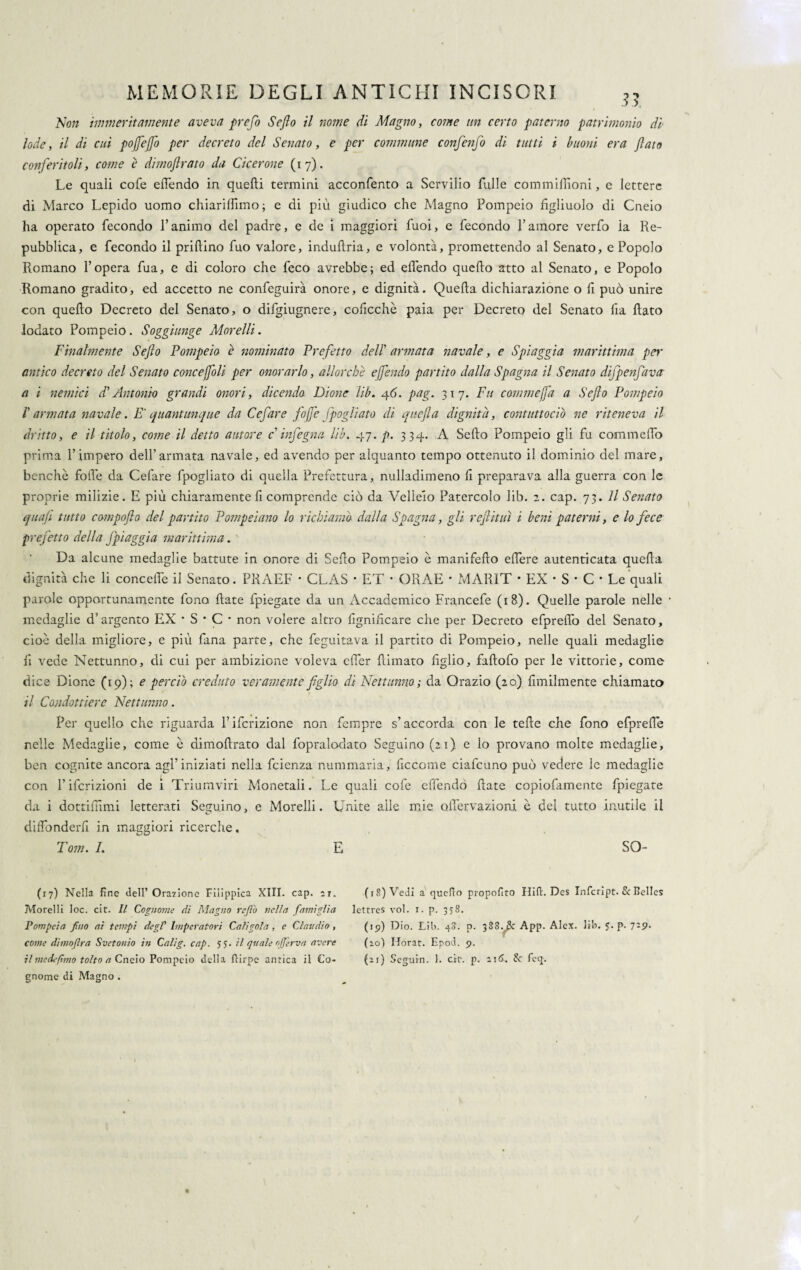 Non immeritamente aveva prcfo Seflo il nome di Magno, come un certo paterno patrimonio di lode, il di cui pojfejjb per decreto del Senato, e per commune confenfo di tutti i buoni era flato conferitoli, come è dimoftrato da Cicerone (17). Le quali cofe elfendo in quelli termini acconfento a Servilio fulle commiffioni, e lettere di Marco Lepido uomo chiariffimo; e di più giudico che Magno Pompeio figliuolo di Cneio ha operato fecondo l’animo del padre, e de i maggiori fuoi, e fecondo l’amore verfo la Re¬ pubblica, e fecondo il prillino fuo valore, indullria, e volontà, promettendo al Senato, e Popolo Romano l’opera fua, e di coloro che feco avrebbe; ed elfendo quello atto al Senato, e Popolo Romano gradito, ed accetto ne confeguirà onore, e dignità. Quella dichiarazione o fi può unire con quello Decreto del Senato, o difgiugnere, coficchè paia per Decreto del Senato fia fiato lodato Pompeio. Soggiunge Morelli. Finalmente Seflo Pompeio è nominato Prefetto deir armata navale, e Spiaggia marittima per antico decreto del Senato conce/Joli per onorarlo, allorché e fendo partito dalla Spagna il Senato difpenfava- a i nemici d’Antonio grandi onori, dicendo Dione lib. 4 6. pag. 317. Fu comme fa a Seflo Pompeio Varmata navale. E' quantunque da Cefare fofe Spogliato di qnefla dignità, contuttociò ne riteneva il dritto, e il titolo, coinè il detto autore c infegna lib. 47. p. 334. A Sello Pompeio gli fu comincilo prima l’impero dell’armata navale, ed avendo per alquanto tempo ottenuto il dominio del mare, benché folle da Cefare fpogliato di. quella Prefettura, nulladimeno li preparava alla guerra con le proprie milizie. E più chiaramente fi comprende ciò da Velleio Patercolo lib. 2. cap. 73.11 Senato quali tutto compoflo del partito Pompeiano lo richiamo dalla Spagna, gli reflituì i beni paterni, e lo fece prefetto della fpiaggia marittima. Da alcune medaglie battute in onore di Sello Pompeio è manifefio elfere autenticata quella dignità che li concede ii Senato. PRAEF * CLAS • ET • ORAE • MARIT • EX • S • C • Le quali parole opportunamente fono fiate fpiegate da un Accademico Francefe (18). Quelle parole nelle medaglie d’argento EX * S • C * non volere altro lignificare che per Decreto efprefiò del Senato, cioè della migliore, e più fana parte, che feguitava il partito di Pompeio, nelle quali medaglie fi vede Nettunno, di cui per ambizione voleva effer filmato figlio, faftofo per le vittorie, come dice Dione (19); e perciò creduto veramente figlio di Nettunno ; da Orazio (20) Umilmente chiamato il Condottiero Nettunno. Per quello che riguarda l’ifcrizione non fempre s’accorda con le tefie che fono efprelfe nelle Medaglie, come è dimofirato dal fopralodato Seguino (21). e lo provano molte medaglie, ben cognite ancora agl’iniziati nella feienza nummaria, ficcome ciafcuno può vedere le medaglie con l’ifcrizioni de i Triumviri Monetali. Le quali cofe elfendo fiate copiofamente fpiegate da i dottimmi letterati Segnino, e Morelli. Unite alle mie olfervazioni è del tutto inutile il dilfonderfi in maggiori ricerche. Tom. I. E SO- (17) Nella fine dell’Orazione Filippica XIII. cap. 27. (18) Vedi a quello propofito Hift. Des Infcript. Se Belles Morelli loc. cit. Il Cognome di Magno reflo nella famiglia lettres voi. i. p. 358. Pompeia fino ai tempi degl1 Imperatori Caligola, e Claudio, (i<?) Dio. Lib. 48. p. 3S8.fi App. Alex. lib. 5. p. 729. come dìmoflra Svetonio in Calig. cap. 55. il quale offerva avere (20) Horat. Epod. 9. il mede (imo tolto a Cneio Pompeio della flirpe antica il Co- (21) Segui-n. 1. cir. p. 216. &r feq. gnome di Magno .