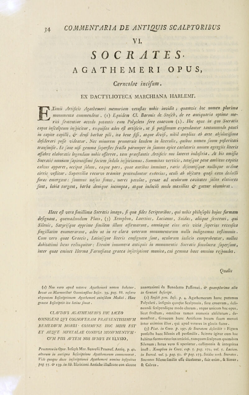 , VI. SOCRATIS AGATHEMERI OPUS, Carncofae incifum. EX DACTYLIOTECA MARCHIANA HARLEMF, EXirnii Artificis Agathemeri memoriam vetuftas nobis invidit ; quamvis hoc nomen plurima monumenta commendent . (f) Equidem Cl. Baronis de Stoficb, de re antiquaria optime me¬ riti Jententiae accedo putantis eum Polycleto fere coaevum (z) . Hoc opus in quo Socratis caput inficalpturn infpicitur, exquifito adeo efl artificio, ut fi potijfiimum expendantur tantummodo pauci in capite capilli, denfi barbae pili, ita bene fijfi, atque divifi, nihil amplius ab arte abfolutijjima defiderari poffie videatur. Nec minorem promeruit laudem in literulis, quibus nomen fuum pofteritati tranfmifit. Et fané nifi gemma fuperfies fratta parumper in fummo apice caelatoris nomen egregiis literis affabre elaboratis legendum nobis offerret, tam praejlantis Artificis nos lateret indufiria, At his omifiis Socratis omnium fapientijfimi faciem fedulo infpiciamus. Summitas verticis, totufque pene ambitus capitis calvus apparet, occiput folum, eaque pars, quae auribus imminet, raris dijcretifque nulloque ordine cirris vefiitur. Supercilia recurvo tramite protenduntur exterius, oculi ab obfcuro quafi cavo dedutti foras emergunt: fummits nafus femus, nares patulae, genae ad oculorum cavitates felito elatiores fiunt, labia turgent, barba denique incompta, atque indocili modo maxillas & guttur obumbrat. Haec e fi vera fimillima Socratis imago, fi qua fides Scriptoribus, qui nobis philofophi hujus formam defignant, quemadmodum Plato, (3) Xenophon, Laertius, Lucianus, Suidas, aliique fi excenti, qui Silenis, Satyrifque apprime fimilem illum affirmarunt, omniaque eius oris vitia fiuperius recenfita fingillatim enumerarunt, adeo ut in re clara veterum monumentorum nullo indigeamus tefiimonio . Cum vero quae Graecis, Latinifque literis confignata fiunt, oculorum indicio comprobentur, nullus dubitationi locus relinquitur : Etenim innumera antiquis in monumentis Socratis jimulacra fitperfiunt, inter quae eminet Herma_Farnefiana graeca inferiptione munita, cui gemma haec omnino rejpondet. Qualis (1) Non raro apud veteres Agathenieri nomen haletur, luvat ex Marmoribus Oxonienfibus Infer. 39, pag, 88, referre elegantem Infcriptionem Agathemeri ctliufdam Medici , Haec graeca Infcriptio ita latine fouat . CLAVD1VS AGATHEMERVS I1IC 1ACEO OMNIGENI QVI COGNOVERAM PRAE SE NTISS1MVM REMEDIVM MORBI • COMMVNE HOC MIHI EST ET AEQVE MYRTALAE CONIUGI MONVMENTVM ' CVM PIIS AVTEM NOS SVMVS IN ELYSIO. Praeterea in Oper■ Iofeph Mar. Suarefii Praenef. Antiq. p. 42, alterum in antiqua Infcriptione Agathemerum commemorat, Vide quoque duas inferiptiones Agathemeri nomine injignitas pag 55. & j 35. jn lib. Ifcrizioni Antiche illufttatc con alcune annotazioni da Benedetto Paffionei, & quamplurima alia in Gruteri Infcript. (2) Stofch gem. Infc. p. 4. Agathemerum hunc putamus Polycleti , infìgnis quoque Scalptoris, fere coaevum , deli¬ neandi fcalpendique modo clarum , atque unicum hoc opus, licet fratturo , omnibus tamen numeris abfolutum , de- monftrat , Graecum hunc Artificem locum fuum mereri jnter eximios illos , qui apud veteres in gloria fuere . (3) Piat, in Conv. p. 197. (ic Socratem deferibit = Figura profetto haec Silenis efl: perfimilis , Scitote igitur cum hac habitus forma exterius amiciri, tamquam fculptum quemdam Silenum; Intus vero fi aperiatur , cuftimonia & integritas inefi: . Xenophon in Conv, cap. 5. pag. 172. voi. $, Luci an. in Incred. voi. 3. pag. 52. & pag. 173. Svi das verb. Socrates . Socrates Sileno fimilis die dicebatur, fuit enim , & Simus, & Calvus.