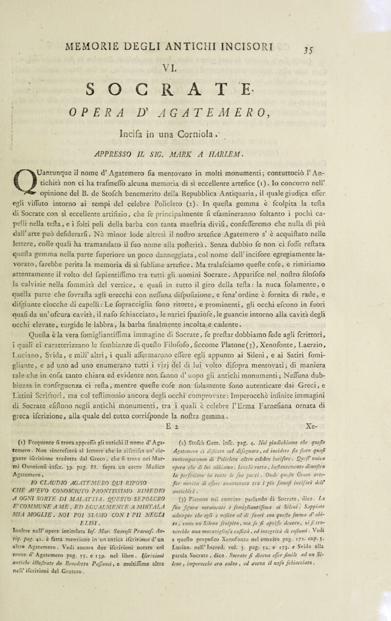35 VI. : S O G R A T E- OPERA D' AGATE MERO, * * I Incifa in una Corniola. APPRESSO IL SIG. MARK A HARLEM . Quantunque il nome d’Agatemero lìa mentovato in molti monumenti; contuttociò l’An¬ tichità non ci ha trafmeflb alcuna memoria di sì eccellente artefice (i). Io concorro nell’ opinione del B. de Stofch benemerito della Repubblica Antiquaria, il quale giudica elì’er egli viffuto intorno ai tempi del celebre Policleto (2). In quella gemma è fcolpita la teda di Socrate con sì eccellente artifizio, che fe principalmente fi efamineranno foltanto i pochi ca¬ pelli nella teda, e i folti peli della barba con tanta maedria di vili, confetteremo che nulla di più dall’arte può deliderarli. Nè minor lode altresì il nodro artefice Agatemero s’ è acquidato nelle lettere, colle quali ha tramandato il fuo nome alla poderità. Senza dubbio fe non ci fode redata queda gemma nella parte fuperiore un poco danneggiata, col nome dell’incifore egregiamente la¬ vorato, farebbe perita la memoria di sì fublime artefice. Ma tralafciamo quede cofe, e rimiriamo attentamente il volto del fapientifiimo tra tutti gli uomini Socrate. Apparifce nel nodro filofofo la calvizie nella fornmità del vertice, e quafi in tutto il giro della teda: la nuca fidamente, e quella parte che fovrada agli orecchi con nefiuna difpofizione, e fenz’ordine è fornita di rade, e difgiunte ciocche di capelli: Le fopracciglia fono ritorte, e prominenti, gli occhi efeono in fuori quali da un’ofcura cavità, il nafo fchiacciato, le narici fpaziofe,le guancie intorno alla cavità degli occhi elevate, turgide le labbra, la barba finalmente incolta e cadente. Queda è la vera fomigliantiffima immagine di Socrate, fe predar dobbiamo fede agli fcrittori, i quali ci caratterizzano le fembianze di quedo Filofofo, ficcome Platone(3), Xenofonte, Laerzio, Luciano, Svida, e miìf altri, i quali affermarono effere egli appunto ai Sileni, e ai Satiri fomi- gliante, e ad uno ad uno enumerano tutti i vizj del di lui volto difopra mentovati; di maniera tale che in cofa tanto chiara ed evidente non fanno d’ uopo gli antichi monumenti; Neffuna dub¬ biezza in confeguenza ci reda, mentre quede cofe non fidamente fono autenticate dai Greci, e Latini Scrittori, ma col tedimonio ancora degli occhi comprovate: Imperocché infinite immagini di Socrate elidono negli antichi monumenti, tra i quali è celebre l’Erma Farnefiana ornata di greca ifcrizione, alla quale del tutto corrifponde la nodra gemma. E 2 Xe- (1) Stofch Cetn. infc. pag. 4. Noi giudichiamo che qitefio Agatemero sì diflinto nel difegnare, ed incìdere (la (lato quajì contemporaneo di Policleto altro celebre ilicifore. Qu e (E unica opera che di liti abbiamo , benché rotta , baflantemente dimoflra la perfezione in tutte le fue parti . Onde qtieflo Greco arte- fee merita di effere annoverato tra i più famofi ilicifori dell' antichità . (3) Platone nel convito parlando di Socrate, dice. La fua fgura veramente è fomigliantiffima ai Sileni. Sappiate adunque che egli è veflito al di fuori con quefìa forma d' abi¬ to, come un Sileno [colpito, ma fe fi aprifje dentro, vi fi tro¬ verebbe una maravigliofa caftità , ed integrità di cofiumi. Vedi a quello propofito Xenofonte nel convito pag. 172. cap. 5. Lucian. nell’ Incred. voi. 3. pag. 52. e 173. e Svida alla parola Socrate, dice. Socrate fi diceva effer fimi le ad un Si¬ leno , imperocché era calvo , ed aveva il nafo fchiacciato. (1) Frequente fi trova apprefib gli antichi il nome d’ Aga¬ temero . Non rincrefcerà al lettore che io riferifea un’ ele¬ gante ifcrizione tradotta dal Greco, che fi trova nei Mar¬ mi Oxonienfi infcr. 39. pag. S8. fopra un certo Medico Agatemero . IO CLAUDIO AGATEMERO QUI RIPOSO CHE AVEVO CONOSCIUTO PRONTISSIMO RIMEDIO A OGNI SORTE DI MALATTIA. QUESTO SEPOLCRO FA COMMUNE A ME , ED EGUALMENTE A MIETALA MIA MOGLIE. NOI POI SIAMO CON I PII NEGLI ELISI . Inoltre nell’ opera intitolata Iof Mar. Suarefii Praenef An- tiq. pag. 42. è fatta menzione in un antica ifcrizione d’un alti® Agatemero . Vedi ancora due ifcrizioni notate col nome d’Agatemero pag. 55. e 139. nel libro. Ifcrizioni antiche illufirate da Benedetto Pajfiouei, e moltiflìme altre nell’ ifcrizioni del Grutero . 1