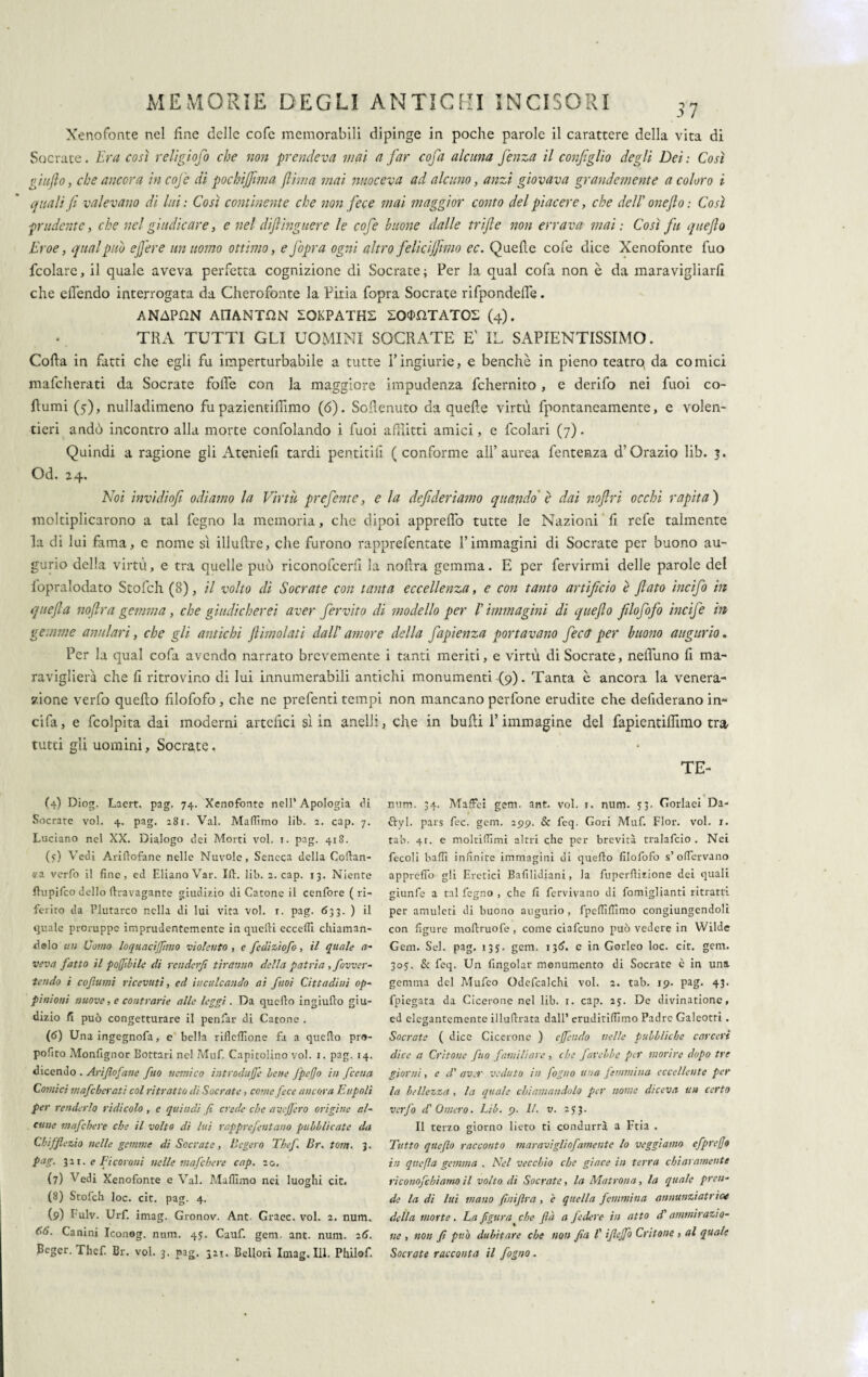 Xenofonte nel fine delle cofe memorabili dipinge in poche parole il carattere della vita di Socrate. Era così religioso che non prendeva mai a far cofa alcuna fenza il configlìo degli Dei: Così giufto, che ancora in cojc di pochijfwia filma mai nuoceva ad alcuno, anzi giovava grandemente a coloro i quali fi valevano di lui : Così continente che non fece mai maggior conto del piacere, che dell' onefio : Così prudente, che nel giudicare, e nel diftinguere le cofe buone dalle trifle non errava mai: Così fu quefio Eroe, qual può efiere un uomo ottimo, e fopra ogni altro felicijfimo ec. Quelle cofe dice Xenofonte fuo fcolare, il quale aveva perfetta cognizione di Socrate ; Per la qual cofa non è da maravigliarli che elfendo interrogata da Cherofonte la Pitia fopra Socrate rifpondelfe. ANAPHN AtlANT^N IOKPATHS SOSTATO! (4). TRA TUTTI GLI UOMINI SOCRATE E' IL SAPIENTISSIMO. Colla in fatti che egli fu imperturbabile a tutte Vingiurie, e benché in pieno teatro, da comici mafcherati da Socrate folle con la maggiore impudenza fchernito, e derifo nei Puoi co¬ llumi (5), nulladimeno fu pazientifilmo (6). Schernito da quelle virtù fpontancamente, e volen¬ tieri andò incontro alla morte confolando i fuoi afflitti amici, e fcolari (7). Quindi a ragione gli Atenieli tardi pentitili (conforme all’aurea fentenza d’Orazio lib. 3. Od. 24. Noi invidiofi odiamo la Virtù prefente, e la defi deriamo quando è dai nofiri occhi rapita) moltiplicarono a tal fegno la memoria, che dipoi apprelfo tutte le Nazioni fi refe talmente la di lui fama, e nome sì illuRre, che furono rapprefentate l’immagini di Socrate per buono au¬ gurio delia virtù, e tra quelle può riconofcerli la noftra gemma. E per fervirmi delle parole del fopralodato Stofch (8), il volto di Socrate con tanta eccellenza, e con tanto artificio è fiato incifo in quefia nofira gemma, che giudicherei aver fervito di modello per l' immagini di quefio filofofo incife in gemme anulari, che gli antichi fiimolati dall' amore della fapienza portavano fectT per buono augurio. Per la qual cofa avendo narrato brevemente i tanti meriti, e virtù di Socrate, neflùno fi ma¬ raviglierà che fi ritrovino di Iui innumerabili antichi monumenti (9). Tanta è ancora la venera¬ zione verfo quello filofofo, che ne prefenti tempi non mancano perfone erudite che defiderano in- cifa, e fcolpita dai moderai artefici sì in anelli, che in bulli l’immagine del fapientiffimo tra tutti gli uomini, Socrate, TE- (4) Diog. Laert. pag. 74. Xenofonte nell* Apologia dì Socrate voi. 4. pag. 281. Val. Maliimo lib. 2. cap. 7. Luciano nel XX. Dialogo dei Morti voi. 1. pag. 418. (?) Vedi Ariftofane nelle Nuvole, Seneca della Coflan- «a verfo il fine, ed ElianoVar. Ili:, lib. 2. cap. 13. Niente flupifco dello ftravagante giudizio di Catone il cenfore ( ri¬ ferito da Plutarco nella di lui vita voi. r. pag. 633. ) il quale proruppe imprudentemente in quelli eccelli chiaman¬ dolo un Uomo loquacifiimo violento , e fedizìofo, il (lucile a- veva fatto il pofflile di renderfi tiranno della patria , favver¬ tendo i coftumi ricevuti, ed inculcando ai fuoi Cittadini op- pìnioni nuove, e contrarie alle leggi . Da quello ingiufeo giu¬ dizio fi può congetturare il penfar di Catone . (6) Una ingegnofa, e bella rifleflione fa a quello pro- pofito Monfignor Eottari nel Muf. Capitolino voi. 1. pag. 14. dicendo . Arijlofane fuo nemico introduce lene Jpefio in feena Comici mafcherati col ritratto di Socrate, come fece ancora Eupoli per renderlo ridicolo , e quindi fi crede che avefiero origine al¬ cune mafehere che il volto di lui rapprefentano pubblicate da Chifficzio nelle gemme di Socrate, Bcgero Tbef Br. tom. 3. pag. 321. e Fi coroni nelle mafehere cap. 20. (7) Vedi Xenofonte e Val. Mafiìma nei luoghi cit. (8) Stofch loc. cit. pag. 4. (9) Fulv. Urf. imag. Gronov. Ant Graec. voi. 2. num. 66. Canini Iconog. num. 45. Cauf. gem. ant. num. 26. Beger. Thcf. Br. voi. 3. nag. 321. Bellori Imag. III. Philof. num. 34. Maffei gem. ant. voi. 1. num. 33. Godaci Da- ftyl. pars fec. gem. 299. & feq. Cori Muf. Fior. voi. r. tab. 41. e moltidìmi altri che per brevità tralafcio . Nei fecoli balli infinite immagini di quello filofofo s’ofiervano apprelfo gli Eretici Bafilìdiani, la fuperllizione dei quali giunfe a tal legno , che fi fervivano di fomiglianti ritratti per amuleti di buono augurio , fipeffilTinio congiungcndoli con figure moftruofe, come ciafcuno può vedere in Wilde Gem. Sei. pag. 135. gem. 136. c in Gorleo loc. cit. gem. 30?. & feq. Un fingolar monumento di Socrate è in una gemma del Mufeo Odefcalchi voi. 2. tab. 19. pag. 43. fpiegata da Cicerone nel lib. 1. cap. 25. De divinatione, ed elegantemente illuflrata dall’ eruditifiimo Padre Galeotti . Socrate ( dice Cicerone ) offendo nelle pubbliche carceri dice a Critone fuo familiare , che favelle per morire dopo tre giorni, e d' aver veduto in fogno una femmina eccellente per la bellezza , la quale chiamandolo per nome diceva un certo verfo d'Omero. Lib. 9. II. v. 253. Il terzo giorno lieto ti condurrà a Ftia . Tutto quefio racconto moravigliofamente lo veggìamo cfprego in quefia gemma . Nel vecchio che giace in terra chiaramente riconofchiamo il volto di Socrate, la Matrona, la quale pren¬ de la di lui mano fiuifìra , è quella femmina annunzi atrio* della morte. La figura che (là a federe in atto di' ammirazio¬ ne , non fi può dubitare che non fin l'ifiefio Critone , al quale Socrate racconta il fogno.