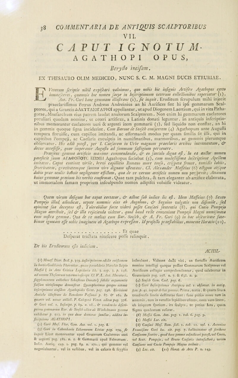 1 CAPUT IGNOTUM- A G A T H O P 1 OPUS, Beryllo ìncifum. EX THESAURO OLIM MEDICEO, NUNC S. C. M. MAGNI DUCIS ETRURIAE. r~p Veterum fcriptis nihil expifcari valuimus, quo nobis hic infignis Artifex Agathopus certo innotefceret, quamvis hoc nomen faepe in Infcriptionum veterum colleclionibus reperiatur (i) fj Ant. Fr. Gori hanc gemmam illuftrans (2), fic inquit. Eruditum fcrupulum mihi injecit praeclarilììmus Petrus Andreas Andreinius an hi Aurifices fmt hi ipfi gemmarum Scal¬ ptores, qui a Graecis A AKTTAiOrAT<i>OI appellantur, ut apud Diogenem Laertium, qui in vitaPitha- gorae, Mnefarchum eius patrem laudat anulorum Scalptorem. Non enim hi gemmarum caelatores peculiari quodam nomine, ut ceteri artifices, a Latinis donati leguntur. In antiquis infcriptio- nibus memorantur caelatores auri «Spargenti item gemmarii (3), fed liquido non confiat, an hi in gemmis quoque figna inciderint. Cum Barone de Stofch conijcerem (4) Agathopum ante Augufii tempora floryiffe, cum capillos imitandi, ac efformandi modus per quam fimilis Iit illi, qui in capitibus Pompeji, ac Caefaris exculptis in numifmatibus, marmoribus, ac gemmis plerumque obfervatur. His addi poteft, per I. Caefarem in Urbe magnum praeclaris artibus incrementum, & decus accefiifie, quae imperante Auguflo ad fummum faftigium pervenere. Praejens gemma artificio maxime commendanda, & eo facculo digna e fi. In ea anclor nomen patefecit fiuum ATAOonoTC EDOIE5 Agathopus faciebat (5), cum ?nodefiij]i?na Infcriptione Apellem imitatus. Caput continet virile, brevi capillitio Romano more tonfo, eri]pata fronte, tumidis labiis, feveritatem, gravitatemque fummo viro dignatu oftentans. Cl. Alexander Mafieius (6) eclypon abfque dubio prae oculis habuit negligenter efficlum, qua de re verum artificis nomen non perjpexit ; Attamen huius gemmae pretium his verbis confirmat. Quae tam pulchra, & tam eleganter ab artifice elaborata, ut immortalem famam proprium infculpendo nomen adipifci voluilfe videatur. Quem virum defignet hoc caput certatur, & adhuc Jub indice lis efl. Idem Maffeius (7) Sexto Pompejo illud adiudicat, ut pote nummis eius ab Angelono, <& Segnino vulgatis non difiimile, fed opinione fitta deceptus efl. Tolerabilior forte videri pofifet Caufaei fententia (8), qui Cneio Pompejo Magno attribuit, fed & illa rejicienda videtur, quod haud retle conveniunt Pompeji Magni numijmata cum noflra gemma. Qua de re melius cum Bar. .! limar ignotam efie nobis imaginem ab Agathopo expr .Et Defperat trafilata nitefcere polle De his Eruditorum efio indicium . (1) Montf. Diar. Ital.p. 3 39. infcriptionem edidit exigentem in hortis Gaddianis Florentiae, quam percelebris Marchio Scipio Maffei ( in Arte Critica Lapidaria lib. 3. cap. 3. p. 246. ad novum Thefaurum veterum iufeript. Cl. V. L. Ant. Muratori, fupplcmentum collettore Sebafliano Donato) folidis argumentis falfam vitio fanique demonfrat. Quamplurimae quoque extant inferiptiones eiufdem Agatbopidis Grut. pag. 598. Ifcrizioui Antiche illujb’ate da Benedetto Paffionei p. 87. & 160. In quarto voi. novae colletti. P. Calogerà Vcnet. editae pag. 376. & Gori voi. 1. Iufcript. p. 89. n. 18., & tandem in deferi- ptìone gemmarum Bar. de Stofch edita ab IVinkelmann gemma exhibetur p. 713. in qua duae dexterae juntfae, addita in¬ fcriptione AGATHOPI. (2) Gori Muf. Fior. Gem. Ant voi. 2. pag. S. (3) Gori in Columbario Libertorum Liviae pag. 154. fc inquit Licet memorentur apud Gruterum Caelatores auri S: argenti pag. 582. n. y. & Gemmarii apud Fabrettum . Infer. Antiq. cap. 2. pag. 89. n. 172. , qui gemmas vel negotiabantur , vel in veftibus, vel in calceis & fcyphis Stofch, & A. Fr. Gori (9) in hac objeuritate fate- e fiam. Id profe clo praefiabilius, monente Horatio (10). quae relinquit, AC IIIL- inferebant . Videant docli viri , an fortaflis Aurificum nomine intelligi quoque pofiint Gemmarum Scalptores vel Aurificum collegio comprehendantur , quod celebratur in Gruterianis pag. 258. n. 7. & 6-,S. n. 9. (4) Stofch Gem. Cael. pag. 6. (5) Gori Inferiptiones Antiquae voi. 1. obfervat. in antiq. gem. p. 42. inquit de hac gemma : Prima, tertia , 8: quarta litera tranfverfis lineis deftitutae funt : fané prifeo more tum in nummis , tum in vetuflis lapidibus ufitato , nona vero litera , ob iniquum fpatium , ita fculpta , ut potius Iota , quam Sigma quadratum referat. (6) Maffei Gem. Aut. pag. 1. tab. 6. pag. 9. (7) Maffei Loc. cit. (8) Caufaei Muf. Rom. fedi. 1. tab. 21. voi. t. Antonius Francifcus Gori loc. cit. pag. 7. halluciuatus efl fer i ben s Caufaeiim fentire , quod haec gemma adjudicari potef, vel Cneio, vel Sext. Pompejo , vel Bruto Caefaris interfectori ; verum Caufaeus uni Cneio Pompejo Magno tribuit . (9) Loc. cit. (10) Horat• de Arte P. v. 149.
