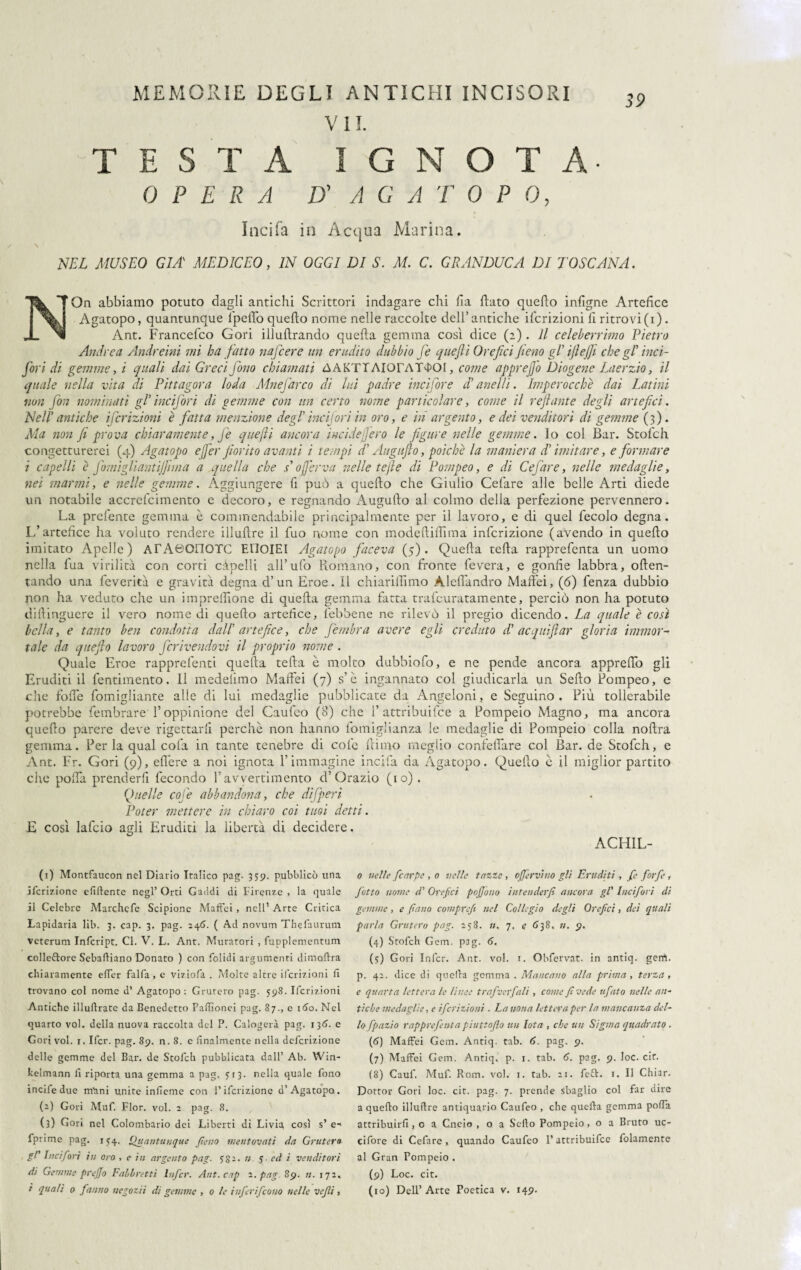 V 11. TESTA I G N O T A- OPERA D' A G A T 0 P 0, India in Acqua Marina. \ NEL MUSEO GIÀ MEDICEO, IN OGGI DI S. M. C. GRANDUCA DI TOSCANA. NOn abbiamo potuto dagli antichi Scrittori indagare chi fia flato quefto infigne Artefice Agatopo, quantunque l'peflb quefto nome nelle raccolte dell’antiche ifcrizioni li ritrovi (i). __ Ant. Francefco Cori illuftrando quella gemma così dice (2). Il celeberrimo Pietro Andrea Andreini mi ha fatto nafcere un erudito dubbio fé quejli Orefici fieno gP ifiejfi che gl inci- fori di gemme, i quali dai Greci fono chiamati AAKTTAIorAT4>Ol, come apprejfo Diogene Laerzio, il quale nella vita di Pittagora loda Mnefarco di lui padre incifore d’anelli. Iniperocché dai Latini non fon nominati gl1 bici fori di gemme con un certo nome particolare, come il refi ant e degli artefici. Nell antiche ifcrizioni è fatta menzione degl ineijori in oro, e in argento, e dei venditori di gemme (3). Ma non fi prova chiaramente, fe quejli ancora incidepero le figure nelle gemme, lo col Bar. Stofch. congetturerei (4) Agatopo efer fiorito avanti i tempi di Augufio, poiché la maniera di imitare, e formare i capelli è fomiglianti/Jima a quella che / 0ferva nelle te fi e di Pompeo, e di Cefare, nelle medaglie, nei marmi, e nelle gemme. Aggiungere fi può a quefto che Giulio Celare alle belle Arti diede un notabile accrelcimento e decoro, e regnando Augufto al colmo della perfezione pervennero. La prefente gemma è commendabile principalmente per il lavoro, e di quel fecolo degna. L’artefice ha voluto rendere illuftre il fuo nome con modeftiffima infcrizione (avendo in quefto imitato Apelle) ATAtìOHOTC ElloiEI Agatopo faceva (5). Quella tefta rapprefenta un uomo nella fua virilità con corti càpelli all’ufo Romano, con fronte leverà, e gonfie labbra, often- tando una feverita e gravità degna d’un Eroe. Il chiariamo Alelfandro Maft'ei, (6) fenza dubbio non ha veduto che un impreflione di quella gemma fatta trafeuratamente, perciò non ha potuto dhìinguere il vero nomedi quefto artefice, (ebbene ne rilevò il pregio dicendo. La quale è così bella, e tanto ben condotta dall artefice, che Jèmbra avere egli creduto di ac qui fi ar gloria immor¬ tale da quefio lavoro fcrivendovi il proprio nome . Quale Eroe rapprefenti quella tefta è molto dubbiofo, e ne pende ancora appreflò gli Eruditi il fentimento. Il medelimo Maffei (7) s’è ingannato col giudicarla un Sello Pompeo, e die folle fomigliante alle di lui medaglie pubblicate da Angeloni, e Seguino , Più tollerabile potrebbe fembrare l’oppinione del Caufeo (8) che 1’attribuifee a Pompeio Magno, ma ancora quefto parere deve rigettarli perchè non hanno fomiglianza le medaglie di Pompeio colla noftra gemma. Per la qual cola in tante tenebre di cole ftimo meglio confeflare col Bar. de Stofch, e Ant. Fr. Gori (9), eflère a noi ignota l’immagine incifa da Agatopo. Quefto è il miglior partito che pofla prenderfi fecondo l’avvertimento d’Orazio (io). Quelle coffe abbandona, che difperi Poter mettere in chiaro coi tuoi detti. E così lafcio agli Eruditi la libertà di decidere. ACHIL- 0 nelle [carpe , o nelle tazze, offer vino gli Eruditi , fe forfè , fatto nome d' Orefici pojjono intenderfi ancora gl' Incifori di gemme, e pano cotnprcfi nel Collegio degli Orefci, dei quali parla Grutero pag. 258. ». 7. e 638. ». 9. (4) Stofch Gem, pag. 6. (<r) Goti Infcr. Ant. voi. 1. Obfervat. in antiq. gerrt. p. 42. dice di quella gemma . Mancano alla prima , terza , e quarta lettera le lìnee trafverfali, come fi vede ufato nelle an¬ tiche medaglie, e ifcrizioni . La nona lettera per la mancanza del¬ lo fpazio rapprefenta piuttofio un Iota , che un Sigma quadrato . (<?) Maffei Gem. Antiq. tab. 6. pag. 9. (7) Maffei Gem. Antiq. p. 1. tab. 6. pag. 9. loc. cif. (8) Cauf. Muf. Rom. voi. 1. tab. 21. fett. 1. Il Chiar. Dottor Gori loc. cit. pag. 7. prende sbaglio col far dire a quefto illuftre antiquatio Caufeo , che quella gemma poffa attribuirfi, o a Cneio , o a Sello Pompeio , o a Bruto uc- cifore di Cefare, quando Caufeo l’attribuifee fidamente al Gran Pompeio . (9) Loc. cit. (io) Dell’Arte Poetica v. 149. (1) Montfaucon nel Diario Italico pag. 359. pubblicò una ilcrizione efiftente negl’ Orti Gaddi di Firenze , la quale il Celebre Marchcfe Scipione Maffei , nell’ Arte Critica Lapidaria lib. 3. cap. 3. pag. 246. ( Ad novum Thefaurum veterum Infcript. Cl. V. L. Ant. Muratori , fupplementum collettore Sebaftiano Donato ) con folidi argumenti dimoftra chiaramente effer falfa, e viziofa . Molte altre ifcrizioni fi trovano col nome d’ Agatopo: Gruferò pag. 598. Ifcrizioni Antiche illuftrate da Benedetto Pafiìonei pag. 87., e 160. Nel quarto voi. della nuova raccolta del P. Calogeri pag. 136. e Cori voi. 1. Ifcr. pag. 89. n. S. e finalmente nella definizione delle gemme del Bar. de Stofch pubblicata dall’ Ab. Win- kelmann fi riporta una gemma a pag. 513. nella quale fono incifedue rrfani unite infieme con l’ifcrizione a’Agatopo. (2) Gori Muf. Fior. voi. 2 pag. 8. (3) Gori nel Colombario dei Liberti di Livia così s’ e- fprime pag. i 54. Quantunque fieno mentovati da Grutero gl' Incifori in oro , e in argento pag. So1- » 5 ed i venditori di Gemme prejjo Fabbretti Infcr. Ant. cap 2. pag 89. n. 172. i quali 0 fanno negotii di gemme , 0 le inferi [cono nelle vegli,