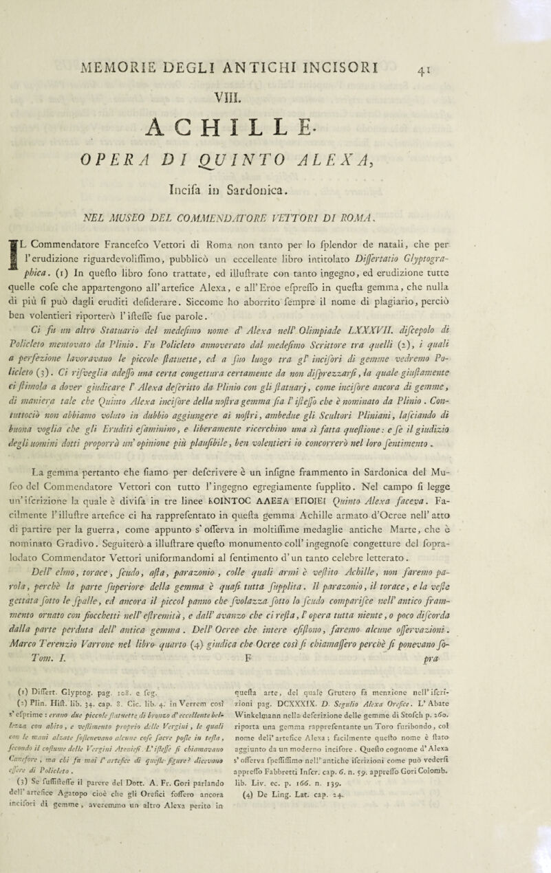 ACHILLE- OPERA DI QUINTO ALEX A, Incifa in Sardonica, NEL MUSEO DEL COMMENDATORE VETTORI DI ROMA. ÌL Commendatore Francefco Vettori di Roma non tanto per lo fplendor de natali, che per l’erudizione riguardevoliffimo, pubblicò un eccellente libro intitolato Dijfertatio Glyptogra- pirica, (i) In quello libro fono trattate, ed iìluftrate con tanto ingegno, ed erudizione tutta quelle cofe che appartengono all’artefice Alexa, e all’Eroe efprefiò in quella gemma, che nulla di più fi può dagli eruditi defiderare. Siccome ho aborrito Tempre il nome di plagiario, perciò ben volentieri riporterò l’iflefte fue parole. Ci fu un altro Statuario del medefimo nome d’ Alexa nell’ Olimpiade LXXXVII. difcepolo di Volicleto mentovato da Plinio. Fu Policleto annoverato dal medefimo Scrittore tra quelli (2), i quali a perfezione lavoravano le piccole fiatuette, ed a fino luogo tra gl’ ine l'fori di gemme vedremo Po¬ licleto (3). Ci rifveglia adejfo una certa congettura certamente da non difprezzarfi, la quale giufiamente ci ftirnola a dover giudicare /’ Alexa deferitto da Plinio con gli fiatuarj, come incifore ancora di gemme, di maniera tale che Quinto Alexa incifore della noftra gemma fia /’ ifiejfo che è nominato da Plinio . Con- tuttodì* non abbiamo voluto in dubbio aggiungere ai noftri, ambedue gli Scultori Pliniani, lafdando di buona voglia che gli Eruditi efaminino, e liberamente ricerchino una sì fatta queflione : e fe il giudizio degli uomini dotti proporrà un opinione piu plaufibile, ben volentieri io concorrerò nel loro fentimema . La gemma pertanto che fiamo per deferivere è un infigne frammento in Sardonica del Mu- feo del Commendatore Vettori con tutto l’ingegno egregiamente fupplito. Nel campo fi legge un’ifcrizione la quale è divifa in tre linee KOINTOC AAESA E.riOIEl Quinto Alexa faceva. Fa¬ cilmente l’illuftre artefice ci ha rapprefentato in quella gemma Achille armato d’Ocree nell’atto di partire per la guerra, come appunto s'ofierva in moltiffime medaglie antiche Marte, che c nominato Gradivo. Seguiterò a illullrare quello monumento coll’ingegnofe congetture del fopra- lodato Commendator Vettori uniformandomi al fentimento d’un tanto celebre letterato. Deir elmo, torace, feudo, afta, parazonio , colle quali armi è vefiito Achille , non faremo pa¬ rola, perchè la parte fuperiore della gemma è quafi tutta fupplita. Il parazonio, il torace, eia ve fi e gettata fiotto le fpalle, ed ancora il pie col panno che fvo la zza fiotto lo feudo compari]ce nell antico fram¬ mento ornato con fiocchetti nell’ eflremità, e dall’ avanzo che ci refi a, /’ opera tutta niente, 0 poco dificorda dalla parte perduta dell' antica gemma . Dell’ Ocree che intere efifiono, faremo alcune ojfervazioni. Marco Terenzio Varrone nel libro- quarto (4) giudica che Ocree così fi clriamajfero perchè fi ponevano fio- Tom. I. F pra (r) Differt. Glyptog. pag. 108. e feg. 0) Plin. Hill. lib. 34. cap. 8. Cic. lib. 4. in Verrem così s’cfprime : erano due piccolefatuettc di bronzo d'eccellente bel¬ lezza con abito, e veflìmento proprio delle Vergini , le quali con le inani alzate fojlenevano alcune cofe Jacre pofle in te fa, fecondo il co fumé delle Vergini Atenìefi. L'iffcjje Jì chiamavano Cai: efore , ma chi fa mai V artefice di q uefle ■ figure ? dicevano efiere di Policleto . (3) Se fuflìfleffe il parere del Dott. A. Fr. Cori parlando incilari di gemme , areremmo un altro Alexa perito in quella arte, del quale Gruferò fa menzione nell’ ifcri- zioni pag. DCXXXIX. D Seguilo Alexa Orefice. L’Abate Winkclmann nella definizione delle gemme di Stofch p. 260. riporrà una gemma rapprefentante un Toro furibondo , col nome dell’artefice Alexa; facilmente quello nome è flato aggiunto da un moderno incifore . Quello cognome d’Alexa s’offerva fpefilfilmo nell’antiche ifcrizioni come può vederli appreffo Fabbretti Inficr. cap. 6. n. 59. apprettò- Cori Colorab. lib. Liv. ec. p. 166. n. 139.