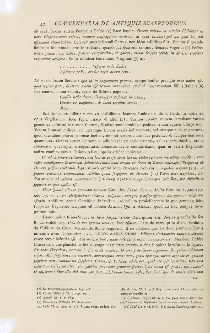ob crus. Sextus autem Pompeius Feftus (5) haec inquit. Ocrem antiqui ut Atteius Philologus in libro Glojfematorum refert, montem confragofum vocabant, ut apud Livium: fed qui funt hi, qui afcendunt altum Ocrim. Ceterum mos deferendi Ocreas, non idem militibus fuit. Etenim aliquando finifìrum folummodo crus inftruebant, quandoque dextrum tantum. Renatus Vegetius (6) Pedites autem fiutati, ita habet, praeter cataphracias, & galeas, etiam ferreas ocreas in dextris cruribus cogerentur accipere. Et in eamdem fententiam Virgilius (7) ait .Veftigia nuda finiflri Infiituere pedis , crudus tegit altera pero. Ad quem locum Servius: Ipfi efl in pugnantibus primus, nempe finifìer pes; fed bene nudus efl, quia tegitur fiuto, dextrum autem efe te cium conveniebat, quafi ab armis remotum. Silius Italicus (8) fìat contra, quum inquit, agens de Sabinis populis. Cunelis hafla decus, Clypeufque refertur in orbem, Vertice & implumes, & laevi tegmine cruris Ibant . Sed de hac re difierit plene vir do&ifiimus Ioanr.es Ludovicus de la Cerda in notis ad opus Virgilianum, loco fupra citato, & alibi (9). Varium etenim morem lervabant variae gentes ex inftituto maiorum fuorum, & aliam confuetudinem pedites, aliam equites ufurparunt. Verum Romani milites, vel utramque tibiam ocreis inftruxerunt, vel utraque nuda pugnarunt, quod oftendunt plures gemmae incifae, nummi veteres, antiquae piflurae, & Iculpta marmora quamplura. Ocreas autem plerumque adhibebant ex corio paratas, vel ex aere duttili, atque abtenuato, quapropter inaequalitates nonnullas facile contrahebant, quas in veteri fragmento nofìro confpeximus a Quinto Alexa, operis artifice indicatas. Ut ad Achillem redeamus, non levi de caufa heroi Ocreas elaboravit non ineruditus artifex ; cum nofet vetuftijflmos Graecorum bellatores, maximam curam & decus in Ocreis coll oc affé ; Propter ea ab Homero pajjim celebratos legas honoris gratia bene Ocreatos Achivos Evkiuj;mòxì Adotta; (10). A pedum velocitate commendatur Achilles quam faepijfime ab Homero (11) Ylobuc. wkvs AyitAebs. Eo¬ dem nomine ab Alcaeo nuncupatur (12) UoctuKqQ A^i/iAtic nempe Celeripes Achilles, nec diffimilis a fapienti artifice efficias efl. Hanc Quinti Alexae gemmam primum Clar. Ant. Frane. Gori in Mufio Flor. voi. 2. pag. 155. tab. 97. n. 1. ex Dactyliotheca Victoria vulgavit, eamque praeflantiflimus Antiquarius illuflrans oflendit Achillem Armis Ocreifque infìruflum, ad bellum proficifcentem in quo gemmae fcite fuppletae fragmento feriptum eft nomen Artificis Quinti Alexae, quod ad hoc tempus inco¬ gnitum fuit. Tamen Abbas Winkelmann, in libro faepius citato Defcription des Pierres gravees du feu B. de Stofch pag. 166. de hac gemma locutus, haec e fatur. Pate de verre prife d’une Sardoine du Cabinet du Chev. Vettori de Rome fragment. II ne contient que les deux jambes jufque a mi-cuifie avec 1’infcription .... INTOC A AES A EflOIEI. Diligens Antiquarius indicare debebat crura ocreis infintila efe. Sed maiora funt, quae inferius praejiat animadvertere. Monfieur l’Abbè Bracci dans une planche de fon ouvrage des pierres gravees a fait fuppleer le refte de la figure. Ex pede Herculem, comme fi elle etoit entiére. 0 vere praeclarum ingenium, feu potius ridiculum caput. Mihi fupplementum attribuit, dum triginta annos ante, quam ipfi opus meum aggrederer gemma fuppleta erat, eamque ita fuppletam Gorius, & Victorius ediderant, quod nec ipfi ignorabat, nam loca indicat in notis, ubi Clar. viri pubblici juris hanc gemmam fecere. Quid autem ejl quod tu non audeas? 0 mi ferum ? Sive illa tibi nota non funt, nihil enim bonum nofli, five funt, qui de tantis viris tam im- (5) De verborum Jìgnifcatione pag. 135. V) De Re Militari lib. i. cap. io. (7) Aetteid. lib. 7. v. 689. (8) Punicorum Bellorum lib. 8. v. 410. clis & item lib. 8. ver/. 614. Tum leves Ocreas elcftro, auroque recofto ec. (10) Hotner. Odyif lib. 2. v. 72. quod temere Clar. Sa- muel Clarcke & Giphauius interpretantur Fortes Achivos.