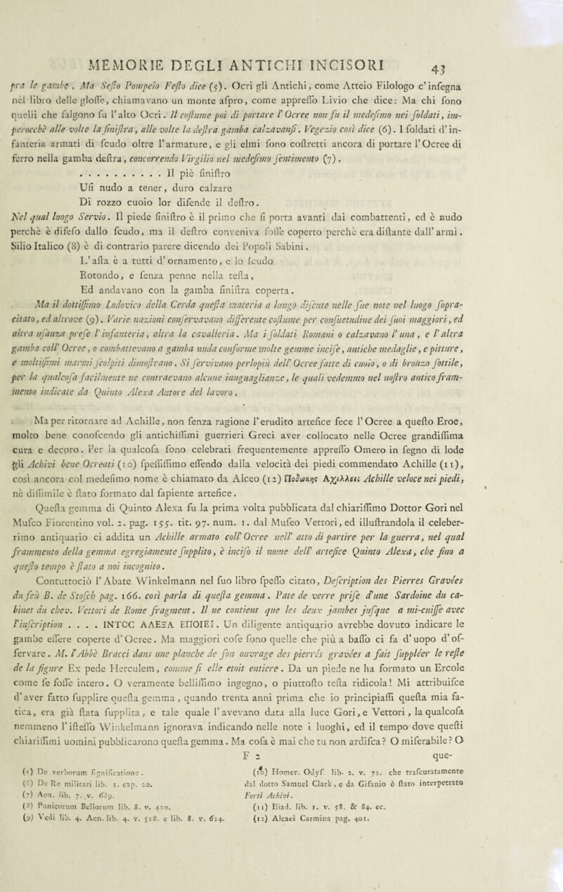 pra le gambe . Ma Sefio Pompeio L'efio dice (5). Ocri gli Antichi, come Atteio Filologo c’infegna nei libro delle gloffe, chiamavano un monte afpro, come appreffo Livio che dice: Ma chi fono quelli che falgono fu l’alto Ocri. Il enfiarne poi di portare I' Ocree non fu il medefimo nei foldati, im¬ perocché alle volte lafiniflra, alle volte ladefira gamba calzavanfi. Vegezio così dice (6). 1 foldati d’in¬ fanteria armati di feudo oltre l’armature, e gli elmi fono corretti ancora di portare l’Ocree di ferro nella gamba deftra, concorrendo Virgilio nel medefimo pentimento (7) f .Il pie finifiro Uh nudo a tener, duro calzare Di rozzo cuoio lor difende il deliro. Nel qual luogo Servio. Il piede iiniftro è il primo che h porta avanti dai combattenti, ed è nudo perchè è difefo dallo feudo, ma il deliro conveniva folle coperto perchè era diftante dall’ armi. Silio Italico (8) è di contrario parere dicendo dei Popoli Sabini, L’afta è a tutti d’ornamento, e lo feudo Rotondo, e lenza penne nella teda, Ed andavano con la gamba hniftra coperta. Ala il dottijfimo Lodovico della Cerda quefia materia a lungo difatte nelle fitte note nel luogo fiopra- citato, ed altrove (9). Varie nazioni confervavano, differente cofiume per confietudine dei fiuoi maggiori, ed altra ujanza prefe l'infanteria, altra la cavalleria. Ma i foldati Romani 0 calzavano /’ una, e l'altra gamba coll' Ocree, 0 combattevano a gamba nuda con forme molte gemme iticife, antiche medaglie, e pitture, e moltiffimi marmi fico]piti dimofirano. Si fervi vano perlopiù dell' Ocree fatte di cuoio, 0 di bronzo fiottile, per la qualcofa facilmente ne contraevano alcune intignagli anze, le quali vedemmo nel nofiro antico fram¬ mento indicate da Quinto Alexa Autore del lavoro, Ma per ritornare ad Achille, non fenza ragione l’erudito artefice fece l’Ocree a quello Eroe, molto bene conofcendo gli antichiflimi guerrieri Greci aver collocato nelle Ocree grandiffima cura e decoro. Per la qualcofa fono celebrati frequentemente apprefib Omero in fegno di lode gli Achivi bene Ocreati (io) fpefiìfiìmo elìèndo dalla velocità dei piedi commendato Achille (11), cosi ancora col medefimo nome è chiamato da Alceo (12) noJuwjjs Achille veloce nei piedi, nè dillìmile è flato formato dal fapiente artefice. Quefia gemma di Quinto Alexa fu la prima volta pubblicata dal chiarifiimo Dottor Gori nel Mufco Fiorentino voi. 2. pag. 155. tit. 97. num. 1. dal Mufeo Vettori, ed illufirandola il celeber¬ rimo antiquario ci addita un Achille armato coll' Ocree nell' atto di partire per la guerra, nel qual frammento della gemma egregiamente fupplito, è incifo il nome dell' artefice Quinto Alexa, che fino a quefito tempo e fiato a noi incognito. Contuttociò l’Abate Winkelmann nel fuo libro fpeflo citato, Defcription des Pierres Gravées da feti B. de Stofch pag. 166. così parla di quefia gemma . Paté de verre prife db ime Sardoine da ca¬ binet du chev. Vettori de Rome fragment. Il ne contient que les dettx jambes jufque a mi-cuiffe avec Vinfcrìption .... INTCC AAE3A EnoiEI. Un diligente antiquario avrebbe dovuto indicare le gambe effere coperte d’Ocree. Ma maggiori cofe fono quelle che più a baffo ci fa d’uopo d’of¬ fer vare. M. l'Abbè Bracci dans irne planche de fon ouvrage des pierres gravées a fait fuppléer le refe de la figure Ex pede Herculem, comme fi elle etoit entiere. Da un piede ne ha formato un Ercole come le folle intero. O veramente bellifiimo ingegno, o piuttofto tefia ridicola! Mi attribuifee d’aver fatto fupplire quefia gemma, quando trenta anni prima che io principiali! quefia mia fa¬ tica, era già fiata fupplita, e tale quale l’avevano data alla luce Gori, e Vettori, la qualcofa nemmeno l’ideilo Winkelmann ignorava indicando nelle note i luoghi, ed il tempo dove quelli ehiarillimi uomini pubblicarono quefia gemma. Ma cofa è mai che tu non ardifea? O miferabile? O F 2 que- (0 De verborum fignifìcationc . (5) De Re militari lib. i. cap. :o. (7) Aen. lib. 7. v. (3) Punicorum Bellorum lib. 8. v. 420. (i*) Homer. OJyf lib. 2. v. 72. che trafeuratamente dal ciotto Samuel Clark , c da Gifanio è flato interpetrato Forti Achivi. (11) Iliad. lib. 1. v. $8. Se 84. ec.