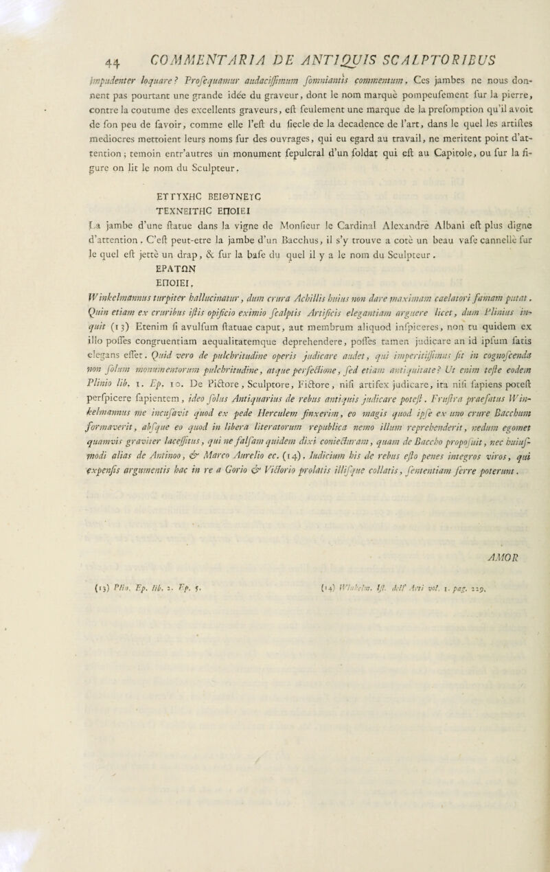 . npudent er loquace Ì Profequamur audacijfimnm [omniantis commentum. Ces jambes ne nous don- nent pas pourtant une grande idée du graveur, dont le nom marquè pompeufement fur la pierre, contreia coutume des excellents graveurs, eli: leulement une marque de laprefomption qu’il avoit de fon peu de favoir, comme elle 1’eft du fiecle de la decadence de 1’art, dans le quel les artilles mediocres mettoient leurs noms fur des ouvrages, qui eu egard au travail, ne meritent point d’at~ tention ; temoin entr’autres un monument fepulcral d’un foldat qui eli au Capitole, ou lur la fi¬ gure on lit le nom du Sculpteur. ETTTXHC BEI0TNETC TEXNEITHC EnOIEI La jambe d’une ftatue dans Ia vigne de Monfieur le Cardinal Alexandre Albani eft plus digne d’attention . C’eft peut-etre la jambe d’un Bacchus, il s’y trouve a cote un beau vafie cannelle far le quel eli jettè un drap, & fur la bafe du quel il y a le nom du Sculpteur . EPATQN EriOIEI. Winkelmannus turpiter ballucinatur, dum crura Achillis huius non dare maximam caelatori famam putat, Quin etiam ex cruribus iflis opificio eximio fcalptis Artificis elegantiam arguere licet, dum Plinius in* quit (13) Etenim fi avulfum fiatuae caput, aut membrum aliquod infpiceres, non tu quidem ex illo polies congruentiam aequalitatemque deprehendere, polfcs tamen judicare an id ipfum fatis elegans e flet. Quid vero de pulchritudine operis judicare audet, qui imperitijjimus fit in cognofcenda non folum monumentorum pulchritudine, atque perfectione, fed etiam antiquitate Ì Ut enim tejle eodem Plinio lib. 1. Ep. io. De Pintore , Sculptore, Fifrore, nifi artifex judicare, ita nili fapiens potefl: perfpicere fapientem, ideo folus Antiquarius de rebus antiquis judicare potejl. Fruftra praefatus Win- kelmannus me incufavit quod ex pede Herculem finxerim, eo magis quod ipfe ex uno crure Bacchum formaverit, abfque eo quod in libera lit er at orum republica nemo illum reprehenderit, nedum egomet quamvis graviter lacejfitus, quine falfam quidem dixi conie Auram, quam de Baccho propofuit, nec buiuf- 1nodi alias de Antinoo, & Marco Aurelio ec. (14). Indicium his de rebus eflo penes integros viros, qui expenfis argumentis hac in re a Gorio & Vittorio prolatis iliifque coi latis, fententiam ferre poterunt. (13) PH», Ep. lib, 2. Ep. y. AMOR (14) Wln'i’bn, lj\. del7’ .irti voi. pag. 119,