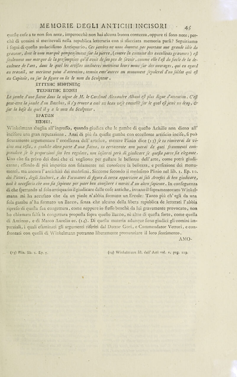 \ MEMORIE DEGLI ANTICHI INCISORI • 4S quelle cofe a te non fon note, imperocché non hai alcuna buona contezza, oppure ti fono note ; per¬ chè di uomini sì meritevoli nella republica letteraria con sì sfacciata memoria parli? Seguitiamo i fogni di quello audacillìmo Antiquario. Ces jambes ne nous donnent pas pourtant ime grande idée dii gr aveur, dont le nom mar qui: pompe ufement far la pierre, (contro la continue dcs excellents graveurs ) eft feulement ime marque de la prefomption quii avoit de fon peti de favo ir, corame elle l'ejl dii fede de la de¬ cadere e de d art, dans le quel les artifles mediocres mettoient leurs noms fur dcs ouvrages, qui eu egard au travati, ne meritent point d'attention ; temoin entr autres un momment fepillerai d'un Jòldat qui eft du Capitole, ou fur la figure on Ut le nom dii Scnlpteur . ErrrxHC beiqtnetc TEXNEITHC EHOIEI - La jumbe (dune ftatue dans la vigne de M. le Cardinal Alexandre Albani eft plus digne dd attentiori. Cefi peut-etre la jumbe d'un Bacchus, il s'y trouve a cote un beau vafe cannelle fur le quel eft jette un drap, & fur la bafe du quel il y a le noni du Scnlpteur. EPATUN EEIOIEI, Winkelmann sbaglia alfingroffo, quando giudica che le gambe di quello Achille non dieno all’ incifore una gran reputazione . Anzi di più da quelle gambe con eccellente artifìcio incife, fi può ficuramente argumentare 1’ eccellenza dell’ artefice, mentre Plinio dice (i 3) fe tu rimirerai da vi¬ cino una tefta, 0 qualche altra parte d’una ftatita, tu certamente non potrai da quei frammenti com¬ prendere fe le proporzioni fon ben regolate, non lafcerai però di giudicare fe quefta parte fi a elegante. Uno che lìa privo dei doni che ci vogliono per gullare le bellezze dell’arte, come potrà giudi¬ carne ; efìendo di più imperito non folamente nel conofcere la bellezza, e perfezione dei monu¬ menti, ma ancora l’antichità dei mcdefimi. Siccome fecondo il medefìmo Plinio nel lib. 1. Ep. io. dei Pittori, degli Scultori, e dei Formatori di figure di terra appartiene ai foli Artefici di ben giudicare, così è necefario che uno fia fapiente per poter ben conofcere i meriti dd un altro fapiente. In confeguenza di che fpettando al foìo antiquario il giudicare delle cofe antiche, invano il fopramentovato Winkel¬ mann mi ha accubito che da un piede n’abbia formato un Ercole: Tanto più ch’egli da una fola gamba n’ ha formato un Bacco, fenza che alcuno della libera republica de letterati l’abbia riprefo di quella fua congettura, come neppure io fiefiò benché da lui gravemente provocato, non lio chiamatafaìfa la congettura propofla fopra quello Bacco, nò altre di quella forte, come quella di Antinoo, e di Marco Aurelio ec. (14). Di quella materia adunque fieno giudici, gli uomini im¬ parziali, i quali efaminati gli argumenti riferiti dal Dottor Gori, e Commendator Vettori, e con¬ frontati con quelli di Winkelmann potranno liberamente pronunziare il loro Pentimento, AMO- (13) Piin. lib. 2. Ep. 5:, (14) Wirskelrr.ann Ift, dell’ Arti voi. r. pag. 2:3. %
