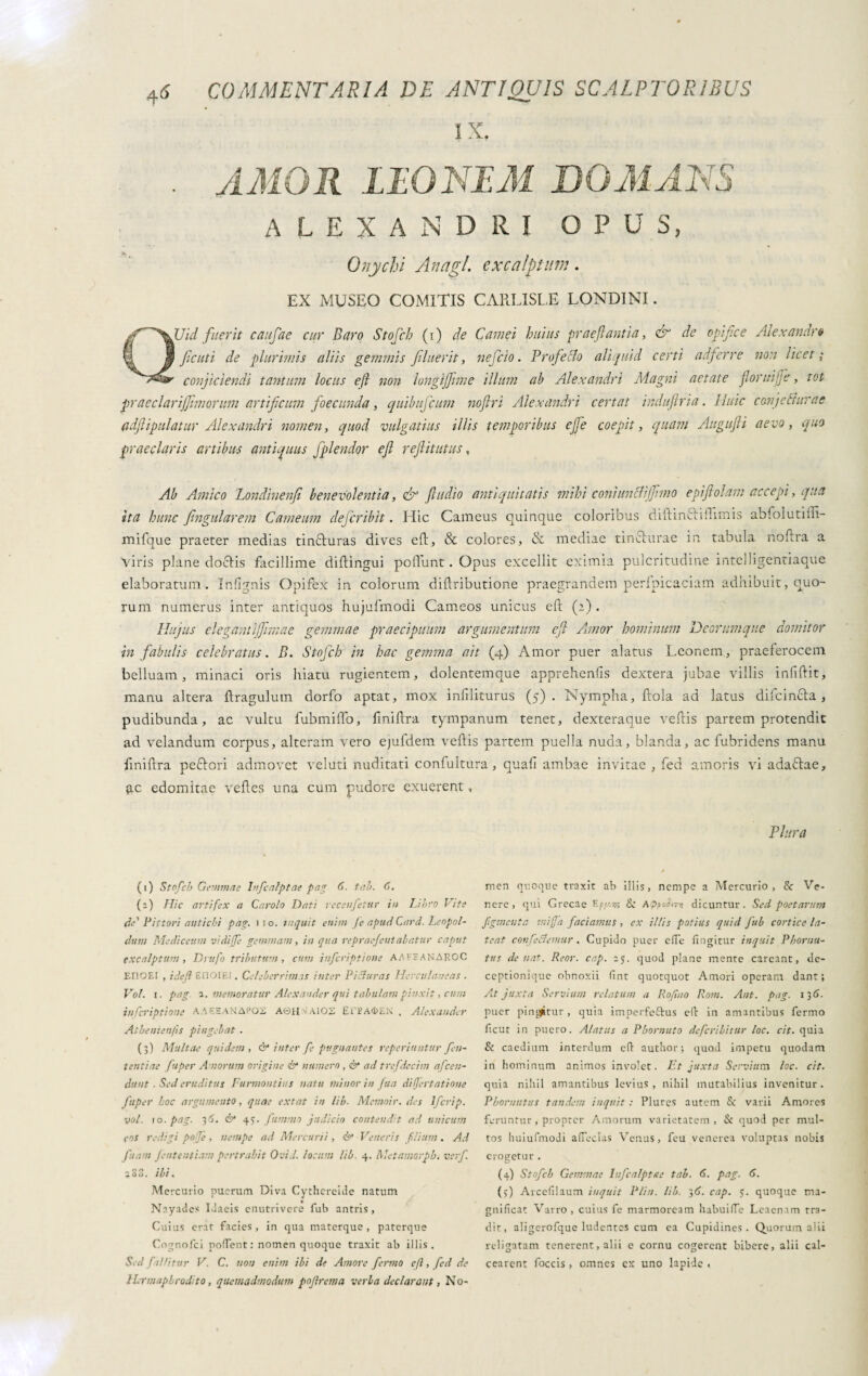 IX. . AMOR LIO NEM DOMANS ALEXANDRI OPUS, Onychi An agi. excalptum. EX MUSEO COMITIS CARLISLE LONDINI. QVid fuerit caufae cur Baro Stofch (i) de Carnei huius praeflantia, & de opifice Aiexandrò ficuti de plurimis aliis gemmis filuerit, nefcio. Prefetto aliquid certi adferre non licet; conjiciendi tantum locus eft non longijfime illum ab Alexandri Magni aetate flonnjje, tot praeclarijfimorum artificum foecunda, quibuficum noftri Alexandri certat induftria. Huic conjetturae adfiipulatur Alexandri nomen, quod vulgatius illis temporibus effe coepit, quam Augufli aevo, quo praeclaris artibus antiquus fplendor efl reflit ut us, Ab Amico Londinenfi benevolentia, & fludio antiquitatis mihi coniunttijfimo epiftolam accepi, qua ita hunc fingularem Carneum dejcribit. Hic Carneus quinque coloribus diftm61iftimis abfolutiffi- mifque praeter medias tin&uras dives eft, & colores, & mediae tin&urae in tabula noftra a viris plane do&is facillime diftingui poliunt. Opus excellit eximia pulcritudine intelligentiaque elaboratum. Infignis Opifex in colorum diliributione praegrandem perlpicaciam adhibuit, quo¬ rum numerus inter antiquos hujufmodi Carneos unicus eft (2) . Hujus elegant ijfimae gemmae praecipuum argumentum efl Annor hominum Deorum que domitor in fabulis celebratus. B. Stofch in hac gemma ait (4) Amor puer alatus Leonem, praeferocem belluam, minaci oris hiatu rugientem, dolentemque apprehenfts dextera jubae villis infiftit, manu altera ftragulum dorfo aptat, mox inliliturus (5). Nympha, ftola ad latus difcin&a, pudibunda, ac vultu fubmiftb, finiftra tympanum tenet, dexteraque veftis partem protendit ad velandum corpus, alteram vero ejufdem veftis partem puella nuda, blanda, ac fubridens manu finiftra peflori admovet veluti nuditati confultura, quali ambae invitae , fed amoris vi adaftae, £C edomitae velles una cum pudore exuerent, (1) Stofch Gemmae hifcalptae pag 6. tah. C. (a) Hic artifex a Carolo Dati receufetur iit Libro Vite de'' Vittori antichi pag. no. inquit enim /e apud Cord. Leopol- dum Mediativi vidiffe gemmam, in qua repraefeutalatur caput excalptum , Drufo tributum, cum inferiptione AAFFANAROC EUOEI , ide/i EfiOIE!. Celeberrimas inter Picturas Herculaneas . Voi. r. pag. 1. memoratur Alexander qui tabulam pinxit, cum inferiptione AAEEANAi’OS AtìH^AlOS Ei'i? A<i>EN , Alexander Athemenfis pingebat . (3) Multae quidem, & inter fe pugnantes reperiuntur Pen¬ tenti ae fuper Amorum origine & numero , & ad trefdecim afce fi¬ dunt ■ Sed eruditus Furmontius natu minor in fua difjertatione fuper hoc argumento, quae extat in lib. Memoir. des lfcrip. voi. io -pag. 3 5. & 45. fummo judicio contenda ad unicum cos redigi pofe , nempe ad Mercurii , & Veneris filium . Ad fuam fententiam pertrahit OviJ. locum lib. 4. Met amorphi verf. 280. ibi. Mercurio puerum Diva Cythereide natum Nayadcs Idaeis enutrivere fub antris , Cuius erat facies, in qua materque, paterque Cognofci pollent : nomen quoque traxit ab illis. Sed fallitur V. C. non enim ibi de Amore fermo eft, fed de Hermaphrodito, quemadmodum pojlrema verba declarant, No- Vlura f men quoque traxit ab illis, nempe a Mercurio, & Ve¬ nere, qui Grecae Epy-us & Appormi dicuntur. Sed poetarum figmenta mi fa faciamus , ex illis potius quid fub cortice la¬ teat conferemur . Cupido puer effe fingitur inquit Phornu- tus de nat. Reor. cap. ay. quod plane mente careant, de¬ ceptionique obnoxii fint quotquot Amori operam dant; At juxta Servium relatum a Rofino Rom. Ant. pag. 13 6. puer pingitur , quia imperfeftus efi in amantibus fermo ficut in puero. Alatus a Phornuto deferibitur loc. cit. quia & caedium interdum cfi author ; quod impetu quodam in hominum animos involet. Et juxta Servium loc. cit. quia nihil amantibus levius, nihil mutabilius invenitur. Phornutus tandem inquit : Plures autem & varii Amores feruntur , propter Amorum varietatem, & quod per mul¬ tos huiufmodi afieclus Venus, feu venerea voluptas nobis erogetur. (4) Stofch Gemmae hifcalptae tab. 6. pag. 6. (y) Arcefilaum inquit Pliit. lib. ;6. cap. y. quoque ma¬ gnificat Varro, cuius fe marmoream habuifle Leaenam tra¬ dit, aligerofque ludentes cum ea Cupidines. Quorum alii religatam tenerent, alii e cornu cogerent bibere, alii cal¬ cearent foccis, omnes ex uno lapide «