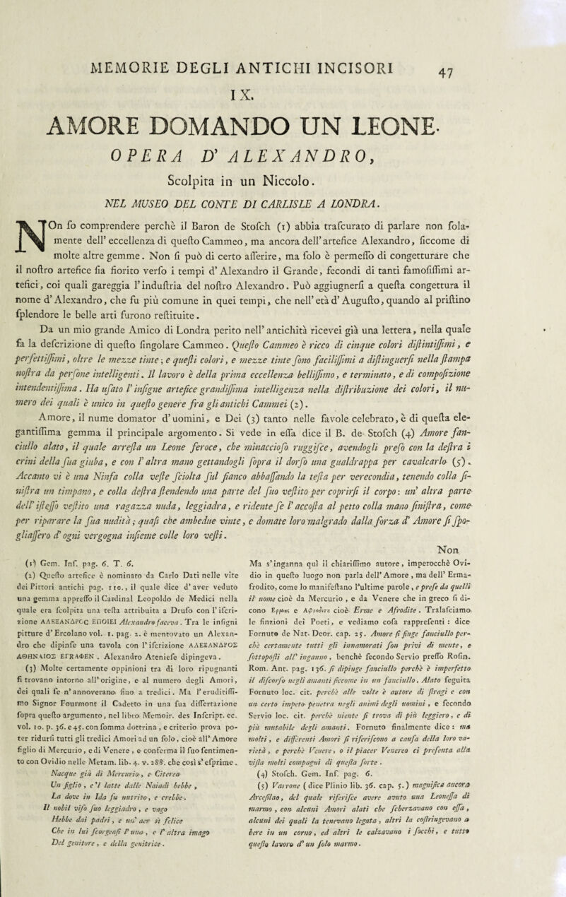 IX. 47 AMORE DOMANDO UN LEONE- OPERA D' ALEXANDRO, Scolpita in un Niccolo. NEL MUSEO DEL CONTE DI CARLISLE A LONDRA. NOn fo comprendere perchè il Baron de Stofch (i) abbia trafcurato di parlare non fola- mente dell’eccellenza di quello Cammeo, ma ancora dell’artefice Alexandro, ficcome di molte altre gemme. Non fi può di certo aderire, ma folo è permedò di congetturare che il nodro artefice fia fiorito verfo i tempi d’Alexandro il Grande, fecondi di tanti famofidimi ar¬ tefici , coi quali gareggia l’indudria del nodro Alexandro. Può aggiugnerd a queda congettura il nome d’Alexandro, che fu più comune in quei tempi, che nell’età d’Augudo, quando al pridino fplendore le belle arti furono redituite. Da un mio grande Amico di Londra perito nell’ antichità ricevei già una lettera, nella quale fa la defcrizione di quedo fingolare Cammeo. Queflo Cammeo è ricco di cinque colori diflint ìjjìmi, e perfett[(finii, oltre le mezze tinte ; e quefli colori, e mezze tinte fono facilijfimi a dìftinguerfi nella (lampa noflra da perfine intelligenti. Il lavoro è della prima eccellenza bellijfimo, e terminato, e di compofizione intendentijfima. Ha tifato E infigne artefice grandijfima intelligenza nella diflribazione dei colori, il nu¬ mero dei quali è unico in queflo genere fra gli antichi Cammei (2). Amore, il nume domator d’uomini, e Dei (3) tanto nelle favole celebrato, è di queda ele- gantiflima gemma il principale argomento. Si vede in eda dice il B. de> Stofch (4) Amore fan¬ ciullo alato, il quale arrefla un Leone feroce, che minacciofo ruggifce, avendogli prefo con la deflra i crini della fua giuba, e con V altra mano gettandogli fopra il dorfo una gualdrappa per cavalcarlo (5). Accanto vi è una Ninfa colla vefte fciolta fui fianco abbuffando la tefta per verecondia, tenendo colla fi¬ ni (Ir a un timpano, e colla deflra flendendo una parte del fitto veflito per coprirfi il corpo : un altra parte dell’iflejfo veflito una ragazza nuda, leggiadra, e ridente fe /’ accojla al petto colla mano finiflra, come per riparare la fua nudità ; qttafi che ambedue vinte, e domate loro malgrado dalla forza d' Amore fi (fo¬ gli afferò d'ogni vergogna infieme colle loro vefli. Non (»•) Gem. Inf. pag. 6. T. 6. (2) Quello artefice è nominato da Carlo Dati nelle vite dei Pittori antichi pag. no., il quale dice d’aver veduto una gemma apprelFo il Cardinal Leopoldo de Medici nella quale era fcolpita una tella attribuita a Drufo con l’ifcri- j.ione AAEEANAPGc EnoiEI Alexandro faceva. Tra le infigni pitture d’ Ercolano voi. 1. pag. 2. è mentovato un Alexan¬ dro che dipinfe una tavola con l’ifcrizione AAEZANAFOS A0HNA.IOS ErRA<t>EN . Alexandro Ateniefe dipingeva. (3) Molte certamente oppinioni tra di loro ripugnanti fi trovano intorno all’origine, e al numero degli Amori, dei quali fe n’annoverano, fino a tredici. Ma l’eruditis¬ mo Signor Fourmont il Cadetto in una fua difiertazione fopra quefto argumento, nel libro Memoir. des Infcript. ec. voi. io. p. 36. e 43. con fomma dottrina , e criterio prova po¬ ter ridurli tutti gli tredici Amori ad un folo , cioè all’ Amore figlio di Mercurio, e di Venere , e conferma il fuofentimen- to con Ovidio nelle Metam, lib. 4. v. 288. che così s’efprime . Nacque già eli Mercurio, e Citerete Un figlio , e 'I latte dalle Naiadi belle , La dove in Ida fu nutrito, e creile. Il tiolil vifo fino leggiadro , e vago Helle dai padri , e un' aer fi felice Che in lui ficorgeafi V una , e /' altra imago Del geniture , e della genitrice . Ma s’inganna qui il chiarifiimo autore, imperocché Ovi¬ dio in quefto luogo non parla dell’Amore , ma dell’ Erma¬ frodito, come lo manifeftano l’ultime parole , eprefie da quelli il nome cioè da Mercurio , e da Venere che in greco fi di¬ cono Epju/»? e A<pi>otiT>i cioè Erme e Afrodite . Tralafciamo le finzioni dei Poeti, e vediamo cofa rapprefenti : dice Cornute de Nat- Deor. cap. 23. Amore fi finge fanciullo per¬ che certamente tutti gli innamorati fon privi di mente, e fottopofii all' inganno , benché fecondo Servio prefto Rofin. Rom. Ant. pag. 136. fi dipinge fanciullo perche è imperfetto il dìfeorfo negli amanti ficcane in un fanciullo. Alato feguita Fornuto loc. cit. perche alle volte è autore di firagi e con un certo impeto penetra negli animi degli uomini , e fecondo Servio loc. cit. perchè niente fi trova di piu leggiero, e di piti mutabile degli amanti. Fornuto finalmente dice: ma molti , e differenti Amori fi riferirono a caitfa della loro va¬ rietà , e perchè Venere, 0 il piacer Venereo ci prefenta alla vifia molti compagni di quefia forte . (4) Stofch. Gem. Inf. pag. 6. (3) Varrone (dice Plinio lib. 36. cap. 3.) magnifica ancora Arcefìlao, del quale riferifee avere avuto una Leonefia di marmo , con alcuni Amori alati che fcherzavano con ejfa , alcuni dei quali la tenevano legata , altri la cofiringevano a bere in un corno, ed altri le calzavano i fiocchi, e tutti quefia lavoro d'un folo marmo.