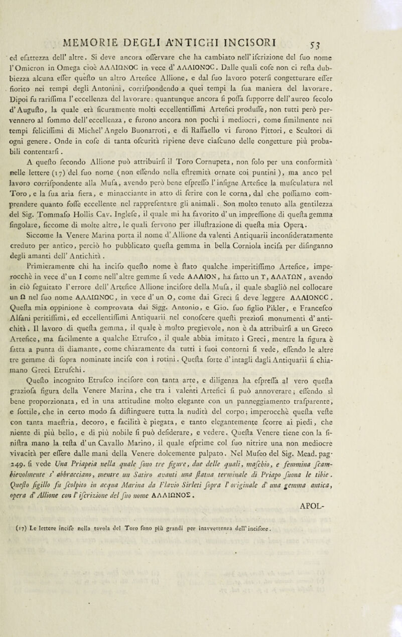 ed efattezza dell’ altre. Si deve ancora olfervare che ha cambiato nell’ifcrizione del fuo nome l’Omicron in Omega cioè AAAU2NOC in vece d’ AAAIONOC. Dalle quali cofe non ci retta dub¬ biezza alcuna etter quello un altro Artefice Allione, e dal fuo lavoro poterli congetturare efler fiorito nei tempi degli Antonini, corrifpondcndo a quei tempi la fua maniera del lavorare. Dipoi fu rarilfima l’eccellenza del lavorare: quantunque ancora fi polfa fupporre dell’aureo fecolo d’Augufto, la quale età licuramente molti eccellentifiimi Artefici produflè, non tutti però per¬ vennero al fommo dell’eccellenza, e furono ancora non pochi i mediocri, come finalmente nei tempi felicilfimi di Michel’Angelo Buonarroti, e di Raffaello vi furono Pittori, e Scultori di ogni genere. Onde in cofe di tanta ofcurità ripiene deve ciafcuno delle congetture più proba¬ bili contentarfi . A quello fecondo Allione può attribuirfi il Toro Cornupeta, non folo per una conformità nelle lettere (17) del fuo nome (non elfendo nella eftremità ornate coi puntini), ma anco pel lavoro corrifpondente alla Mufa, avendo però bene efpreflò l’infigne Artefice la mulculatura nei Toro, e la fua aria fiera, e minacciante in atto di ferire con le corna, dal che polliamo com¬ prendere quanto fotte eccellente nel rapprefentare gli animali. Son molto tenuto alla gentilezza del Sig. Tommafo Hollis Cav. Inglefe, il quale mi ha favorito d’un imprettione di quella gemma fingolare, ficcome di molte altre, le quali fervono per illuttrazione di quella mia Opera- Siccome la Venere Marina porta il nome d’Allione da valenti Antiquarii inconlideratamente creduto per antico, perciò ho pubblicato quella gemma in bella Corniola incifa per difinganno degli amanti dell’ Antichità . Primieramente chi ha incifo quello nome è flato qualche imperitiflimo Artefice, impe¬ rocché in vece d’un I come nell’altre gemme fi vede AAAION, ha fatto un T, AAATON, avendo in ciò feguitato l’errore dell’Artefice Allione incifore della Mufa, il quale sbagliò nel collocare un 12 nel fuo nome AAAU2NOC, in vece d’ un O, come dai Greci fi deve leggere AAAIONCC . Quella mia oppinione è comprovata dai Sigg. Antonio, e Gio. fuo figlio Pikler, e Francefco Alfani peritifiimi, ed eccellentifiimi Antiquarii nel conofcere quelli preziofi monumenti d’anti¬ chità. Il lavoro di quella gemma, il quale è molto pregievole, non è da attribuirli a un Greco Artefice, ma facilmente a qualche Etrufco, il quale abbia imitato i Greci, mentre la figura è fatta a punta di diamante, come chiaramente da tutti i fuoi contorni fi vede, elfendo le altre tre gemme di fopra nominate incife con i rotini. Quella forte d’intagli dagli Antiquarii fi chia¬ mano Greci Etrufchi. Quello incognito Etrufco incifore con tanta arte, e diligenza ha efprefla al vero quella graziofa figura della Venere Marina, che tra i valenti Artefici fi può annoverare; elfendo sì bene proporzionata, ed in una attitudine molto elegante con un panneggiamento trafparente, e fiottile, che in certo modo fa diftinguere tutta la nudità del corpo; imperocché quella vette con tanta maeflria, decoro, e facilità è piegata, e tanto elegantemente fcorre ai piedi, che niente di più bello, e di più nobile fi può deliderare, e vedere. Quella Venere tiene con la fi- niftra mano la tetta d’un Cavallo Marino, il quale efprime col fuo nitrire una non mediocre vivacità per elfere dalle mani della Venere dolcemente palpato. Nel Mufeo del Sig. Mead.pag* 249. fi vede Una Priapeia nella quale fono tre figure, due delle quali, mafchio, e femmina fcam- bievolmente s* abbracciano, mentre un Satiro avanti una flatua terminale di Priapo fuona le tibie. Quefio figlilo fu J(colpito in acqua Marina da Flavio Sirleti fopra /’ originale di una gemma antica, opera d'Allione con /’ ifcrizione del fuo nome AAAU2N02 . (17) Le lettere incife nella tavola del Toro fono più grandi per inavvertenza dell’incifore. APOL-