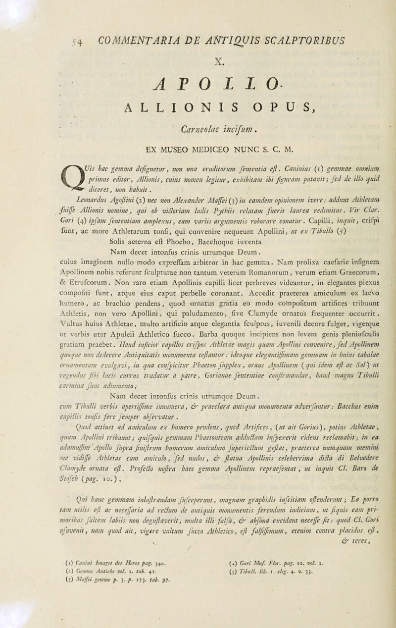 X. ATOLLO ALLIONIS OPUS, Car neo la e i nel finn. EX MUSEO MEDICEO NUNC S. C, M, QUis hac gemma defignetitr, non una eruditorum fententia e fi. Canimus (i) gemmae omnium primus editor, Al/ionis, cuius nomen legitur, exhibitam ibi figuram putavit ; fed de illo quid ■ diceret, non habuit. Leonardus Agoftini (fi) nec non Alexander Maffei (3) in eamdem opinionem ivere: addunt Athletam fuifie Allionis nomine, qui ob vittoriani ludis Pythiis relatam fuerit laurea redimitus. Vir Clar. Cori (4) ipfam fententiam amplexus, eam variis argumentis roborare conatur. Capilli, inquit, crifpi funt, ac inore Athletarum tonfi, qui convenire nequeunt Apollini, ut ex Tibullo (5) Solis aeterna eft Phoebo, Bacchoque iuventa Nam decet intonfus crinis utrumque Deum. cuius imaginem nullo modo expreffam arbitror in hac gemma. Nam prolixa caefarie infignem Apollinem nobis referunt fculpturae non tantum veterum Romanorum, verum etiam Graecorum, & Etrufcorum. Non raro etiam Apollinis capilli licet perbreves videantur, in elegantes plexus compofiti funt, atque eius caput perbelle coronant. Accedit praeterea amiculum ex laevo humero, ac brachio pendens, quod ornatus gratia eo modo compofitum artifices tribuunt Athletis, non vero Apollini, qui paludamento, five Clamyde ornatus frequenter .occurrit. Vultus huius Athletae, multo artificio atque elegantia fculptus, iuvenili decore fulget, vigetque ut verbis utar Apuleii Athletico fucco. Barba quoque incipiens non levem genis pleniufculis gratiam praebet. Haud inficior capillos crifpos Athletae magis quam Apollini convenire, fed Apollinem quoque non dedecere Antiquitatis monumenta teftantur : ideoque elegantiffimam gemmam in huius tabulae ornamentum evulgavi, in qua conjpicitur Phaeton fupplex, orans Apollinem {qui idem eft ac Sol) ut regendus fi. hi lucis currus tradatur a patre, G or i ana e fient enti a e confirmandae, haud magno Tibulli carmina fiunt a di umento; Nam decet intonfus crinis utrumaue Deum . i cum Tibulli verbis apertijfime innumera, & praeclara antiqua monumenta adverfiantur : Bacchus enim capillis tonfiis fiere fiemper obfiervatur . Quod attinet ad amiculum ex humero pendens, quod Artifices, (ut ait Corius), potius Athletae, quam Apollini tribuunt ; quifiquis gemmam Phaetonteam adduttam infipexerit ridens reclamabit ; in ea adamujjim 'Apollo fiupra finiftrum humerum amiculum fiuperiettum geftat, praeterea numquam memini * me vidijje Athletas cum amiculo, fed nudos, & ftatua Apollinis celeberrima ditta di Belvedere Clamyde ornata eft. Profetto noftra haec gemma Apollinem repraefientat, ut inquit Gl. Baro de Stofich (pag. 10. ) , Qui hanc gemmam inluftraridam fiuficeperunt, magnam graphidis inficitiam oftenderunt ; Ea porro tam utilis eft ac necefiaria ad rettimi de antiquis monumentis ferendum indicium, ut fiquis eam pri¬ moribus Jalt em labiis non deguftaverit, multa illi falfià, & abfiona excidant necefte fit: quod Cl. Cori fifiuvenit, nam quod ait, vigere vultum fiacco Athletico, eft falfejftmum, etenim contra placidus eft, & teres. (1) Canini hnages des Heros pag. 340. (3) Maga gemme p. 3. p. 173. tab. (4) Gori Muf. Fior. pag. 12. voi. a.