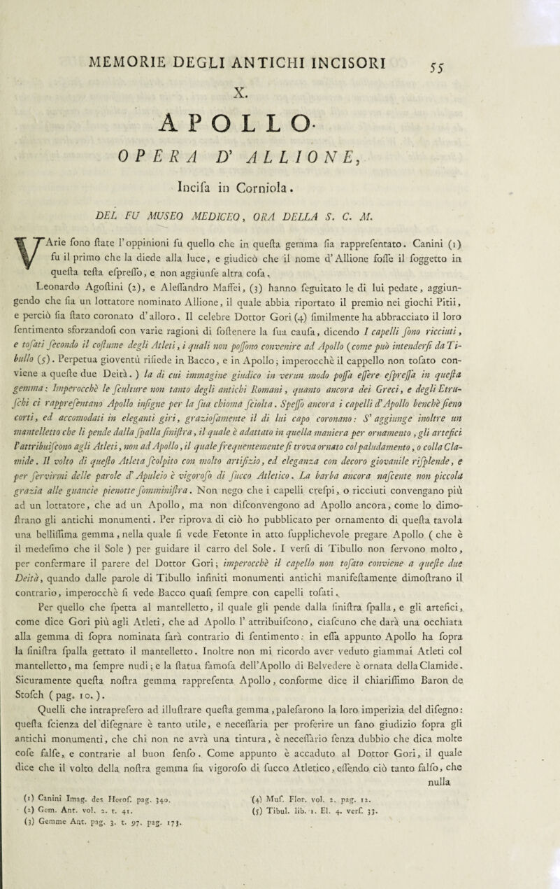 X. APOLLO OPERA D' A L L I 0 N E, Incila in Corniola. DEL FU MUSEO MEDICEO, ORA DELLA S. C. M. VArie fono fiate Foppinioni fu quello che in quella gemma ila rapprefentato. Canini (i) fu il primo che la diede alla luce, e giudicò che il nome d’Allione fode il foggetto in quella teda efprello, e non aggiunfe altra cofa. Leonardo Agodini (2), e Aledandro Maffei, (3) hanno feguitato le di lui pedate, aggiun¬ gendo che da un lottatore nominato Allione, il quale abbia riportato il premio nei giochi Pitii, e perciò da dato coronato d’alloro. Il celebre Dottor Gori (4) dmilmente ha abbracciato il loro fentimento sforzandod con varie ragioni di fodenere la fua caufa, dicendo I capelli fono ricciuti, e tofati fecondo il coftume degli Atleti, i quali non pojjòno convenire ad Apollo (come può intenderfi da 1 i- bullo (5). Perpetua gioventù ridede in Bacco, e in Apollo; imperocché il cappello non tofato con¬ viene a quede due Deità. ) la di cui immagine giudico in vermi modo pojfa e fere efprefa in quefta gemma: Imperocché le finlture non tanto degli antichi Romani, quanto ancora dei Greci, e degli Etru- Jcbi ci rapprefintano Apollo infigne per la fua chioma fciolta. Spe fo ancora i capelli d’Apollo benché fieno corti, ed accomodati in eleganti giri, graziofamente il di lui capo coronano : S' aggiunge inoltre un mantelletto che li pende dalla fpalla fìniftra, il quale è adattato in quella maniera per ornamento ,gli artefici I'' attribuì]>cono agli Atleti, non ad Apollo, il quale frequentemente fi trova ornato col paludamento, 0 colla Cla¬ mide. Il volto di quefto Atleta fiolpito con molto artifizio, ed eleganza con decoro giovanile rifplende, e per fervìrmi delle parole d'Apuleio è vigorofo di ficco Atletico. La barba ancora nafiente non piccola grazia alle guancie pienotte fomminiftra. Non nego che i capelli crefpi, o ricciuti convengano più ad un lottatore, che ad un Apollo, ma non difconvengono ad Apollo ancora, come lo dimo- drano gli antichi monumenti. Per riprova di ciò ho pubblicato per ornamento di queda tavola una bellidìma gemma, nella quale d vede Fetonte in atto fupplichevole pregare Apollo ( che è il mededmo che il Sole ) per guidare il carro del Sole. I verd di Tibullo non fervono molto, per confermare il parere del Dottor Gori; imperocché il capello non tofato conviene a quefle due Deità, quando dalle parole di Tibullo indniti monumenti antichi manifedamente dimodrano il contrario, imperocché d vede Bacco quad fempre con capelli tofati v Per quello che fpetta al mantelletto, il quale gli pende dalla dnidra fpalla, e gli artedci, come dice Gori più agli Atleti, che ad Apollo F attribuifcono, ciafcuno che darà una occhiata alla gemma di fopra nominata farà contrario di fentimento ; in elfa appunto Apollo ha fopra la dnidra fpalla gettato il mantelletto. Inoltre non mi ricordo aver veduto giammai Atleti col mantelletto, ma fempre nudi; e la datua famofa deH’Apollo di Belvedere é ornata dellaClamide. Sicuramente queda nodra gemma rapprefenta Apollo, conforme dice il chiarildmo Baron de Stofch ( pag. io.). Quelli che intraprefero ad illudrare queda gemma, palefarono la loro imperizia del difegno: queda fcienza del difegnare è tanto utile, e necelìaria per proferire un fano giudizio fopra gli antichi monumenti, che chi non ne avrà una tintura, è neceflario fenza dubbio che dica molte code falde, e contrarie al buon fendo . Come appunto è accaduto al Dottor Gori, il quale dice che il volto della nodra gemma da vigorofo di fucco Atletico, edéndo ciò tanto falfo, che nulla (r) Canini Imag. des Herof. pag, 340. (2) Gcm. Ant. voi. 2. t. 41. (3) Gemme Ant. pag, 3. t. 97. pag. 17J. (4) Muf. Fior. voi. 2. pag. 12. (j) Tibul. lib. 1. El. 4. verf. 33