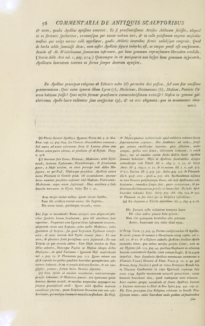 & teres, qttalis Apollini aptijjime convenit. Et fi praejiant i'([imus Artifex Athletam fecijfet, aliquid in eo feritatis fpe filaretur, extantefque per totum vultum tori, & in collo potijfnnum vegetus mufculus inajlois qui vulgo nervus colli appellatur, qualis Athletis iuvenihus firmis validifquc congruit. Quod de barba addit fomniajfe dicas, nam noftri Apollinis figura imberbis efl, ut cuique potefl effe conjpicmm. Inutile efl Ab. Winkelmanni fententiam infirmare, qui hanc gemmam repraejentare Herculem credidit. (Storia delle Arti voi. i. pag. 274. ) Quicumque in re antiquaria non hofpes hanc gemmam injpexerit, Apollinem laureatum inventa ac forma femper decorum agnofcet, De Apolline praecipua religione ab Ethnicis culto (6) permulta dici poffent, fed cum fwt notiffma praetermittam . Quis enim ignorat illum Lyrae (7), Medicinae, Divinationis (8), Muficae, Poetices Pa¬ trem habitum fuiffei Quis nefcit formae praejiant ia commendatiffimum extitiffeì Nojlra in gemma pul¬ cherrimus Apollo lauro redimitus fané confpicitur (9), & ea oris elegantia, qua in monumentis innu¬ meris (6) Pluris fuerunt Apolli nes . Quatitor Cicero li E. 3. de Nat. Deor. cap. 23. pag. 644. fex Clemens Alexandrinus enumerat. Sed omnes ad unum referuntur Jovis & Latonae filium cum Diana eodem partu editum , ut proditum efil ab Hefiiodo. Tbeog. V. 918. (7) Inventor fuit Lirae, Citharae, Medicinae, artis fiagit- tandi, ludorum Pythiorum , Oraculorumque , & fcientianm pater , a Mufis tandem, ut chori princeps inde ditius Mu- fugete s , ut quiPoefi, Mujìc aeque praefide at. Apollinis nomen iuxta Platonem in Cratilo probe illi accomodatimi, quatuor huius numinis potcflates exprimit i de fi Mufitcam, Vaticinium, Medicinam , atque artent fagittandi. Haec attributa a Cai- limae ho narrantur in Hyrnn. huius Dei v. 42. Arte magis varius nullus, quam clarus Apollo, Sunt illi artifices cantus curae; ille Sagittas, Ille arcus curat, pariterque oracula, vates. Ideo faepe in monumentis Romae antiquis cum aliquo aut plu¬ ribus fymbolis harum facultatum, quae illi attributae fiunt reperi tur. Frequenter cum Lyra ut huius injlrumenti inventor, aliquando etiam cum Serpente, velut au dor Medicinae, cuius fymholum e fi Serpens, feu quod Serpentem Pythonem interfe¬ cerit , ob cuius mortem ludi Pythii inventi fuere ; Et cum arcu , & pharetra Jicuti peritiffimus artis fagittandi ; Et cum Tripode ex quo oracula edebat : Cum Mufis tandem ut Dux illius cohortis , Numenque Poefeos ac Muficae ideoque didus Mufagetes , ut apud Lucianum - Quomodo Hifi. confcribenda voi. 2. pag. 23. & Phornutum pag. 227. Quare mirum non efi fi expeifis tot quibus gaudebat honoribus quamplnrimos ado¬ ratores habuerit, & tot ei templa dedicata fuerint, & tot ana¬ glypha , gemmae, fiatuae huius Numinis fuperlint. (8) Cum Apollo ah omnibus oraculorum, vaticiniorum que praefies haberetur, & Medicinae parens , non ignoramus quam homines fuerint creduli, & omnibus temporibus magnopere res futuras praenofeendi avidi : Quare nihil Apollini maiorem conciliavit gloriam , quam Delphicum Oraculum toto orbe cele¬ berrimum , quo undique innumeri mortales confluebant. De Poefi, . t è* Mufica quantae aefilmati mi s apud cultiores nationes fuerit fupervacaneum exponere . Hae facultates ad rudes , ferofi- que animos emolliendos inventae, quae Jolatium, malo¬ rumque , quibus vita ficatct, oblivionem inducunt, in caufia fiuere , cur ab omnibus earum filudio deditis honor Apollini fummus haberetur . Hifce de Apollinis facultatibus defiuper animadverfis vide Tibuli, lib. 2. eleg. 3, v. 11. & Ovid. Amor. lib. 3. eleg. 2. v. 51. & in metam, lib. j. v. 446. 517. & 521. Luci an. lib. 3. pag. 391. Au fon. pag. 317. & Plutarch. lib. 8. quefil. conv. , que fi. 4. pag. 265. Spedaculorum infanta in tota Graecia potiffimumque Roma , uhi ludi Apollinares cele¬ brabantur , immodica femper fuit, quare certaminum , & pu¬ blicorum obled amentorum praefies in honore fuit. De ludis Apol¬ linaribus videndus Rofin. Antiq. pag. 288. 289. 334. & 33;. & Plutarch. in fine libri qui de Delphico iufcrilitur . (9) Ita eleganter a Tibullo deferibitur lib. 3. eleg. 4. v. 26- Hic Juvenis catta redimitus tempora lauro Eft vifus nottra ponere fede pedem . Non illo quicquam formofius ulla priorum Aetas, humanum nec videt illud opus. & Priap. Carni. 33.pag. 34. Forma confpiciendus ett Apollo . In variis gemmis <0“ nummis a Montfaucon antiq. explic. voi. 1 • tab. 51. & 52. & a Gefnero adduBis fipeBatur fimi liter Apollo coronatus lauro, qua arbore mirifice gavifus fertur, nam ut ait Hyginus fab. 203. pag. 45. puellam Daphnem in arborem laurum commutavit Apollo , inde ramum fregit, & in caput impofuit. luter (Iugularla Apollinis monumenta memoratur a Flaminio Vacca ( Memorie di Fiam. Vacca p. 10. n. 49. pofl Romam Antiq. Nardini) quod in vinea Dominici Biondi lita in Thermis Conftantini in rupe Quirinali repertus fuit anno 1594. Apollo marmoreus naturali proceritate, cuius humeris haerebant alae, quod numquam ante videram . Inter rariora quoque recenfenda efl fiatua Apollinis barbati a Luciano nominata in Di al- de Dea Syria pag. 440. cap. 35. Hic Deus praecipua fané Religione colebatur in SoraBe Pha- iificorum monte , cuius Sacerdotes nudis pedibus adfmulandam fan-