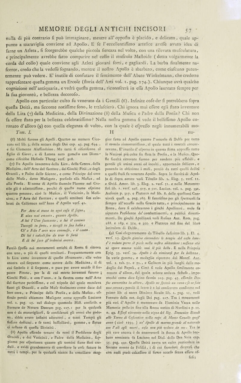 nulla di più contrario fi può immaginare, mentre all’oppofto è placido, e delicato, quale ap¬ punto a maraviglia conviene ad Apollo. E fé 1’ eccellentiffimo artefice avelie avuto idea di farne un Atleta, fi fcorgerebbe qualche piccola fierezza nel volto, con una rilevata mufculatura, e principalmente avrebbe fatto comparire nel collo il mufcolo Mattoide ( detto volgarmente la corda del collo) quale conviene agli Atleti giovani forti, e gagliardi. La barba finalmente na- fcente, credo che la vedette fognando, mentre il nottro Apollo è sbarbato, come ciafcuno paten¬ temente può vedere. E’ inutile di confutare il fentimento dell’Abate Winkelmann, che credette rapprefentare quefta gemma un Ercole (ftoria dell’Arti voi. i. pag. 274.). Chiunque avrà qualche cognizione nell’antiquaria, e vedrà quefta gemma, riconofcerà in ella Apollo laureato tempre per la fua gioventù, e bellezza decorofo. Apollo con particolar culto fu venerato da i Gentili (6). Infinite cofe dir fi potrebbero fopra quefta Deità, ma ficcome notittìme fono, le tralafcierò. Chi ignora mai eft’ere egli ftato inventore della Lira (7) della Medicina, della Divinazione (8) della Mutica e Padre della Poefia? Chi non fa eftere ftato per la bellezza celebratiftimo? Nella noftra gemma fi vede il belliftimo Apollo co¬ ronato d’alloro (9) con quella eleganza di volto, Tom. I. (6) Molti furono gli Apolli. Quattro ne numera Cice¬ rone nel lib. 3. della natura degli Dei cap. 43. pag. 644. > e fei Clemente Aledandrino. Ma tutti fi riferifcona al figlio di Giove , e di Latona nato gemello con Diana > come riferifce Hefiodo Theog. verf. 918. (7) Fu Apollo inventore della Lira, della Cetera , della Medicina , dell’ Arte del faettare , dei Giochi Pitii , e degli Oracoli , e Padre delle fcienze , e come Principe del coro delle Mufe , detto Mufagete, prefiede alla Mufica , ed alla Poefia . Il nome di Apollo fecondo Platone nel Cra¬ tilo gli è adattatifiimo, perche di quello nume efprime quattro potenze, cioè la Mufica, il Vaticinio, la Medi¬ cina , e 1’ Arte del faettare, e quelli attributi fon cele¬ brati da Callimaco nell’ Inno d’ Apollo verf. 42. Per Arte et tocca in ogni cofa il fogno, E nittn mai cotanto , quanto Apollo. A lui V Uom J,nettante , a lui il cantore Toccogli in forte > e tieugli in fua balia ; Cb' a Febo F arco vieti commejjò , e il canto . Di lui i calcoli fon da trar le forti E di luì fono gV indovini ancora . Perciò fpeffo nei monumenti antichi di Roma fi ritrova con uno , o più di quelli attributi. Frequentemente con la Lira come inventore di quello illrumento , alle volte ancora col ferpente come autore della Medicina, il di cui fimbolo è il ferpente, 0 pure per avere uccifo il fer¬ pente Pitone, per la di cui morte inventati furono [ Giochi Pitii , e con 1’ arco , e la faretra come nell’ Arte del faettare peritiflimo, e col tripode dal quale mandava fuori gli Oracoli, e colle Mufe finalmente come duce del loro coro, e Principe della Poefia , e della Mufica , of¬ fendo perciò chiamato Mufagete come apprefio Luciano voi. 2. pag. 25. nel dialogo quomodo Hill, confcrib. e Fornuto de Natura Deorum pag. 227. : per la qualcofa non è da maravigliarli, fe confiderai gli onori che gode¬ va , abbia avuto infiniti adoratori, e tanti Tempii gli fodero dedicati, e fe tanti badìrilievi, gemme , e llatue ci reftano di quella Diviniti . (8) Apollo edendo tenuto da tutti il Prefidcnte degli Oracoli, e dei Vaticinii, e Padre della Medicina, fap- piamo per efperienza quanto gli uomini fiano fiati cre¬ duli , e avidi grandemente di conofcere le cofe future in tutti i tempi, per la qualcofa niente ha conciliato mag- con la quale c efpreflò negli innumerabili mo¬ li nu- gior fama ad Apollo quanto l’oracolo di Delfi) per tutto il mondo rinnomatidìmo , al quale tutti i mortali concor¬ revano. E’inutile d’efporre in quanta fiima appredb tutte le Nazioni più culte fia fiata la Poefia, e la Mufica. Que¬ lle facoltà ritrovate furono per rendere più affabili , e gentili gli animi rozzi ed incolti , apportando follievo , e ponendo in oblivione i mali, perciò da tutti quelli dediti a quelli tludi fu venerato Apollo . Sopra le facoltà di Apol¬ lo di fopra notate vedi Tibullo lib. 2. Eleg. 3. verf ir. e Ovid. Amor. lib. 3. Eleg. 2. verf. 51. e nelle Metamor- fofi lib. i. verf. 445. 517. e 321. Luciun. voi. 2. pag. 391. Aufonio p. 317. e Plutarco nel lib. 8. delle queftioni Con¬ vivali queft. 4. pag. 263. Il fanatifmo per gli fpettacoli fu Tempre all’eccedo nella Grecia tutta, e principalmente in Roma , dove fi celebravano i giochi Apollinari , onde fu riputato Prefidente de’ combattimenti, e publici diverti¬ menti. De giochi Apollinari vedi Rofino Ant. Rom. pag. 2S8. e 289. e 334. e 333. e Plutarco nel fine del libro intitolato di Delfo . (9) Così elegantemente da Tibullo deferitto lib. 3. El. 4. verf. 23. Quefo giovine circondate le tempie del enfio lauro s' è veduto porre il piede nella noftra abitazione : nefjuna età uè opera umana vidde mai il più bello . E nella Priapeia Epig. 33. verf. 34. Apollo è da rimirarfi per la bellezza. In varie gemme, e medaglie riportate dal Montf. Ant. voi. 1. tab. 31. e 52., e Gefnero in più luoghi delle me¬ daglie dei Popoli, e Città fi vede Apollo fimilmente co¬ ronato d’alloro, del quale arbore andava fallofo , impe¬ rocché come dice Igino favola 203. pag. 43. edendo Da¬ fne convertita in alloro , Apollo ne fpezzò un ramo e fe ne fece lina corona ; perciò il lauro è a lui confecrato conforme nel primo lib ci narra Diodoro Siculo lib. 1. pag. ar. vedi Fornuto della nat. degli Dei pag. 227. Tra i monumenti più rari d’ Apollo è mentovato da Flaminio Vacca nelle Memorie polle in fine alla Roma antica di Nardini a p. io. n. 49. Ejferfi ritrovato nella vigna del Sig. Domenico Biondi alle Terme di Coftantìno nella rupe di Monte Cavallo queji' anno (cioè 1394. ) un' Apollo di marma grande al naturale con V ali agli omeri, cofa non più veduta da me. Tra le più rare ancora è da annoverarli la ftatua di Apollo bar¬ buto nominata da Luciano nel Dial. della Dea Siria cap. 33. pag. 440. Quefta Deità aveva un culto particolare in Soratte monte de Falifci, i di cui facerdoti dicevafi, che con nudi piedi calcadero il fuoco accefo fenza edere of- fefi ;