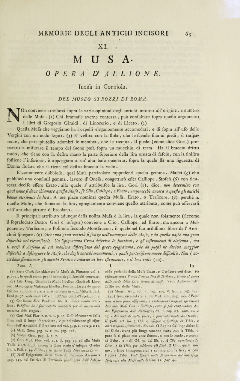 XI. ■ MUSA- OPERA D' A L L I 0 N E. Incifa in Corniola. DEL MUSEO STROZZI DI ROMA. NOn conviene arrecarci fopra le varie opinioni degli antichi intorno all’ origine, e numero delle Mufe. (i) Chi bramafìe averne contezza, può confultare fopra quello argumento i libri di Gregorio Giraldi, di Linocerio, e di Liceto . (2) Quella Mufa che veggiamo ha i capelli elegantemente accomodati, e di fopra all’ ufo delle Vergini con un nodo legati. (3) E' vellita con la llola , che le fcende lino ai piedi, sì trafpa- rente,che pare piutollo adombri le membra, che le ricopra. Il piede (come dice Gori ) pre¬ parato a mifurare il tempo del fuono pofa fopra un mucchio di terra. Ha il braccio dritto nudo, che tiene con la delira mano la parte fuperiore della lira ornata di fafcie ; con la finillra folliene l’inferiore, è appoggiata a un’ alta bafe quadrata, fopra la quale Uà una figuretta di Donna llolata che li tiene col deliro braccio la velie. E' certamente dubbiofo, qual Mufa particolare rapprefenti quella gemma . Malfei (5) che pubblicò una conlimil gemma, lavoro d’ Onefa, congetturò elfer Calliope . Stofch (6) con ficu- rezza decife edere Erato, alla quale s’ attribuifce la lira. Gori (7), dice : non determino con qual nome fi deva chiamare quefla Mufa, fe Clio, Calliope, 0 Erato, imperocché ancora a qitefte gli antichi hanno attribuito la lira. A me piace nominar quella Mufa, Erato, o Terlicore, (8) perchè a quelle Mufe, che fuonano la lira, egregiamente conviene quello attributo, come può oflervarfì nell’ antiche pitture d’ Ercolano . Il principale attributo adunque della nollra Mufa è la lira, la quale non folamente (liccome il fopralodato Dottor Gori c’ infegna) conviene a Clio, Calliope, ed Erato, ma ancora a Mel¬ pomene, Terficore, e Polinnia fecondo Montfaucon, il quale nel fuo utililìimo libro dell’Anti¬ chità fpiegate . (9) Dice : una gran varietà fificorge nell'immagini delle Mufe, e da quefla nafce una gran difficoltà nel riconoficerle . Un Epigramma Greco deficrive le funzioni, e gl' ìnflrumenti di ciaficuna , ma li verfi d' Aufonio di tal maniera differifcono dal greco epigramma, che da queflì ne deriva maggior difficoltà a diftinguere le Mufe, che dagli antichi monumenti, i quali partorificono nuove difficoltà. Non s'ac¬ cordano fimilmente gli antichi Scrittori intorno ai loro frumenti, e il loro culto (io) . Tom. I. I In (1) Sacre Cicale fon chiamate le Mufe da Plutarco voi. 2. p. 727., le quali erano per il canto dagli Antichi venerate . (2) Lilii Greg. Giraldi de Mufis libellus , Geofrcdi Lino- cerii Mytologiae Mufarum libellus , Fortumi Liceti de quae- fitis per epiftolas a claris viris refponfa in v. 2. Mifcell. Ital. Erud.p.i7<5. vedi ancora il v.2. dell'Antichità d’Ercolano p.7. (3) Conforme dice Paufania lib. X. deferivendo Polif- fena . Polijfena ha i ftioì capelli annodati per di dietro alta maniera delle vergini . (4) Gori Muf. Fior. t. 8. v. 2. p. 22. DelP iflrumcnto della Lira vedi il luogo fopracitato , c principalmente gli efpo- fitori dell’Antichità d’ Ercolano nel voi. 3. p. 2. nota 9. e io. (5) Maff. Geni. pag. 2. t. 50. pag. 108. (6) Stofch Gem. pag. 8. t. 7. (7) Gori Muf. Fior. voi. 2. t. 8. pag. 23. ed alla Mufa Talia è attribuita ancora la Lira come c’infegna Ovidio lib. 5. Fa fi. v. 54. E Clio, e la dotta Talia della curva Lira . (8) Nell’ Epigramma delle Mufe di Petronio Afranio a P1 2 3 4 5 6 7 8g- ?43• nel Satirico di Petronio pubblicato dall’Adria- nide parlando delta Mufa Erato , c Tcrficore così dice. Fa ripianar tutta l’ aria V aurea lira di Terficore , Erato al fuono delle corde della Lira forma de verfi. Vedi Aufonio nell’ Idilio 20. delle Mufe . (9) Montf. Ant. voi. r. pag. 109. & fcq. e pag. 114. (10) Gori dice nel voi. 1. del Muf. Fior. pag. 100. I Poeti come a loro piace aJJ'egnano, e confondono ì unificali /finimenti dati alle Mufe C/io, e Callìope, come fi può comprendere dai due Epigrammi dell’ Antologia, lib. \. cap. 67. num. 22. e 23. e dai verfi di molti poeti, e particolarmente da Orazio , il quale nel lib. 3. Ode 4. ajfegna a Calliope la Tibia , a altri unificali ìfirumentì , dicendo ■ O Regina Calliope difecndi dal Cielo, e una più lunga canzone canta con la Tibia, o pure fe ti piace con voce fonora , o con le corde , e cetera di Febo, e nell’Od. 12 del lib. 1. A Clio attribuifce la Lira, e la Tibia per celebrare gli Eroi . O Clio , quale uo¬ mo , o Eroe intraprenderai a cantare con la lira , o con l’acuta Tibia. Vedi Sponio nella [piegazione del Sarcofago fpcttantc alle Mufe nella Sezione 11. pag. 44.