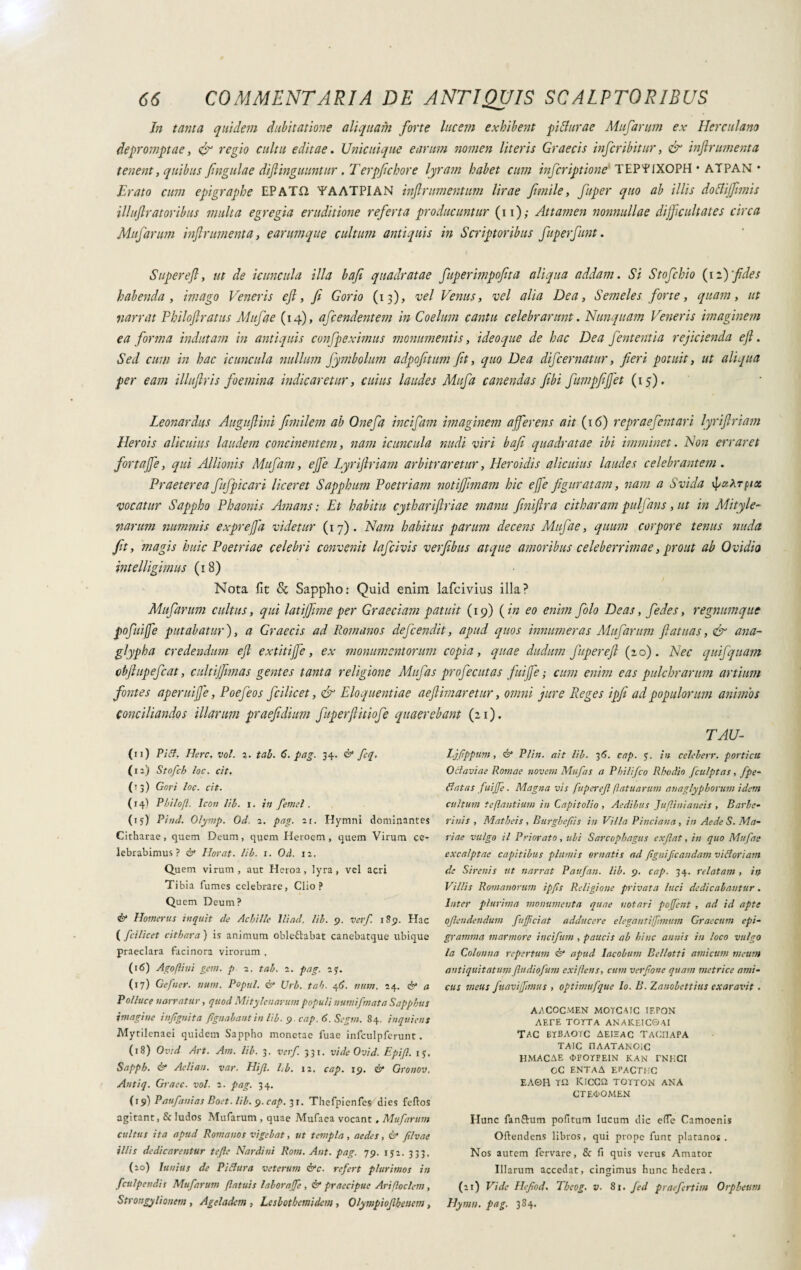 In tanta quidem dubitatione aliquam forte lucem exhibent f i Aurae Mufarum ex Herculano depromptae, & regio cultu editae. Unicuique earum nomen literis Graecis infer ibit ur, & inftrumenta tenent, quibus fingulae difinguuntur .Terpfichor e lyram habet cum inferiptione TEP'f IXOPH • ATPAN • Erato cum epigraphe EPATQ YAATPIAN inflramentum lirae fimile, fuper quo ab illis dottiffimis iliuftr at oribus multa egregia eruditione referta producuntur ( 11 ) ; Attamen nonnullae difficultates circa Mufarum inf rumenta, earumque cultum antiquis in Scriptoribus fuperfunt. Supereft, ut de icuncula illa bafi quadratae fuperimpofita aliqua addam. Si Stofchio (12)'fides habenda , imago Veneris efl, fi Gorio (13), vel Venus, vel alia Dea, Semeles forte, quam, ut narrat Philoflratus Mufae (14), afeendentem in Coelum cantu celebrarunt. Nunquam Veneris imaginem ea forma indutam in antiquis confpeximus monumentis, ideoque de hac Dea fententia rejicienda efl. Sed cum in hac icuncula nullum fymbolum adpofitum fit, quo Dea difeernatur, fieri potuit, ut aliqua per eam illuflris foemina indicaretur, cuius laudes Mufa canendas fibi fumpfiffet (15). Leonardus Auguflini fimilem ab Onefa incifam imaginem afferens ait (16) repraefentari lyriflriam Herois alicuius laudem concinentem, nam icuncula nudi viri bafi quadratae ibi imminet. Non erraret fortaffé, qui Allionis Mufam, effe Lyriflriam arbitraretur, Heroidis alicuius laudes celebrantem . Praeterea fufpicari liceret Sapphum Poetriam notiffimam hic effe figuratam, nam a Svida vocatur Sappho Phaonis Amans ; Et habitu cythariflriae manu finijlra citharam pulfans, ut in Mityle- narum nummis expreffa videtur (17). Nam habitus parum decens Mufae, quum corpore tenus nuda magis huic Poetriae celebri convenit lafcivis verfibus atque amoribus celeberrimae, prout ab Ovidio intelligimus (18) Nota fit & Sappho: Quid enim lafcivius illa? Mufarum cultus, qui latiffime per Graeciam patuit (19) ( in eo enim folo Deas, fedes, regnumque pofuiffe putabatur), a Graecis ad Romanos defeendit, apud quos innumeras Mufarum fiatuas, & ana¬ glypha credendum efl extitijfe, ex monumentorum copia, quae dudum fuper efl fio). Nec quifquam cbftupefcat, cultiffmas gentes tanta religione Mufas profecutas fuiffe ; cum enim eas pulchrarum artium fontes aperuiffe, Poefeos fcilicet, & Eloquentiae aeflimaretur, omni jure Reges ipfi ad populorum animos conciliandos illarum praefidium fuperflitiofe quaerebant (21). TAU- (11) Pifit. Here. voi. i. tab. 6. pag. 34. & feq. (12) Stofch loc. cit. (T3) Gori loc. cit. (14) Pbilojl. Icon lib. 1. in fenici. (iy) Pinci. Olymp. Od. 2. pag. 21. Hymni dominantes Citharae, quem Deum, quem Heroem , quem Virum ce¬ lebrabimus? & Horat. lib. 1. Od. 12. Quem virum, aut Heroa, lyra, vel acri Tibia fumes celebrare, Clio? Quem Deum? & Homerus inquit de Achille lliad. lib. 9. ver/. 189. Hac ( fcilicet cithara ) is animum obleftabat canebatque ubique praeclara facinora virorum , (16) Ago fini geni, p 2. tab. 1. pag. 2j. (17) Gefier. timi. Popul. & Urb. tab. 46. num. 24. & a P alluce narratur, quod Mitylcnarum populi numi [mata Sapphus imagine infignita fignabantin lib. 9. cap. 6. Segni. 84. inquietis Mytilenaei quidem Sappho monetae fuae infculpferunt. (18) Ovsd Art. Am. lib. 3. verf 331. vide Ovi d. Epift. iy, Sapph. <&* Aelian. var. Hif. l,b. 12, cap. 19. & Gronov. Autiq. Graec. voi. 2. pag. 34. (19) Paufanias Boet. lib. 9. cap. 31. Thefpienfes dies feftos agitant, & ludos Mufarum , quae Mufaea vocant . Mufarum cultus ita apud Romanos vigebat, ut templa , aedes, Ó* filvae illis dedicarentur tefle Nardini Rotti. Aut. pag. 79. 1 y2. 333, (20) Iu uius de Pi Rura veterum &c. refert plurimos in fculpendis Mufarum (latuis laborajfe , & praecipue Arifloc/em, Strongylionem , Ageladern , Leslothemidem , Olympiofhencni, Ljftppmi, & Plin. ait lib. 36. cap. y. in celeberr. porticu Octaviae Romae noveni Mufas a Phi/ifco Rhodio fculptas, fpe- Rat as fuiffe. Magna vis fiipcref flatu arum anaglyphorum idem cultum te flantium in Capitolio , Aedibus Jit fini ancis , Barbe- rinis , Matheis , Burghefis in Villa Pinciana , in Aede S. Ma¬ riae vulgo il Priorato, ubi Sarcophagus exfat, in quo Mufae excalptae capitibus plumis ornatis ad ftguif caudam viRoriam de Sirenis ut narrat Paufan. lib. 9. cap. 34. relatam , in Villis Romanorum ipfis Religione privata luci dedicabantur. Inter plurima monumenta quae notari pojfent , ad id apte ofendendum fuffeiat adducere elegantiffmum Graecum epi¬ gramma marmore incifim , paucis ab hinc annis in loco vulgo la Colonna repertum & apud Iacobum Bellotti amicum meum antiquitatumfudiofum exi flens, cum verfone quam metrice ami¬ cus meus fuavifftnus , optimufque Io. B. Zanobettius exaravit. AACOCMEN MOTCAIC IF.PON AErE TOTTA ANAKEIC0AI TAC ETBAOTC AEIEAC TACEIAPA TAIC nAATANOlC HMACAE OFOTFEIN KAN TNECI OC ENTAA EPACTHC EA©H r£2 Kicca TOTTON ANA CT£d>OM£N Hunc fanfrum pofitum lucum dic efTc Camoenis Oftendens libros, qui prope funt platano*. Nos autem fervare, & fi quis verus Amator Illarum accedat, cingimus hunc hedera . (21) Vide Hefiod. Theog. v. 81. fed praefertim Orpheum Hymn. pag. 384.