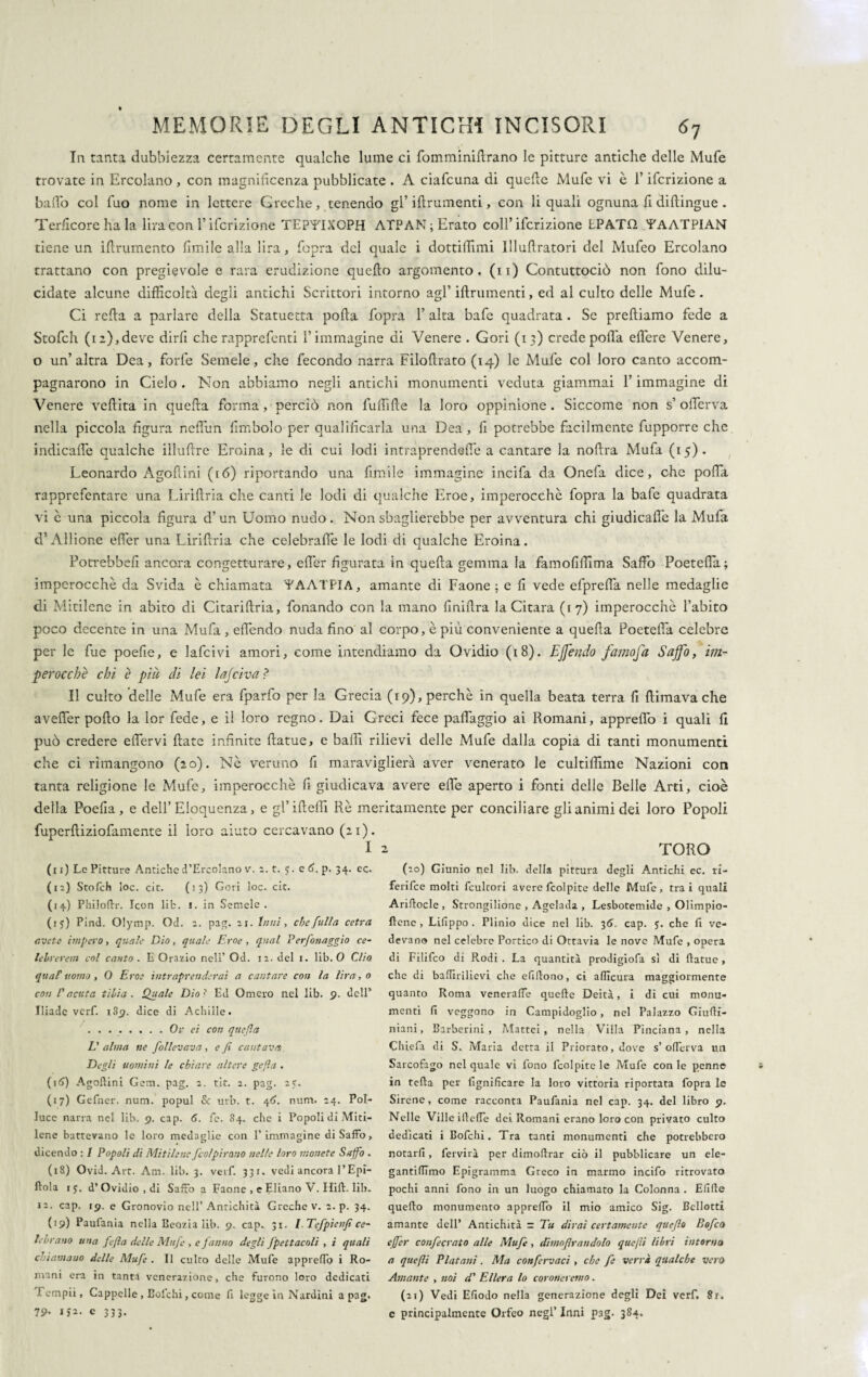 In tanta dubbiezza certamente qualche lume ci fomminiftrano le pitture antiche delle Mufe trovate in Ercolano , con magnificenza pubblicate . A ciafcuna di quelle Mufe vi è l’ifcrizione a balio col fuo nome in lettere Greche, tenendo gl’iftrumenti, con li quali ognuna fi dillingue . Terficore ha la lira con l’ifcrizione TEPTIXOPH ATPAN;Erato coll’ ifcrizione EPATD YAATPIAN tiene un iftrumento limile alla lira, fopra del quale i dottiffimi Illullratori del Mufeo Ercolano trattano con pregievole e rara erudizione quello argomento, (n) Contuttociò non fono dilu¬ cidate alcune difficoltà degli antichi Scrittori intorno agl’ iftrumenti, ed al culto delle Mufe . Ci refta a parlare della Statuetta polla fopra 1’ alta bafe quadrata. Se prediamo fede a Stofch (12),deve dirfi che rapprefenti l’immagine di Venere . Gori (13) crede pofta eftere Venere, o un’altra Dea, forfè Semele, che fecondo narra Filoftrato (14) le Mufe col loro canto accom¬ pagnarono in Cielo . Non abbiamo negli antichi monumenti veduta giammai l’immagine di Venere veftita in quella forma, perciò non fuftifte la loro oppinione. Siccome non s’ olferva nella piccola figura neflun {imbolo per qualificarla una Dea , fi potrebbe facilmente fupporre che indicafle qualche illuftre Eroina, le di cui lodi intraprendefie a cantare la noftra Mufa (15). Leonardo Agoftini (16) riportando una fimile immagine incifa da Onefa dice, che pofta rapprefentare una Liriftria che canti le lodi di qualche Eroe, imperocché fopra la bafe quadrata vi è una piccola figura d’ un Uomo nudo. Non sbaglierebbe per avventura chi giudicafi'e la Mufa d’Allione efier una Liriftria che celebralfe le lodi di qualche Eroina. Potrebbe!! ancora congetturare, efler figurata in quella gemma la famofiffima Saffo Poetefia; imperocché da Svida è chiamata LAATPIA, amante di Faone ; e li vede efpreftà nelle medaglie di Mitilcne in abito di Citariftria, fonando con la mano liniftra la Citara (17) imperocché l’abito poco decente in una Mufa, efléndo nuda fino al corpo, è più conveniente a quella Poetefia celebre per le fue poefie, e lafcivi amori, come intendiamo da Ovidio (18). Effendo famofa Saffo, im¬ perocché chi è piu di lei lajciva ? Il culto delle Mufe era fparfo per la Grecia (19), perché in quella beata terra fi {limava che aveller pollo la lor fede, e il loro regno. Dai Greci fece palléggio ai Romani, apprefiò i quali fi può credere efier vi Hate infinite ftatue, e balli rilievi delle Mufe dalla copia di tanti monumenti che ci rimangono (20). Né veruno fi maraviglierà aver venerato le cultifiime Nazioni con tanta religione le Mufe, imperocché fi giudicava avere effe aperto i fonti delle Belle Arti, cioè della Poefia, e dell’Eloquenza, e gl’iftefti Rè meritamente per conciliare gli animi dei loro Popoli fuperftiziofamente il loro aiuto cercavano (21). I 2 TORO (i 1) Le Pitture Antiche d’Ercolano v. 2. t. J. e 6. p. 34. ec. (12) Stofch loc. cit. (13) Gori loc. eie. (14) Philoftr. Icon lib. 1. in Semele. (iy) Pind. Olymp. Od. 2. pag. 21. Inni, che [ulta cetra avete impero, quale Dio, quale Eroe , qual Perfonaggio ce¬ lebrer em col canto . E Orazio nell’ Od. 12. del 1. lib. 0 Clio qttaF uomo , 0 Eroe intraprenderai a cantare con la lira, 0 con Vacata tibia. Quale Dio? Ed Omero nel lib. 9. dell’ Iliade verf. 189. dice di Achille. . . ..Or ei con quefia Dalma ne follevava, e fi cantava Degli uomini le chiare altere gefìa . (16) Agoftini Gena. pag. 2. tic. 2. pag. 25. (17) Gefner. nuni. popul Se urb. t. 46. num. 24. Pol¬ luce narra nel lib. 9. cap. 6. fe. 84. che i Popoli di Miti¬ lene battevano le loro medaglie con l’immagine di Saffo, dicendo : 1 Popoli di Mitilene [colpirono nelle loro monete Saffo . (18) Ovid. Art. Am. lib. 3. verf. 331. vedi ancora l’Epì- ftola 15. d’Ovidio , di Saffo a Faone , e Eliano V. Hift. lib. 12. cap. 19. e Gronovio nell’Antichità Greche v. 2. p. 34. (19) Paufania nella Beozia lib. 9. cap. 31. l.Tefpienfi ce¬ lebrano una fefia delle Mufe , e fanno degli fpettacoli , i quali chiamano delle Mufe . Il culto delle Mufe appreffo i Ro¬ mani era in tanta venerazione, che furono loro dedicati 1 empii, Cappelle , Eofchi, come fi legge in Nardini a pag. 79- ija- e 333. (20) Giunio nel lib. della pittura degli Antichi ec. ri- ferifee molti fcultori avere fcolpite delle Mufe, trai quali Ariftocle , Strongilione , Agelada , Lesbotemide , Olimpio- ftcne , Lifippo . Plinio dice nel lib. 36. cap. y. che fi ve¬ devano nel celebre Portico di Ottavia le nove Mufe , opera di Filifco di Rodi . La quantità prodigiofa sì di ftatue, che di baftirilievi che efiftono, ci aftìcura maggiormente quanto Roma veneraffe quelle Deità, i di cui monu¬ menti fi veggono in Campidoglio, nel Palazzo Giufti- niani, Barberini, Mattei, nella Villa Pinciana , nella Chiefa di S. Maria detta il Priorato, dove s’offer va un Sarcofago nel quale vi fono fcolpite le Mufe con le penne in teda per lignificare la loro vittoria riportata fopra le Sirene, come racconta Paufania nel cap. 34. del libro 9. Nelle Ville ifteffe dei Romani erano loro con privato culto dedicati i Bolchi. Tra tanti monumenti che potrebbero notarli, fervila per dimoftrar ciò il pubblicare un ele- gantiftimo Epigramma Greco in marmo incifo ritrovato pochi anni fono in un luogo chiamato la Colonna . Elide quello monumento appreffo il mio amico Sig. Bcllotti amante dell’ Antichità r Tu dirai certamente quefio Bofco ejfer confecrato alle Mufe, dimofirandolo quefii libri intorna a quefii Platani. Ma confervaci , che fe verrà qualche vero Amante , noi d' Eller a lo coroneremo. (21) Vedi Efiodo nella generazione degli Dei verf. 8r. e principalmente Orfeo negl’ Inni pag. 384.