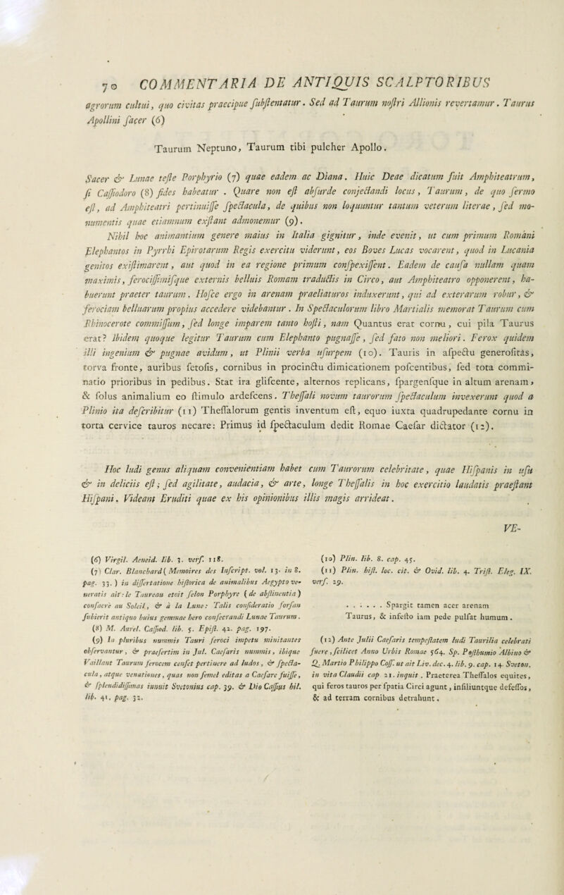 agrorum cultui, quo civitas praecipue fubftentatur. Sed ad Taurum noftri Allionis revertamur. Taurus Apollini fac er (6) Taurum Neptuno, Taurum tibi pulcher Apollo. Sacer &' Lunae tejle Porphyrio (7) quae eadem ac Diana. Huic Deae dicatum fuit Amphiteatrum, fi Caffiodoro (8) fides habeatur . Quare non efl abfurde congedandi locus, Taurum, de quo fermo ej', ad Ampkiteatri pertinuiffe fqe eiacula, de quibus non loquuntur tantum veterum liter ae , fed mo¬ numentis quae etiamnum exftant admonemur (9). Nihil hoc animantium genere maius in Italia gignitur, inde evenit, ut cum primum Romàni Elephantos in Pyrrhi Epirotarum Regis exercitu viderunt, eos Boves Lucas vocarent, quod in Lucania genitos exiflimarent, aut quod in ea regione primum confpexiffent. Eadem de caufa nullam quam maximis, ferociffimifque externis belluis Romam tradiittis in Circo, aut Amphiteatro opponerent, ha¬ buerunt praeter taurum. Hofce ergo in arenam praeliaturos induxerunt, qui ad exterarum robur, & ferociam belluarum propius accedere videbantur . In Spectaculorum libro Martialis memorat Taurum cum Rhinocerote commiffum, fed longe imparem tanto hofii, nam Quantus erat cormi, cui pila Taurus erat? Ibidem quoque legitur Taurum cum Elephanto pugnaffe, fed fato non meliori. Ferox quidem illi ingenium & pugnae avidum, ut Plinii verba ufurpem (10). Tauris in afpeftu generofitàs, torva fronte, auribus fetofis, cornibus in procin&u dimicationem pofcentibus, fed tota commi¬ natio prioribus in pedibus. Stat ira glifeente, alternos replicans, fpargenfque in altum arenam » & folus animalium eo (limulo ardefeens. Theffali novum taurorum fpe eiaculimi invexerunt quod a Plinio ita deferibitur (11) Theffalorum gentis inventum e(l, equo iuxta quadrupedante cornu in torta cervice tauros necare: Primus id fpe£laculum dedit Romae Caefar diélator (12). Hoc ludi genus aliquam convenientiam habet cum Taurorum celebritate, quae Hifpanis in itftt & in deliciis efl; fed agilitate, audacia, & arte, longe The falis in hoc exercitio laudatis prae flant Hifpani. Videant Eruditi quae ex his opinionibus illis magis arrideat. (6) Virgil. Aeneid. lib. 3. verf. 118. (7'S Clar. Blanchard( Memoires des Infeript. voi. 13* in S. pag. 33.) in differt at ione btftorica de animalibus Aegypto ve¬ neratis ait' : le Taureau etoit felon Porphyre ( de abjlinentia ) confacre au Soleil, & à la Lune: Talis confideratio forfan fubierit antiquo huius gemmae hero confecraudi Lunae Taurum. (8) M. Aurei. Cafiod. lib. 5. Epijl. 42. pag. 197. (9) Lt pluribus nummis Tauri feroci impetu minitantes olfervantur, & praefertim in Jul. Caefaris nummis, ibique Vaillant Taurum ferocem cenfet pertinere ad ludos, & fpeCla- cula, atque venationes, quas non femel editas a Caefare fuijfe, & [plendidiffinias innuit Svitonius cap. 39. & Dio Caffuts bil. Hb• 41 • pag- 31. VE- (10) Plin. lib. 8. cap. 43. (11) Plin. hifl. loc. cit. & Ovid. lib. 4. Trift. Eleg. IX. verf. 29. ...... Spargit tamen acer arenam Taurus, & infetto iam pede pulfat humum. (12) Ante Julii Caefaris tempeftatem ludi Taurilia celebrati fuere ,fci licet Anno Urbis Romae 564. Sp. Pojlhumio Albino & [f Martio Philippo Coff. ut ait Liv. dee. 4. lib. 9. cap. 14- Sveton, in vita Claudii cap 21. inquit . Praeterea Thettalos equites, qui feros tauros per fpatia Circi agunt, infiliuntque defeflos, & ad terram cornibus detrahunt.