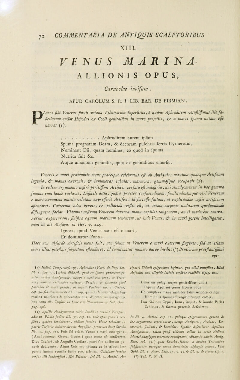 COMMENTARIA DE ANTIQUIS SCALPTORIBUS XIII. VE N U S M A R I N A- A L L I O N I S OPUS, Carneolac incifum. APUD CAROLUM S. R. I. LIB. BAR. DE FIRMIAN. P Utres fibi Veneres finxit ve fana Ethnicorum ftperftitio, è quibus Aphroditem vetuflijfuntis ille fa¬ bellarum anclor Hefiodus ex Coeli genitalibus in mare projeclis, & a maris fpuma natam effe narrat (i). ..Aphroditem autem ipfam Spuma prognatam Deam, & decoram pulchris fertis Cytheream, Nominant Dii, quam homines, eo quod in fpuma Nutrita fuit &c. Atque amantem genitalia, quia ex genitalibus emerfit. Veneris e mari prodeuntis ortus praecipue celebratus efi ab Antiquis ; maxima quaeque Artificum ingenia, & manus exercuit, & innumeras tabulas, marmora, gemmafque occupavit (2). In eodem argumento noftri peritijfimi Artificis verfata efl induftria, qui Anadyomenen in hac gemma [limma cum laude caelavit. Difficile di Au, quare praeter confuetudinem,fimilitudinemque veri Venerem e mari exeuntem ami Au velatam exprefferit Artifex. Id fortaffe faAum, ut explicandae vejiis artificium oftentaret. Caeterum adeo brevis, & pellucida ve fis efl, ut totam corporis nuditatem quodammodo diftinguere faciat. Videmus noflram Venerem dextera manu capillos tangentem, an ii madorem contra¬ xerint, experturam : fmiflra equum marinum tenentem, ut- inde Venus, & in mari potens intelligatur, nam ut ait Mufaeus in Her. v. 249. Ignoras quod Venus nata eft e mari, Et dominatur Ponto. Haec non abfurde Artificis mens fuit, non folum ut Venerem e mari exortam fingeret, fed ut etiam mare illius pot efl at i fubjeAum offenderet. Id confirmatur nummo aureo inedito (*) Brutiorum praeflantifflmi opi- (1) He/iod. Theog. verf. 195. Aphrodite ( Vttrr. de ling. lat. lib. 5. pag. 53.) etiam ditfacft, quod cx fpuma putaretur ge¬ nita , eadem Anadyomene, nempe e mari emergens , & Trito¬ nia , nam a Tritonibus vehitur, Pontia , & Limici a quod portubus & mari prae/ìt, ut inquit Paufan. lib. 2. Coriut. cap. 34. fed Artemidorus lib. 2. cap. 42. ait : Venus pelagia leu marina naucleris &: gubernatoribus, & omnibus naviganti¬ bus bona elt. Confale in hanc rem Phorntttum de Nat. Deor. pag. 196. (2) Apellis Anadyomenen miris laudibus extulit Vetujlas , adeo ut Plinio judice lib. 3 >. cap. 10. tale opus graccis ver- fibiis , quibus laudabatur, vicium fuerit : Hanc tabulam in patris Caefaris delubro dicavit Augi:(lus , prout nos docet Strabo lib. 14. pag. 972. Fuit ibi etiam Venus a mari emergens, ( Anadyomenen Graeci dicunt ) quae nunc cft confecrata Divo Caefari , ab Augufto Cacfare, pana Tuo auftorem ge¬ neris dedicante . Aiunt Cois pro piftura ea de tributi im¬ perati fumma rem i fla fuille 100. talenta. Cuiufnam fuerint verfus illi laudatijfimi, filet Plinius, fed lib■ 4. Authol. An¬ tipatri Sidonii epigramma legimus, quo nihil venuflius . Illud Anfaniti s non illepide latini s verf bus reddidit Epig. 104. Emerfam pelagi nuper genitalibus undis Cipryn Apellaei cerne laboris opus: Ut complexa manu madidos falis aequore crines Humidulis fpumas ftringit utraque comis . Iam tibi nos Cypri, luno, inquit, & innuba Pallas Cedimus, Sc formae praemia deferimus. In lib. 4. Anthol. cap. 12. quinque epigrammata graeca de hoc argumento reperiuntur , nempe Antipatri, Archiae, De¬ mocriti , Juliani, & Leonidae . Qiialis deferibitur Apellaca Anadyomene, talem quafi videmus adhuc in atrio Aedium Mattei anaglypbo marmore exculptam ( editam in admir. Antiq. Rom. tab. 30.) quae Concha. fedens a duobus Tritonilus fubjlentata utraque manu humi dui as abflergit comas. Vide Ovid. lib. 1. Amor. Eleg. 14. v. 33. & lib. 4. de Ponto Ep. r. (*) Tab. V. N. II.