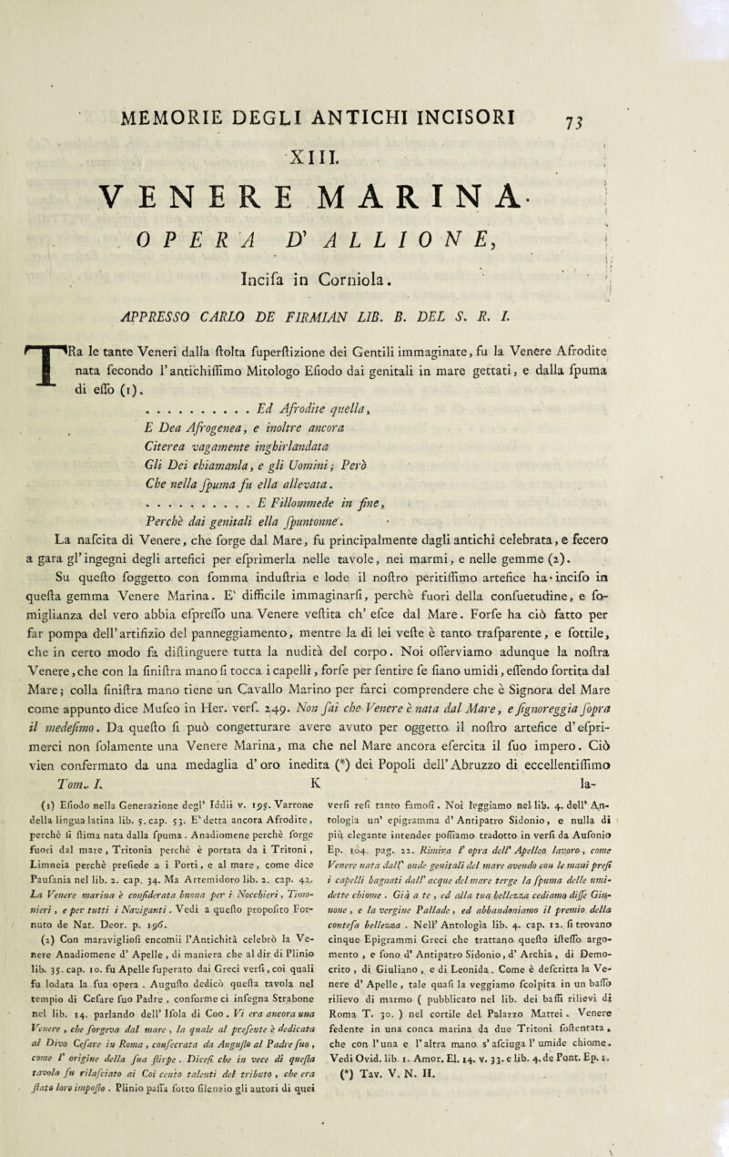 XIII. VENERE MARINA OPERA D' A L L I 0 N E, Incifa in Corniola. APPRESSO CARLO DE FIRMIAN L1B. B. DEL S. R. /. 73 i ) ) i. fi i *■ ( i TRa le tante Veneri dalla flolta fuperftizione dei Gentili immaginate, fu la Venere Afrodite nata fecondo l’antichiffimo Mitologo Efiodo dai genitali in mare gettati, e dalla fpuma di elio (i). .Ed Afrodite quella, E Dea Afrogenea, e inoltre ancora Citerea vagamente inghirlandata Gli Dei chiamanla, e gli Uomini ; Però Che nella fpuma fu ella allevata. ..E Fillommede in fine. Perchè dai genitali ella fpuntonne'. La nafcita di Venere, che forge dal Mare, fu principalmente dagli antichi celebrata, e fecero a gara gl’ingegni degli artefici per efprimerla nelle tavole, nei marmi, e nelle gemme (2). Su quello foggetto con fomma induftria e lode il nollro peritifiìmo artefice ha-incifo in quella gemma Venere Marina. E' difficile immaginarfi, perchè fuori della confuetudine, e fo- miglianza del vero abbia efprelfo una Venere vellita eh’ efee dal Mare. Forfè ha ciò fatto per far pompa dell’artifizio del panneggiamento, mentre la di lei velie è tanto trafparente, e fiottile, che in certo modo fa dillinguere tutta la nudità del corpo. Noi oflerviamo adunque la nollra Venere, che con la fmillra mano fi tocca i capelli, forfè per fentire fe fiano umidi, elfendo fortita dal Mare ; colla fmillra mano tiene un Cavallo Marino per farci comprendere che è Signora del Mare come appunto dice Mufeo in Her. verf. 249. Non fai che Venere è nata dal Mare, e fignoreggia Jòpra il me de fimo. Da quello fi può congetturare avere avuto per oggetto il nollro artefice d’efpri- merci non folainente una Venere Marina, ma che nel Mare ancora efercita il fuo impero. Ciò vien confermato da una medaglia d’oro inedita (*) dei Popoli dell’Abruzzo di eccelìentiffimo Tom.. I. K la- (1) Efiodo nella Generazione degl’ Iddìi v. r<jj. Varrone della lingua latina lib. j.cap. 53. E'detta ancora Afrodite, perchè li fiima nata dalla fpuma. Anadiomène perchè forge fuori dal mare , Tritonia perchè è portata da i Tritoni , Limneia perchè prefiede a i Porti, c al mare , come dice Paufania nel lib. 2. cap. 34. Ma Artemidoro lib. 2. cap. 42. La Venere marina e confderata buona per i Nocchieri, Timo¬ nieri , e per tutti i Naviganti . Vedi a quello propolito For- nuto de Nat. Deor. p. 196. (2) Con maravigliali encoipii l’Antichità celebrò la Ve¬ nere Anadiomène d’ Apelle , di maniera che al dir di Plinio lib. 35. cap. io. fu Apelle fuperato dai Greci veri! , coi quali fu lodata la fua opera . Augufio dedicò quella tavola nel tempio di Cefare fuo Padre , conforme ci infogna Strabone nel lib. 14. parlando dell’ Ifola di Coo . Vi era ancora una Venere , che forgeva dal mare , la quale al prefeute è dedicata al Divo Cefare in Roma , confecrata da Augujlo al Padre fuo , come V origine della fua flirpe . Di ce fi che in vece di quefia flato loro impoflo . Plinio palla fotta Glenzio gli autori di quei verfi refi tanto famofi . Noi leggiamo nel lib. 4. dell’ An¬ tologia un’ epigramma d’Antipatro Sidonio, e nulla di più elegante intender polliamo tradotto in veri! da Aufonio Ep. 104. pag. 22. Rimira T opra dell’’ Apelleo, lavoro, come Venere nata dall' onde genitali del mare avendo con le mani prefi i capelli bagnati dall' acque del mare terge la fpuma delle unti- dette chiome . Già a te , ed alla tua bellezza cediamo dijfe Giti- notte , e la vergine Pallade, ed abbandoniamo il premio della contefa bellezza . Nell’Antologìa lib. 4. cap. 12. fi trovano cinque Epigrammi Greci che trattano quello iftefib argo¬ mento , e fono d’ Antipatro Sidonio, d’ Archia , di Demo¬ crito , di Giuliano , e di Leonida . Come è deferitta la Ve¬ nere d’ Apelle , tale quafi la veggiamo fcolpita in un ballo rilievo di marmo ( pubblicato nel lib. dei baffi rilievi di Roma T. 30. ) nel cortile del Palazzo Mattei . Venere fedente in una conca marina da due Tritoni foftentata » che con l’una e l’altra mano s’afeiuga 1’umide chiome. Vedi Ovid. lib 1. Amor. El. 14. v. 33. e lib. 4.de Pont. Ep. 1.