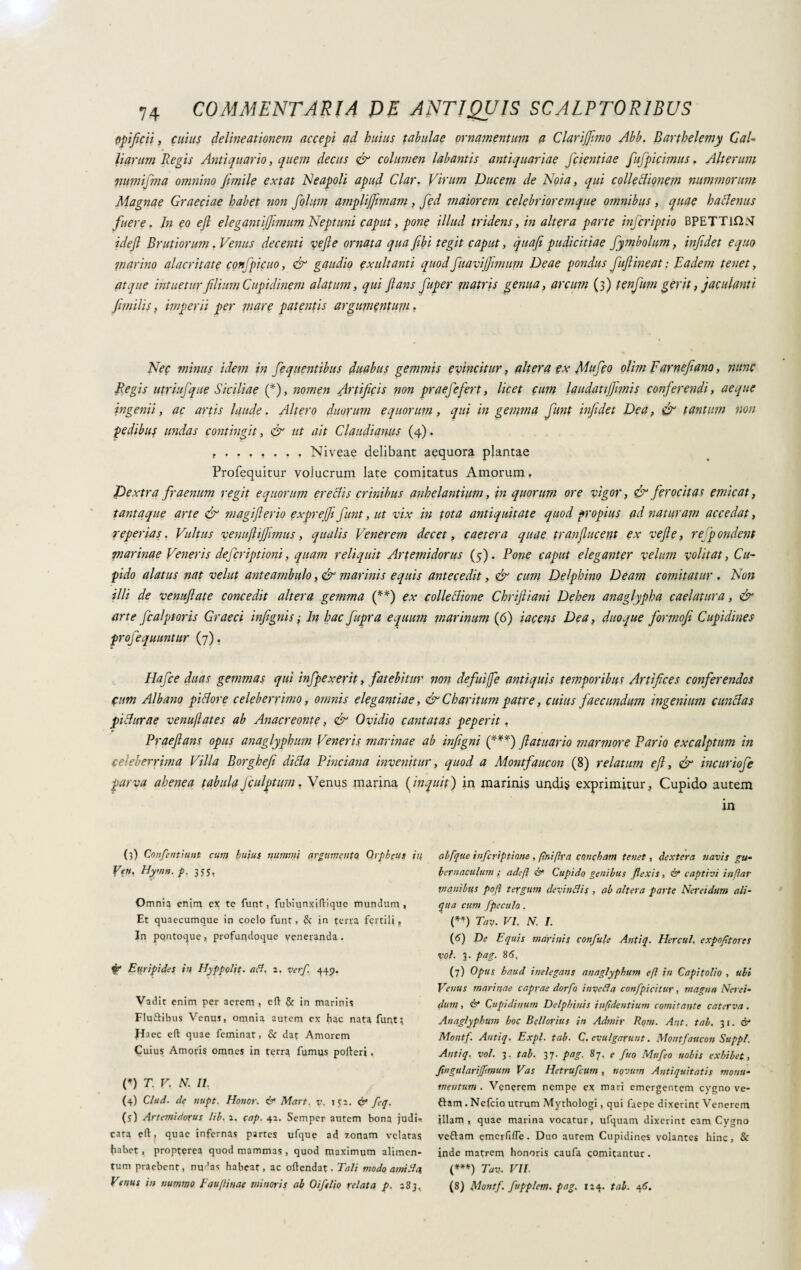 opificii, cuius delineationem accepi ad huius tabulae ornamentum a Clarijfimo Abb. Barthelemy Gai- liarum Regis Antiquario, quem decus & columen labantis antiquariae fidentiae fiufipicimus. Alterum pumifima omnino filmile extat Neapoli apud Clar. Vivum Ducem de Noia, qui collectionem nummorum Magnae Graeciae habet non fiohfm amplijfimam , fied maiorem celebrioremque omnibus , quae hactenus fuere. Jn eo efl elegantiffimum Neptuni caput, pone illud tridens, in altera parte inficriptio BPETTK2N idefl Brutiorum . Venus decenti ve fi e ornata qua fibi tegit caput, quafi pudicitiae fiymbolum, infidet equo piarino alacritate confipicuo, & gaudio exuit ami quod fiuavijjmmm Deae pondus fiuft ineat : Eadem tenet, atque intuetur filium Cupidinem alatum, qui flans fiuper matris genua, arcum (3) tenfium gerit, jdentanti fimilis, imperii per piare patentis argumentum, Nec minus idem in fiequentibus duabus gepimis evincitur, altera ex flafico olim Farnefiano, nunc Regis utriufique Siciliae (*)> nomen Artificis non praefiefert, licet cum laudatifliinis conferendi, aeque ingenii, ac artis laude. Altero duorum equorum, qui in gemma fiunt infidet Dea, & tantum non pedibus undas contingit, & ut ait Claudianus (4). Niveae delibant aequora plantae Profequitur volucrum late comitatus Amorum, Dextra fir aenum regit equorum er e Ais crinibus anhelantium, in quorum ore vigor, & ferocitas emicat, tantaque arte & magiflerio exprejji fiunt, ut vix in tota antiquitate quod propius ad naturam accedat, repertas. Vultus venuftijfimus, qualis Venerem decet, caetera quae tranflucent ex ve fle, refpondent marinae Veneris deferiptioni, quam reliquit Artemidorus (5). Pone caput eleganter velum volitat, Cu¬ pido alatus nat velut anteambulo, & marinis equis antecedit, & cum Delphino Deam comitatur . Non illi de venuftate concedit altera gemma (**) ex colle elione Chriftiani Dehen anaglypha caelatura, & arte ficalptoris Graeci infignis ; In hac fiupra equum marinum (6) tacens Dea, duo que fiormofi Cupidines profiequuntur (7). Hafice duas gemmas qui infipexerit, fatebitur non defuiffe antiquis temporibus Artifices conferendos Cum Albano pi flor e celeberrimo, omnis elegantiae, & Char itum patre, cuius faecundum ingenium c un flas piflurae venu/lates ab Anacreonte, & Ovidio cantatas peperit, *• Praeftans opus anaglyphum Veneris marinae ab infigni (***) ftatuario marmore Vario excalptum in celeberrima Villa Borghefe di fla P inciana invenitur, quod a Montfaucon (8) relatum efl, & incuriofie parva ahenea tabulafculgtum, Venus marina (inquit) in marinis undis exprimitur, Cupido autem (3) Confentiunt cum huius nummi argumento Orpheus in Ve». Uymn.p. 355. Omniq enim ex te funt, fubiunxiflique mundum, Et quaecumque in cocio funt, & in terra fertili, In pqntoque, profuqdoque veneranda. & Euripides in Hyppolit. (iH. 2. ver/. 445. Vadit enim per aerem, efl: & in marinis Fluftibus Venus, omnia autem ex hac nata funt; Haec efl quae feminat, & dat Amorem Cuius Amoris omnes in terra fumus pofleri. V) T. V. N. II, (4) Clud. de nupt. Honor. & Mart, v. ita. & fcq. (5) Artemidorus lib. 2. qap. 42. Seinper autem bona judi* cata efl, quae infernas partes ufque ad zonam velatas habet, propterea quod mammas , quod maximum alimen¬ tum praebent, nudas habeat, ac oftendat. Tali modo ami ll'4 Venus in nummo Faufliuae minoris ab Oifelio relata p. 183, in alfque inferiptiane , flniflra concham tenet, dextera navis gu¬ bernaculum ; adefl &- Cupido genibus flexis, & captivi inflar vi anibus pofl tergum de vi n Ni s , ab altera parte Nereidum ali¬ qua cum fpeculo . {**) Tav. vi, N. I. (6) De Equis marinis confale Antiq. Hercul. expoftores voi. 3. pag. 86, (7) Opus haud inelegans anaglyphum efl in Capitolio , ubi Venus marinae capyae dorfo invelila confpicitur, magna Nerei¬ dum , & Cupidinum Delphinis infldentium comitante caterva . Anaglyphum hoc Bellorius in Admir Rom. Aijt. tab, 31. & Montf. Antiq. Expl. tab. C. evulgarunt. Montfaucon Suppi. Antiq. voi. 3. tab. 37. pag. 87. e fuo Mufeo nobis exhibet, fwgularifmium Vas Hetrufcim, novum Antiquitatis monu¬ mentum . Venerem nempe ex mari emergentem cygno ve- ftam . Ncfcio utrum Mythologi, qui faepe dixerint Venerem illam, quae marina vocatur, ufquam dixerint eam Cygno veftam emerfifle. Duo autem Cupidines volantes hinc, & inde matrem honoris caufa comitantur. (***) Tav. VII. (8) Montf. fupplem. pag. 124. tab. 46.