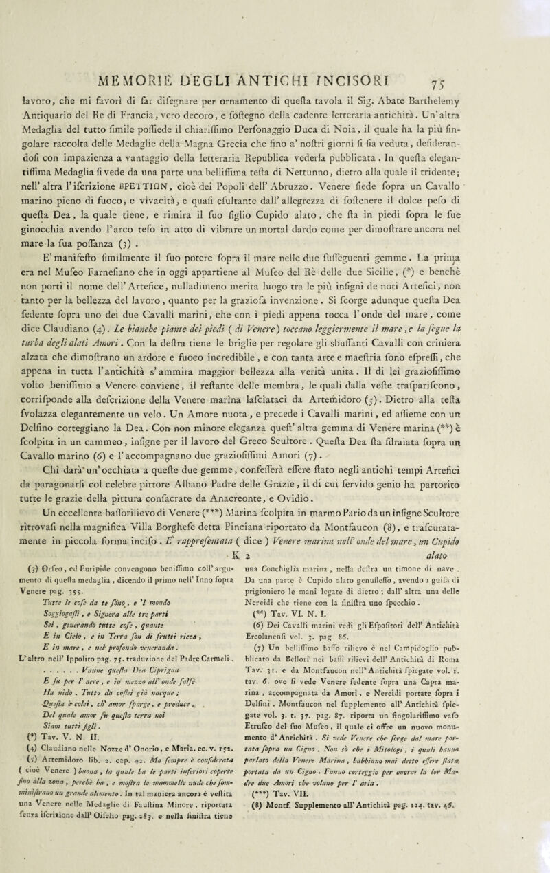 lavoro, che mi favorì di far difegnare per ornamento di quella tavola il Sig. Abate Barthelemy Antiquario del Re di Francia, vero decoro, e foftegno della cadente letteraria antichità. Un’altra Medaglia del tutto fimile polliede il chiariffimo Perfonaggio Duca di Noia, il quale ha la più rin¬ goiare raccolta delle Medaglie della Magna Grecia che fino a’ nofiri giorni fi fia veduta, defideran- dofi con impazienza a vantaggio della letteraria Republica vederla pubblicata . In quella elegan- tiffima Medaglia fi vede da una parte una bellilfima teda di Nettunno, dietro alla quale il tridente; nell’ altra l’ifcrizione BPETTION, cioè dei Popoli dell’Abruzzo. Venere fiede fopra un Cavallo marino pieno di fuoco, e vivacità, e quafi efultante dall’allegrezza di follenere il dolce pefo di quella Dea, la quale tiene, e rimira il fuo figlio Cupido alato, che Ha in piedi fopra le fue ginocchia avendo 1’ arco tefo in atto di vibrare un mortai dardo come per dimollrare ancora nel mare la fua poffanza (3) . E' manifello Umilmente il fuo potere fopra il mare nelle due fufleguenti gemme . La prima era nel Mufeo Farnefiano che in oggi appartiene al Mufeo del Rè delle due Sicilie, (*) e benché non porti il nome dell’Artefice, nulladimeno merita luogo tra le più infigni de noti Artefici, non tanto per la bellezza del lavoro, quanto per la graziofa invenzione . Si feorge adunque quella Dea fedente fopra uno dei due Cavalli marini, che con i piedi appena tocca l’onde del mare, come dice Claudiano (4). Le bianche piante dei piedi ( di Venere ) toccano leggiermente il mare, e la fegite la turba degli alati Amori. Con la delira tiene le briglie per regolare gli sbuffanti Cavalli con criniera alzata che dimollrano un ardore e fuoco incredibile, e con tanta arte e maellria fono efprefli, che appena in tutta l’antichità s’ammira maggior bellezza alla verità unita. Il di lei grazioliffimo volto .beniffimo a Venere conviene, il rellante delle membra, le quali dalla velie trafparifcono, corrifponde alla deferizione della Venere marina lafciataci da Arterhidoro (5). Dietro alla teda fvolazza elegantemente un velo. Un Amore nuota, e precede i Cavalli marini, ed affieme con un Delfino corteggiano la Dea. Con non minore eleganza quell’ altra gemma di Venere marina (**) è fcolpita in un cammeo , infigne per il lavoro del Greco Scultore . Quella Dea Ha fdraiata fopra un Cavallo marino (6) e l’accompagnano due graziofilfimi Amori (7). Chi darà’un’occhiata a quelle due gemme, confefferà elfere fiato negli antichi tempi Artefici da paragonarfi col celebre pittore Albano Padre delle Grazie, il di cui fervido genio ha partorito tutte le grazie della pittura confacrate da Anacreonte, e Ovidio. Un eccellente bafibrilievodi Venere (***) Marina fcolpita in marmo Pario da un infigne Scultore ritrovali nella magnifica Villa Rorghefe detta Pinciana riportato da Montfaucon (8), e trafeurata- mente in piccola forma incifo . E rapprefentata ( dice ) Venere marina nell1 onde del mare, un Cupido ■ K 2 alato (3) Orfeo, cd Euripide convengono benifiìmo coll’argu¬ mento di quella medaglia , dicendo il primo nell’ Inno fopra Veneie pag. 355;. Tutte le cofe da te fono , e V mondo Soggiogagli , e Signora alle tre parti Sei , generando tutte cofe , quante E in Cielo , e in Tetra fon di frutti ricca , E in mare , e nel profondo veneranda . L’altro nell’ Ippolito pag. 75. traduzione del Padre Carmeli. .Vanne quefla Ben Ciprigna E fu per f aere , e ili mezzo all’ onde falfé Ha nido . Tutto da cofleì già nacque ; ■Quefla è- colei , eh'' amor fporge , e produce » Del quale amor fu quefla terra noi Siam tutti fgli. (*) Tav. V. N II. (4) Claudiano nelle Nozze d’ Onorio , e Maria, ec. V. i-ys. (5) Artemidoro lib. 2. cap. 42. Ma fempre è confiderata ( cioè Venere ) buona , la quale ha le parti inferiori coperte fino alla zona , perche ha , e moflra le mammelle nude che fom- mi ni firn no un grande alimento. In tal maniera ancora è veftita fenza ifcriiione dall* Oifelio pag.2S3. e nella finiftra tiene una Conchiglia marina , nella delira un timone di nave . Da una parte è Cupido alato genuflelfo , avendo a guifa di prigioniero le mani legate di dietro ; dall’ altra una delle Nereidi che riene con la linillra uno fpecchio . (**) Tav. VI. N. I. (6) Dei Cavalli marini vedi gli Efpofitori dell’ Antichità Ercolanenfi voi. 3. pag 86. (7) Un belliflìmo baffo rilievo è nel Campidoglio pub¬ blicato da Bellori nei baffi rilievi dell’ Antichità di Roma Tav. 31. e da Montfaucon nell* Antichità fpiegate voi. r. tav. 6. ove fi vede Venere fedente fopra una Capra ma¬ rina , accompagnata da Amori, e Nereidi portate fopra i Delfini . Montfaucon irei fupplemento all’ Antichità fpie¬ gate voi. 3. t. 37. pag. 87. riporta un fingolariflìmo vafo Etrufco del fuo Mufeo, il quale ei offre un nuovo monu¬ mento d’Antichità . Si vede Venere che forge dal mare por¬ tata fopra un Cigno . Non so che i Mitologi, ì quali hanno parlato della Venere Marina, hahbiano mai detto effere flata portata da un Cigno . Fanno corteggio per onorar la lor Ma« dre due Amori che volano per I' aria . (***) Tav. VII.