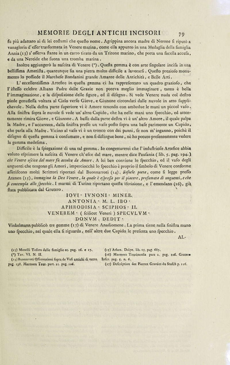 fa più adattato ai di lei collumi che quello nome, Agrippina ancora madre di Nerone fi riputò a vanagloria d’elfer trasformata in Venere marina, come ella appunto in una Medaglia della famiglia Annia (i 3) s’olferva llante in un carro tirato da un Tritone marino, che porta una faeella accefa, c da una Nereide che fuona una tromba marina . Inoltre aggiungerò la nafcita di Venere (*), Quella gemma è con arte lìngolare incifa in una belliflima Ametilla, quantunque fia una pietra molto difficile a lavorarfi, Quello preziolò monu¬ mento lo poffiede il Marchefe Rondanini grande Amante delle Antichità, e Belle Arti, L’ eccellentiffimo Artefice in quella gemma ci ha rapprefentato un quadro graziofo, che l’iftefiò celebre Albano Padre delle Grazie non poteva meglio immaginare , tanto è bella l’immaginazione, e la difpofizione delle figure, ed il difegno. Si vede Venere nuda col deliro piede genuflefia voltata al Cielo verfo Giove, e Giunone circondati dalle nuvole in atto fuppli- chevole. Nella delira parte fuperiore vi è Amore tenendo con ambedue le mani un piccol vafo. Alla linillra fopra le nuvole li vede un’ altro Cupido, che ha nelle mani uno fpecchio, ed atten¬ tamente rimira Giove , e Giunone , A ballo dalla parte delira vi è un’ altro Amore, il quale palpa la Madre , e l’accarezza, dalla finillra preflò un vafo pollo fopra una bafe parimente un Cupido, che parla alla Madre . Vicino al vafo vi è un tronco con dei panni, fe non m’inganno, poiché il difegno di quella gemma è confumato, e non fi dillingue bene, nè ho potuto prefentemente vedere la gemma medefima ^ Difficile è la fpiegazione di una tal gemma. Io congetturerei che P indullriofo Artefice abbia voluto elprimere la nafcita di Venere ch’efce dal mare, mentre dice Paufania ( lib. 5. pag. 194. ) che Venere ufcita dal mare fu accolta da Amore. A lei ben conviene lo fpecchio, ed il vafo degli unguenti che tengono gli Amori, imperciocché lo fpecchio è proprio il fimbolo di Venere conforme allèrifcono molti Scrittori riportati dal Buonnarroti (14). Sofocle poeta, come fi legge predo Ateneo (15), immagina la Dea Venere, la quale è ejprejfa per il piacere, profumata di unguenti, e che fi contempla allo fpecchio. I marmi di Turino riportano quella ifcrizione, e l’emendano (16), già, data pubblicata dal Grutero . IOVI- IVNONI- MINER. ANTONIA * M. L. IBO • APHRODISIA SC IP HOS * II. VENEREM • ( feilieet Veneri ) SPECVLVM • DONVM , DEDIT * Vinkelmann pubblicò tre gemme (1 7) di Venere Anadiomène . La prima tiene nella finillra mano uno fpecchio, nel quale ella li riguarda, nell’ altre due Cupido le prefenta uno fpecchio . AL- (13) Morelli Teforo delle famiglie cc. pag. e 17, (15) Athen. Deipn. lib. 1$. pag. <587. (*) Tav. VI. N II. (16) Marmora Tayrinenfia pars a. pag. io(5. Grutcr» (14) Buonarroti Oflervazioni fopra de Vafi antichi di Vetro Infcr. pag. $. n. 6,