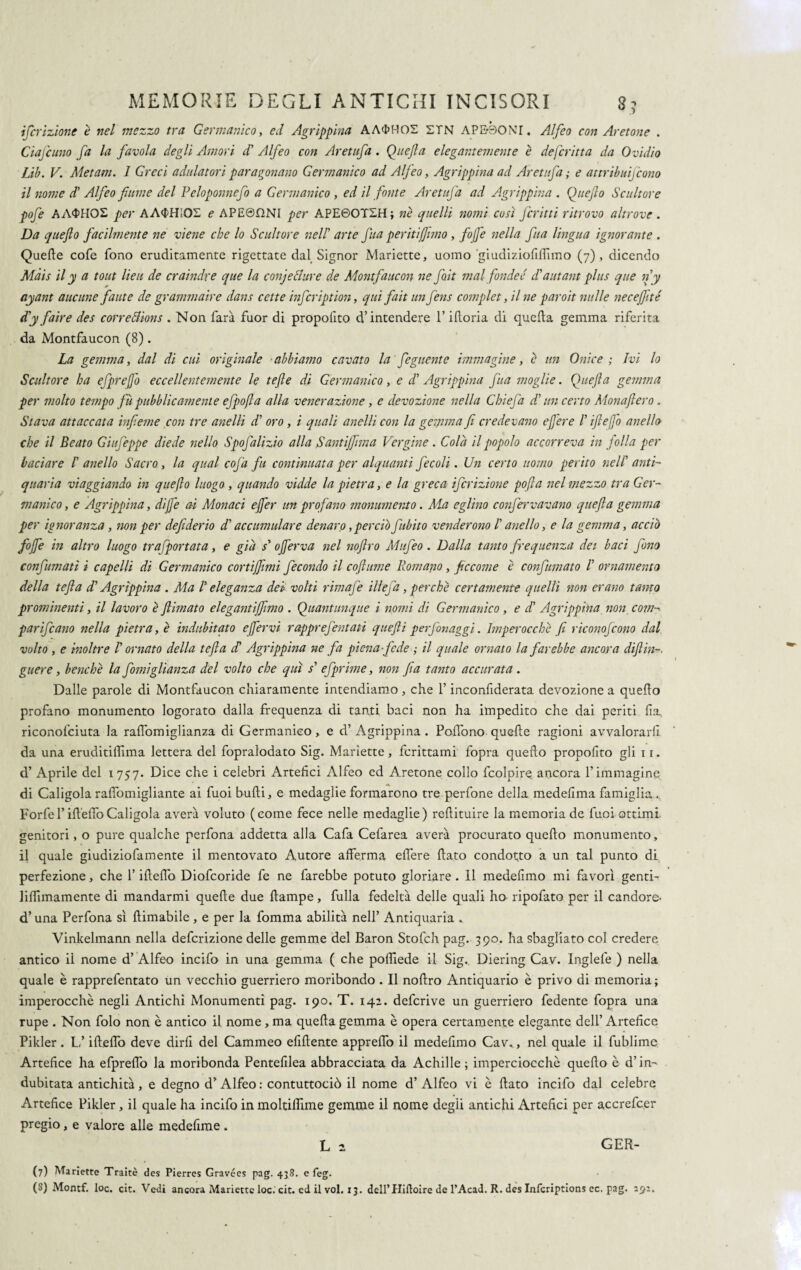 ifevizione è nel mezzo tra Germanico, ed Agrippina AA$HOS ETN A PEDONI. Alfeo con Acetone . Ciafcuno fa la favola degli Amori dà Alfeo con Aretufa. Qitejla elegantemente è deferitta da Ovidio Lib. V. Metam. 1 Greci adulatori paragonano Germanico ad Alfeo, Agrippina ad Aretufa; e attribuiscono il nome di Alfeo fiume del Peloponnefo a Germanico , ed il fonte Aretufa ad Agrippina . Quejlo Scultore pofe AA<$HOE per AA^HIQS e APE©f2NI per APE60TEH; nè quelli nomi così ferini ritrovo altrove . Da quejlo facilmente ne viene che lo Scultore nell' arte fua peritiffimo, fife nella fua lingua ignorante . Quelle cofe fono eruditamente rigettate dal Signor Manette, uomo giudiziofifiimo (7), dicendo Màis il y a tout lieti de craindre que la conjeci tir e de Montfaucon ne flit mal fonder di autant plus que ny ayant aneline fante de grammaire dans cette infcription, qui fait un fens complet, il ne paroit nulle necejfité d'y fair e des correótions . Non farà fuor di propofito d’intendere l’ifloria di quella gemma riferita da Montfaucon (8). La gemma, dal di cui originale abbiamo cavato la' figliente immagine, è un Onice ; Ivi lo Scultore ha efprejfo eccellentemente le te fi e di Germanico, e di Agrippina fua moglie. Quefia gemma per molto tempo fu pubblicamente efpofta alla venerazione, e devozione nella Chiefa di un certo Monafiero. Stava attaccata infieme con tre anelli di oro, i quali anelli con la gemma fi credevano e fiere /’ ift efio anello che il Beato Giufeppe diede nello Spofalizio alla Santi finn a Vergine . Colà il popolo accorreva in folla per baciare I' anello Sacro, la qual cofa fu continuata per alquanti fecali. Un certo uomo perito nell anti¬ quaria viaggiando- in quejlo luogo , quando vidde la pietra, e la greca ifcrizione pofia nel mezzo tra Ger¬ manico, e Agrippina, difie ai Monaci efier un profano monumento. Ma eglino confèrva vano quefia gemma per ignoranza, non per defederio dà accumulare denaro, perciò fLibito venderono ! anello, e la gemma, accio fofie in altro luogo trafportata, e già s' ofierva nel noftro Mufeo. Dalla tanto frequenza dei baci fono confumati i capelli di Germanico cortijfimi fecondo il cofiume Romano, ficcome è confumato ! ornamento della tefla dà Agrippina . Ma /’ eleganza dei volti rimafe illefa, perchè certamente quelli non erano tanto prominenti, il lavoro è filmato elegantìjfimo . Quantunque i nomi di Germanico , e d’ Agrippina non com¬ par ifc ano nella pietra, è indubitato efier vi rapprefentati que fi i per fon aggi. Imperocché fi riconofcono dal volto , e inoltre ! ornato della tefta dà Agrippina ne fa piena fede ; il quale ornato la farebbe ancora difi in-, guere, benché la forniglianza del volto che qui s’ efprime, non fia tanto accurata . Dalle parole di Montfaucon chiaramente intendiamo, che l’inconfiderata devozione a quello profano monumento logorato dalla frequenza di tanti baci non ha impedito che dai periti fia, riconofciuta la ralfomiglianza di Germanico, e d’ Agrippina . PolTono quelle ragioni avvalorarli da una eruditilììma lettera del fopralodato Sig. Marìette, fcrittami fopra quello propofito gli 11. d’ Aprile del 1757. Dice che i celebri Artefici Alfeo ed Aretone collo fcolpire ancora l’immagine di Caligolarafiòmigliante ai fuoi bulli, e medaglie formarono tre perfone della medefimafamiglia... Forfè l’ili elfo Caligola averà voluto (come fece nelle medaglie) rellituire la memoria de fuoi ottimi, genitori, o pure qualche perfona addetta alla Cafa Cefarea averà procurato quello monumento, il quale giudiziofamente il mentovato Autore afferma elfere flato condotto a un tal punto di perfezione, che l’illelfo Diofcoride fe ne farebbe potuto gloriare . Il medefimo mi favorì genti- lilfimamente di mandarmi quelle due llampe, fulla fedeltà delle quali ho ripofato per il candore- d’una Perfona sì filmabile, e per la fomma abilità nell’ Antiquaria * Vinkelmann nella deferizione delle gemme del Baron Stofch pag. 390. ha sbagliato col credere antico il nome d’ Alfeo incifo in una gemma ( che poffiede il Sig. Diering Cav. Inglefe ) nella quale è rapprefentato un vecchio guerriero moribondo . Il nofiro Antiquario è privo di memoria ; imperocché negli Antichi Monumenti pag. 190. T. 142. deferive un guerriero fedente fopra una rupe . Non folo non è antico il nome , ma quella gemma è opera certamente elegante dell’ Artefice Pikler. L’ifteflb deve dirli del Cammeo elìdente apprelfo il medefimo Cav., nel quale il fublimc Artefice ha efprelfo la moribonda Pentefilea abbracciata da Achille; imperciocché quello è d’in¬ dubitata antichità, e degno d’Alfeo : contuttociò il nome d’Alfeo vi è fiato incifo dal celebre Artefice Pikler, il quale ha incifo in moltiflime gemme il nome degli antichi Artefici per accrefcer pregio, e valore alle medefime . L 2 GER- (7) Marìette Traitè des Pierres Gravées pag. 438. e feg.