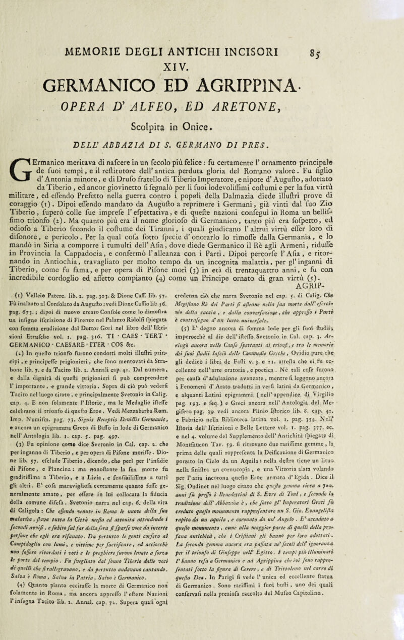 XIV. GERMANICO ED AGRIPPINA OPERA D' ALFEO, ED ARETONE, Scolpita in Onice. DELL’ ABBAZIA DI S. GERMANO DI PRES. GErmanico meritava di nafcere in un fecolo più felice : fu certamente 1’ ornamento principale de fuoi tempi, e il refìitutore dell’antica perduta gloria del Romano valore. Fu figlio d’Antonia minore, e di Drufo fratello di Tiberio Imperatore, e nipote d’Augufto, adottato da Tiberio , ed ancor giovinetto fifegnalò per li fuoi lodevolillìmi coftumi e per lafua virtù militare, ed effendo Prefetto nella guerra contro i popoli della Dalmazia diede illuftri prove di coraggio (i). Dipoi efiendo mandato da Augufto a reprimere i Germani, già vinti dal fuo Zio Tiberio, fuperò colle fue imprefe 1’ efpettativa, e di quelle nazioni confeguì in Roma un bellif* fimo trionfo (2). Ma quanto più era il nome gloriofo di Germanico, tanto più era fofpetto, ed odiofo a Tiberio fecondo il coftume dei Tiranni, i quali giudicano 1’ altrui virtù efl'er loro di difonore, e pericolo . Per la qual cofa fotto fpecie d’ onorarlo lo rimoffe dalla Germania, e lo mandò in Siria a comporre i tumulti dell’ Alia, dove diede Germanico il Rè agli Armeni, ridufi'e in Provincia la Cappadocia, e confermò l’alleanza con i Parti. Dipoi percorfe l’Afta , e ritor¬ nando in Antiochia, travagliato per molto tempo da un incognita malattìa, per gl’inganni di Tiberio, come fu fama, e per opera di Pifone morì (3) in età di trentaquattro anni, e fu con incredibile cordoglio ed affetto compianto (4) come un Principe ornato di gran virtù (y). AGR1P- (1) Velici© Patere, lib. 2. pag. 303. & Dione CalT. lib. 57. Fù inalzato al Confolato da Augufto : vedi Dione Cattìolib.ytf. pag. 6 73. ; dipoi di nuovo creato Con fole come lo dimoftra un infigne ifcrizione di Firenze nel Palazzo Ridolfi fpiegata con fomma erudizione dal Dottor Gori nel libro dell’ Ifcri- zioni Etrufche voi. 1. pag. 316. TI • CAIiS * TERT * GERMANICO • CAESARE • ITER • COS &c. (i) In quello trionfo furono condotti molti illuftri prin¬ cipi , e principefte prigionieri, che fono mentovati da Stra¬ bone lib. 7. e da Tacito lib. z. Annali cap. 41. Dal numero , c dalla dignità di quelli prigionieri fi può comprendere 1’ importante, e grande vittoria. Sopra di ciò può vederli Tacito nel luogo citato , c principalmente Svetonio in Calig. cap. 4. E non folamente l’Iftorie , ma le Medaglie iftefte celebrano il trionfo di quello Eroe . Vedi Mezzabarba Rem. Imp. Numifm. pag. 73. Signis Receptis Devitfis Germanis, e ancora un epigramma Greco di Ballo in lode di Germanico nell’Antologia lib. r. cap. $. pag. 497. (3) Fu opinione come dice Svetonio in Cai. cap. 2. che per inganno di Tiberio , e per opera di Pifone morifie . Dio¬ ne lib. 57. efclude Tiberio, dicendo, che perì per l’inlidie di Pifone, e Plancina : ma nonoftante la fua morte fu graditiftima a Tiberio, c a Livia , e fenfibiliflìma a tutti gli altri. E' cofa maravigliofa certamente quanto folle ge¬ neralmente amato , per eftere in lui collocata la fiducia della comune difefa. Svetonio narra nel cap. 6. della vita di Caligola : Che efiendo venute in Roma le nuove della fua malattia , fava tutta la Città mefla cd attonita attendendo i fecondi avvi fi, e fuiito fui far della fera fi fpayfe voce da incerte per font che egli era ri fanato. Da per tutto le genti coi fero al Campidoglio con lumi, e vittime per facrificare, ed acciocché non foffero ritardati i voti e le preghiere furono levate a forza ìe porte del tempio . Fu fvegliato dal fonno Tiberio dalle voci di quelli che fi rallegravano, e da pertutto andavano cantando. Salva è Roma , Salva la Patria , Salvo è Germanico. (4) Quanto pianto eccitafte la morte di Germanico non folamente in Roma, ma ancora appretto P eftere Nazioni l’infegna Tacito lib. a. Annal. cap. 71. Supera quali ogni credenza ciò. che narra Svetonio nel cap. y. di Calig. Che Megiflano Rè dei Parti fi afienne nella fua morte dall' efeici- zio della caccia , e dalla converfazìoue, che apprejjò i Parti è contrafegno d'un lutto, univerfale. (5) E' degno ancora di fomma lode per gli fuoi ftudii, imperocché al dir dell’ifteflo Svetonio in Cai. cap. 3. Ar~ fingo ancora nelle Caufe fpettanti ai trionfi, e tra le memorie dei fuoi fludii Inficiò delle Commedie Greche , Ovidio pure che gli dedicò i libri de Falli v. 3. e 21. attefta che ei fu ec¬ cellente nell’arte oratoria , e poetica . Nè tali cofe furpno per caufa d’adulazione avanzate , mentre fi leggono .ancori i Fenomeni d’ Arato tradotti in verfi latini da Gerrnanico , e alquanti Latini epigrammi ( nell* appendice di Virgilio pag. 193. e leq. ) e Greci ancora nell’Antologia, del j Me- gifero pag. 39. vedi ancora Plinio Iftorico lib. 8. cap., 42. e Fabricio nella Biblioteca latina voi. 1. pag. 354, NeH,’ Iftoria dell’ Ifcrizioni e Belle Lettere voi. 1. pag. 377. ec. e nel 4. volume del Supplemento dell’Antichità (piegate di Montfaucon Tav. 59. fi ritrovano due rarifiìme gemme , la prima delle quali rapprefenta la Deificazione di Germanico por«ato in Cielo da un Aquila: nella delira tiene un lituo nella finiftra un cornucopia , e una Vittoria alata volando per 1’ aria incorona quello Eroe armato d’ Egida . Dice il Sig. Oudinet nel luogo citato che quefia gemma circa a 700. anni fù prejfo i. Benedettini di S. Evre di Toul, e fecondo la tradizione dell' Abbazzia è , che fotto gl' Imperatori Greci fù creduto queflo monumento rapptefentare un S. Gio. Evangeli [la rapito da un aquila , e coronato da un' Angelo . E; accaduto a queflo monumento , come alla maggior parte di quelli della prò* fan a antichità , che i Crifiiani gli hanno per loro adottati . La feconda gemma ancora era paffata ne'fecoli dell' ignoranza per il trionfo di Ginfeppe nell' Egitto. I tempi più illuminati l’ hanno refa a Germanico e ad Agrippina che ivi fono rappre- fentati fotto la figura di Cerere , e di Trittolemo nel carro di quefla Dea. In Parigi fi vede 1’ unica ed eccellente ftatua di Germanico . Sono rarilTimi i fuoi bulli , uno dei quali confervafi nella prexiofa raccolta del Mufeo Capitolino.
