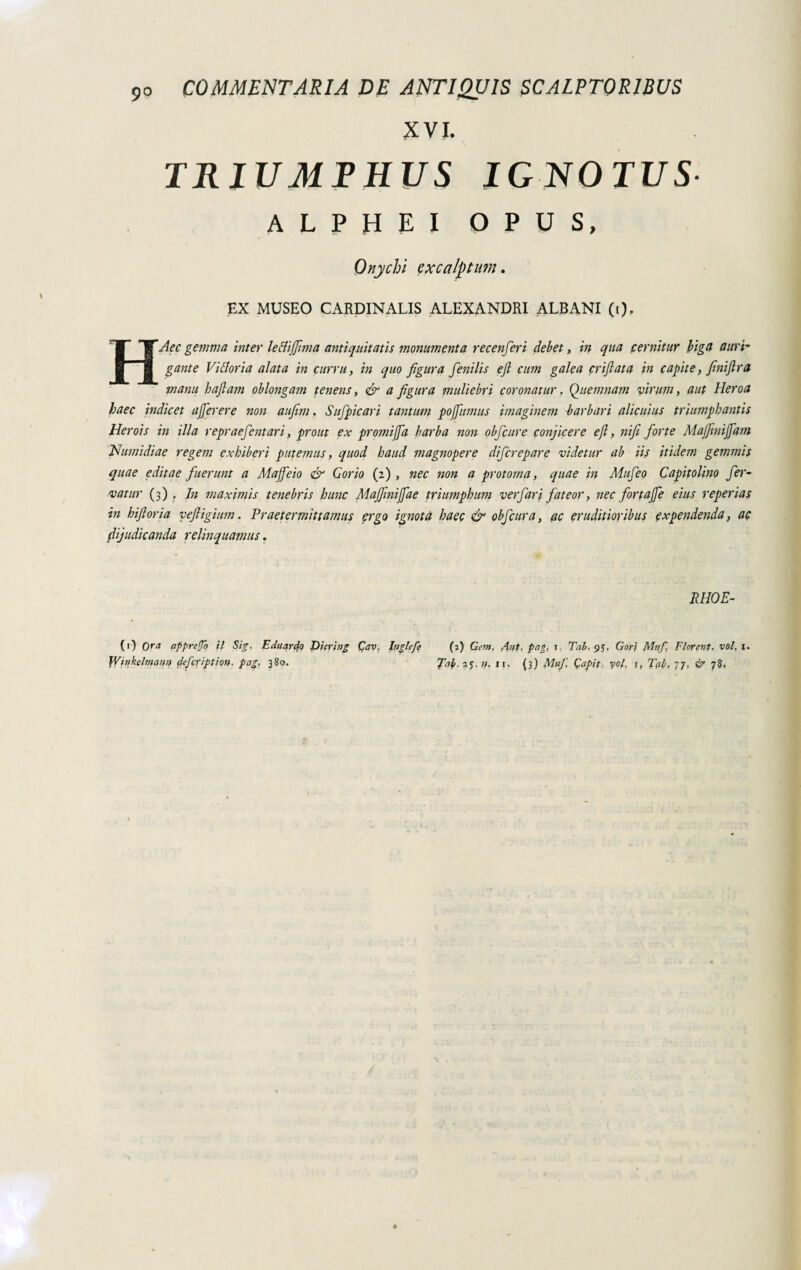 XVI. TRIUMPHUS IGNOTUS ALPHEI OPUS, Onychi excalptum. EX MUSEO CARDINALIS ALEXANDRI ALBANI (i). HAec gemma inter lettijfima antiquitatis monumenta recenferi debet, in qua cernitur biga auri- gante Vittoria alata in curru, in quo figura fienilis efi cum galea enfiata in capite, finiftra manu haftam oblongam tenens, & a figura muliebri coronatur. Quemnam virum, aut Heroa haec indicet affer er e non aufim. Sufipicari tantum pojfumus imaginem barbari alicuius triumphantis Herois in illa repraefientari, prout ex promijfa barba non obficure conjicere efi, nifi forte Majfimijfam Numidiae regem exhiberi putemus, quod haud magnopere diferepare videtur ab iis itidem gemmis quae editae fuerunt a Mafie io & Gorio (2), nec non a protoma, quae in Mafie 0 Capitolino fer¬ vatur (3) . In maximis tenebris hunc Majfimiffae triumphum verfiari fateor, nec fortafie eius reperias in hifioria veftigium. Praetermittamus ergo ignota haec & obficura, ac eruditioribus expendenda, ac dijudicanda relinquamus. RHOE- (1) Ora apprego il Sig. Eduardo Dierìng Cav. Inglefe (2) Gem. Aut. png. 1. Tai. 95. Gor\ Muf, Florent, voi, 1.