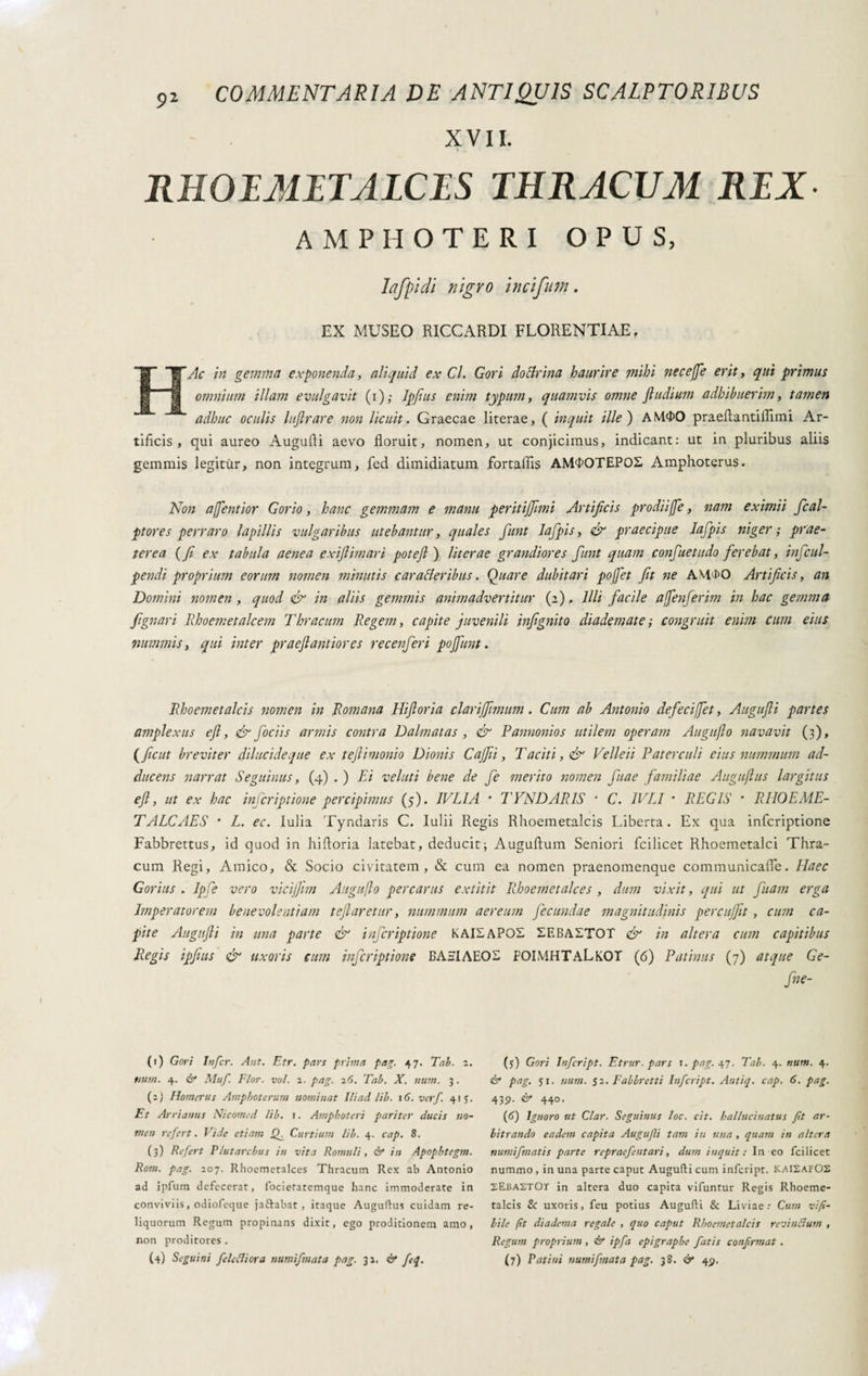 COMMENTARIA DE ANTIQUIS SCALPTORIBUS XVII. RHOIMITALCIS THRACUM RTX AMPHOTERI OPUS, lafpidi nigro incifum. EX MUSEO RICCARDI FLORENTIAE, e Ac in gemma exponenda, aliquid ex Cl. Gori dottrina haurire mihi necejje erit, qui primus omnium illam evulgavit (i); Jpfius enim typum, quamvis omne fludium adhibuerim, tamen adhuc oculis luflrare non licuit. Graecae literae, ( inquit ille) AM$0 praeftantiflimi Ar¬ tificis, qui aureo Augufti aevo floruit, nomen, ut conjicimus, indicant: ut in pluribus aliis gemmis legitur, non integrum, fed dimidiatum fortaflis AM<K)TEPO£ Amphoterus. Non a/Jentior Gorio, hanc gemmam e manu peritijjimi Artificis prodiijje, nam eximii ficai- ptores perraro lapillis vulgaribus utebantur, quales fiunt lafipis, & praecipue Iafipis niger; prae¬ terea ( fi ex tabula aenea exiftimari potefl ) literae grandiores fiunt quam confiuetudo ferebat, inficul- pendi proprium eorum nomen minutis caratteribus. Quare dubitari pofiet fit ne AM4>0 Artificis, an Domini nomen , quod & in aliis gemmis animadvertitur (2), Illi facile afenferim in hac gemma jignari Rhoemetalcem Thracum Regem, capite juvenili infignito diademate ; congruit enim cum eius nummis, qui inter praefiantiores recenfieri pojfunt. Rhoemet alcis nomen in Romana Hifloria clarijfitmum. Cum ab Antonio defeci fiet, Augufli partes amplexus efi, & foci is armis contra Dalmatas , & Pannonios utilem operam Auguflo navavit (3), ( fiicut breviter dilucide que ex teftimonio Dionis C affiti, T aciti, & Velle ii Paterculi eius nummum ad¬ ducens narrat Seguinus, (4) . ) Ei velati bene de fie merito nomen fiuae familiae Auguflus largitus efi, ut ex hac inicriptione percipimus (5). IVLIA * TYNDARIS * C. IVLI • REGIS * RHOEME- TALCAES * L. ec. Iulia Tyndaris C. Iulii Regis Rhoemetalcis Liberta. Ex qua inicriptione Fabbrettus, id quod in hifloria latebat, deducit; Auguftum Seniori fcilicet Rhoemetalci Thra¬ cum Regi, Amico, & Socio civitatem, & cum ea nomen praenomenque communicafle. Haec Gorius . Ipfie vero vicijfim Auguflo percarus extitit Rhoemetalces , dum vixit, qui ut fiuam erga Imperatorem benevolentiam tefiaretur, nummum aereum fecundae magnitudinis percujfit, cum ca¬ pite Augufli in una parte & inficriptione KAI£APO£ IEBASTOT & in altera cum capitibus Regis ipfius & uxoris cum inficriptione BÀEIAE02 FOIMHTaLkOT (6) Patinas (7) atque Ge- fine- (1) Gori Infer. Ant. Etr. pars prima pag. 47. Tab. 2. num. 4. & Muf. Flor. voi. 2. pag. 26. Tab. X. nuni. 3. (2) Homerus Ampboterum nominat IU ad lib. 1 6. ver f 41 5- Et Arri anus Nicomed lib. r. Amphoteri pariter ducis no¬ men refert. Vide etiam £K Curtium lib. 4. cap. 8. (3) Refert Plutarcbus in vita Romuli, & in Apophtegm. Rom. pag. 207. Rhoemetalces Thracum Rex ab Antonio ad ipfum defecerat, focietatemque hanc immoderate in conviviis, odiofeque jafrabat , itaque Auguftus cuidam re¬ liquorum Regum propinans dixit, ego proditionem amo, non proditores . (4) Seguini fele Ni or a numifmata pag. 32, & feq. (5) Gori Infcript. Etrur. pars r. pag. 47. Tab. 4. num. 4. & pag. 51. num. 52. Fabbretti Infcript. An tip. cap. 6. pag. 439- & 44°* (6) Ignoro ut Clar. Seguinus loc. cit. ballucinatus ft ar¬ bitrando eadem capita Augufli tam in una , quam in altera numifnatis parte repraefentari, dum inquit : In eo fcilicet nummo , in una parte caput Augufti cum infcript. KAI2AFOS SEbastOT in altera duo capita vifuntur Regis Rhoeme¬ talcis & uxoris, feu potius Augufti & Liviae.* Cum vi fi¬ lile fit diadema regale , quo caput Rhoemetalcis revinóium , Regum proprium , & ipfa epigrapbe fatis confirmat . (7) Patini numifmata pag. 38. & 49.