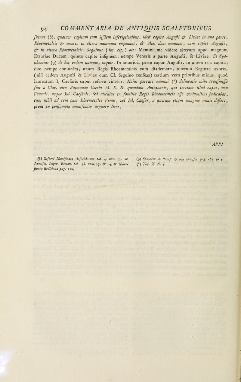 Jherus (8), qua tuor capitum cum tifdem infcriptionibus, ideft capita Augufli & Liviae in una parte, Rboemeta/cis & uxoris in altera nummum exponunt, & alios duos nummos, cum capite Augufti, & in altera Rhoemefalcis. Seguinus ( loc. cit, ) ait : Memini me videre alterum apud magnum Etruriae Ducem, quinto capite infignem, nempe Veneris a parte Augufti, & Liviae. Et Spa- nhemius (9) de hoc eodem nummo, inquit. In anteriori parte caput Augufti, in altera tria capita; duo nempe coniunfta, unum Regis Rhoemetalcis cum diademate, alterum Reginae uxoris, (nifi eadem Augufti & Liviae cum Cl. Seguino cenfeas) tertium vero prioribus minus, quod laureatum I. Caefaris caput referre videtur. Huius perrari nummi (*) delineatio mihi tranfmijja fuit a Clar. viro Rajmundo Cocchi M. E. 3. quondam Antiquario, qui tertium illud caput, non Veneris, neque lui. Caefaris, fed alicuius ex familia Regis Rhoemetalcis effe verifnnilius judicabat, cum nihil ad rem cum Rhoemetalce Venus, vel Iui. Caefar, a quorum etiam imagine nimis differt, prout ex confumpto mtmifmate arguere licet P APRI (S) Gefneri Nutui/'nata Ar/acidarttm tal. 4. nutrì. 30. ix (q) Spanbem. de Rrr.e/l. & v/u pag, 467. %n 4. Nutnifm. Imper. Roman, tal. 28. nutu, 23. & 24. & Numi* Tay. X. N- L /mota Bodleiana fag. 112,