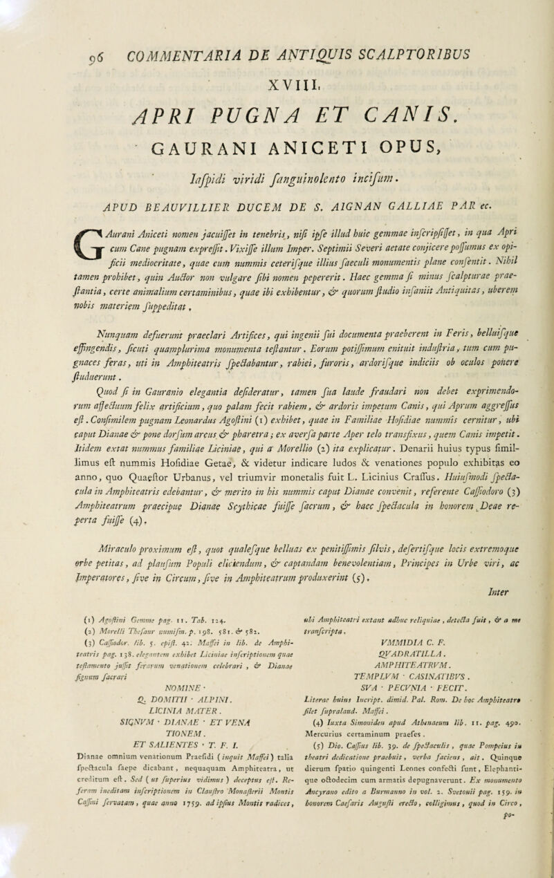 XVIII, APRI PUGNA ET CANIS. GA URANI ANICETI OPUS, Lifpidi viridi fangiiinolcnto incifum. APUD BEAUVILLIER DUCEM DE S, A1GNAN GALLIAE PAR ec. GAurani Aniceti nomen jacuijjet in tenebris, nifi ipfe illud huic gemmae infcripfifet, in qua Apri cum Cane pugnam exprejfit. VixiJJe illum Imper. Septimii Severi aetate conjicere pojfumus ex opi¬ ficii mediocritate, quae cum nummis ceterifque illius faecali monumentis plane confentit. Nihil tamen prohibet, quin Auffor non vulgare fibi nomen pepererit. Haec gemma fi minus fcalpturae prae- flantia, certe animalium certaminibus, quae ibi exhibentur, & quorum Jiudio infaniit Antiquitas, uberem nobis materiem fuppeditat, Nunquam defuerunt praeclari Artifices, qui ingenii fui documenta praeberent in Feris, belluifquc effingendis, ficuti quapiplurima monumenta teftantur, Eorum potiffimum enituit induftria, tum cum pu¬ gnaces feras, uti in Amphiteatris fpettabantur, rabiei, furoris, ardorifque indiciis ob oculos ponere ftuduerunt . Quod fi in Gauranio elegantia defideratur, tamen fua laude fraudari non debet exprimendo¬ rum affe Suum felix artificium, quo palam fecit rabiem, & ardoris impetum Canis, qui Aprum aggrejfus efl .Confimilem pugnam Leonardus Agoftini (i) exhibet, quae in Familiae Hofidiae nummis cernitur, ubi caput Dianae & pone dorfum arcus & pharetra ,• ex averfa parte Aper telo transfixus, quem Canis impetit. Itidem extat nummus familiae Liciniae, qui a' Morellio (2) ita explicatur. Denarii huius typus fimil-' limus eft nummis Hofidiae Getae, & videtur indicare ludos & venationes populo exhibitas eo anno, quo Quaellor Urbanus, vel triumvir monetalis fuit L. Licinius Craffus, Huiufmodi Jpefia- cula in Amphite atris edebantur, & merito in his nummis caput Dianae convenit, referente Cajfiodoro (3) Amphite atrum praecipue Dianae Scythicae fuijfe facrum, & haec fpettacula in honorem t Deae re¬ perta fuijfe (4). Miraculo proximum efi, quot qualefque belluas ex penitijfimis filvis, defertifque locis extremoque erbe petitas, ad plaufum Populi eliciendum, & captandam benevolentiam, Principes in Urbe viri, ac Imperatores, jive in Circum, five in Amphite atrum produxerint (5;), Inter (1) Ago flint Gemme pag. ii. Tai. 124. (a) Morelli Thefaur utimifm. p. 198. 581. & 582. (3) Caffiodor. /ii. 5. epijl. 42. Maffei in lib. de Amphi¬ te atris pag. 138 .elegantem exhibet Liciniae infcriptionet» quae teftamento jufjit ferarum venationem celebrari , & Dianae figmini fiacrari NOMINE • DOMITII ■ ALTINI. LICINIA MATER . SIQNVM • DIANAE * ET VENA TIONEM. ET SALIENTES ’ T. F. I. Dianae omnium venationum Praefidi (inquit Maffei') talia fpeftacula faepe dicabant, nequaquam Amphiteatra, ut creditum eli. Sed ( ut fuperius vidimus ) deceptus e/l. Re¬ feram ineditam inferiptionem in Clauftro Monaflerii Montis Cajftni fervatam , quae anno 17y<p. adipfius Montis radices, ubi Amphiteatri extant adhuc reliquiae , detefia fuit, & a me tra»fcripta. VMMIDIA C. F. QVADRATILLA. AMPHITEATRVM. TEMPLVM ■ CASINATIBUS . SVA ■ PECUNIA ■ FECIT. Literae huins lucript. dimid. Pai. Rom. De hoc Amphiteatro filet fupralaud. Maffei. (4) Iuxta Simoni de n apud Athenaeum lib. 11. pag. 490. Mercurius certaminum praefes . (5) Dio. Caffius lib. 39. de fpe fi aculis , quae Pompeius in theatri dedicatione praebuit, verba faciens , ait. Quinque dierum fpatio quingenti Leones confefti funt, Elephanti¬ que o&odecim cum armatis depugnaverunt. Ex monumento Ancyrano edito a Burnì anno in voi. 2. Svetouii pag. 159. in honorem Caefaris Augufii ere fio, colligimus , quod in Circo , po-