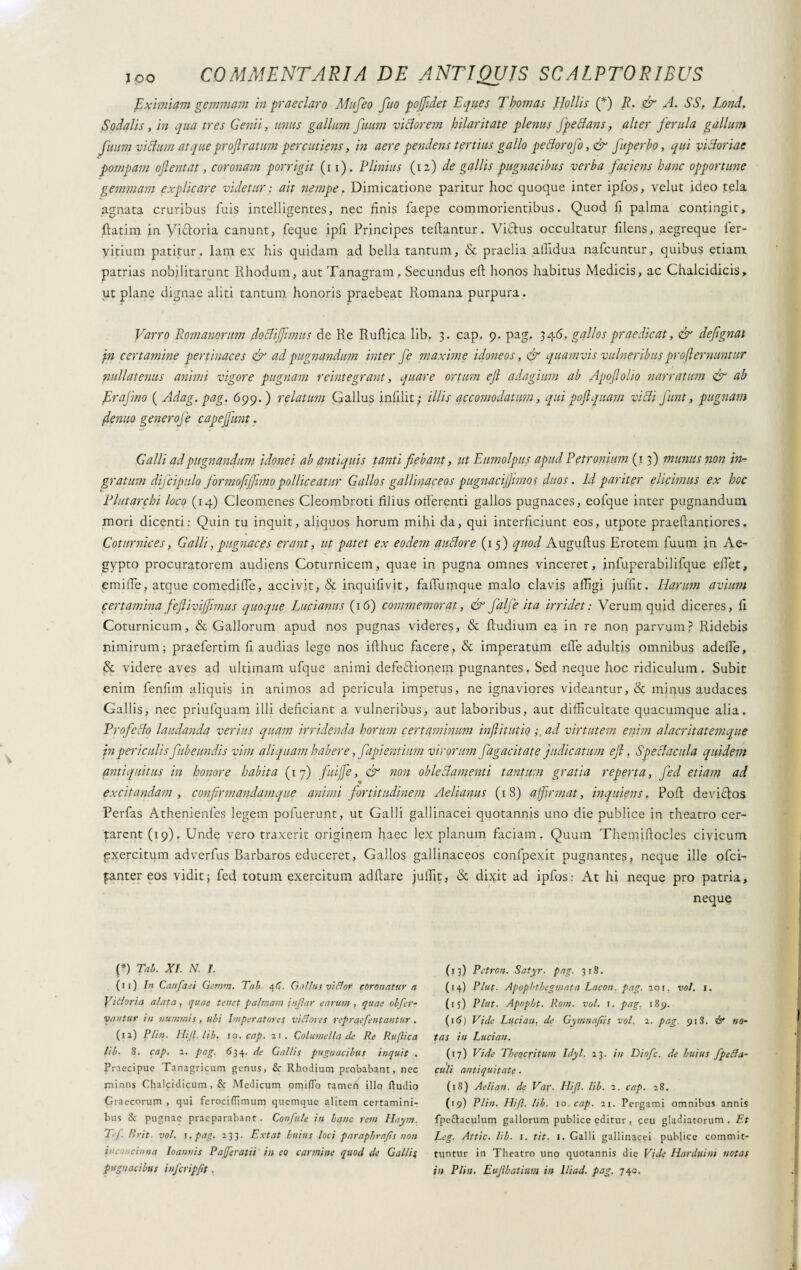 Eximiam gemmam in praeclaro Mufeo fuo po(fidet Eques Thomas JJollis (*) R. & A. SS, Lond. Sodalis, in qua tres Genii, unus gallum fuum viclorem hilaritate plenus fpeclans, alter ferula gallum fuum vicium atque projlratum percutieris, in aere pendens tertius gallo pettorofo ,& fuperbo, qui victoriae pompam oftentat, coronam porrigit (i i). Plinius (12) de gallis pugnacibus verba faciens hanc opportune gemmam explicare videtur : ait nempe. Dimicatione paritur hoc quoque inter ipfos, velut ideo tela agnata cruribus fuis intelligentes, nec finis faepe commonentibus. Quod fi palma contingit, fiatim in Viatoria canunt, feque ipfi Principes teftantur. Viftus occultatur filens, aegreque ler- yitium patitur, lam ex his quidam ad bella tantum, & praelia alfidua nafcuntur, quibus etiam patrias nobilitarunt Rhodum, aut Tanagram, Secundus eft honos habitus Medicis, ac Chalcidicis, ut plane dignae aliti tantum honoris praebeat Romana purpura. Varro Romanorum do eli fimus de Re Rufiica lib. 3. cap. 9. pag. 346. gallos praedicat, & defignat jn certamine pertinaces & ad pugnandum inter fe maxime idoneos, & quamvis vulneribus profi emuntur nullatenus animi vigore pugnam reintegrata, quare ortum ejl adagium ab Apojlolio narratum & ab Er a fimo ( Adag. pag. 6 99.) relatum Gallus infilit; illis accomodatimi, qui poft quam vi Ai funt, pugnam fenuo genero]e c ape funt. Galli ad pugnandum idonei ab antiquis tanti fiebant, ut Eumolpus apud Petronium (13) munus non in¬ gratum difcipulo formo fi fimo polliceatur Gallos gallinaceos pugnacijfimos duos. Id pariter elicimus ex hoc Plutarchi loco (14) Cleomenes Cleombroti filius ofièrenti gallos pugnaces, eofque inter pugnandum, mori dicenti: Quin tu inquit, aliquos horum mihi da, qui interficiunt eos, utpote praeftantiores. Coturnices, Galli, pugnaces erant, ut patet ex eodem auctore (15) quod Auguftus Erotem fuum in Ae¬ gypto procuratorem audiens Coturnicem, quae in pugna omnes vinceret, infuperabilifque effiet, • emiiTe, atque .comedifle, accivit, & inquifivit, fafiumque malo clavis affigi juffit. Harum avium certamina feflivijfimus quoque Lucianus (16) commemorat, & fa/fe ita irridet: Verum quid diceres, fi Coturnicum, & Gallorum apud nos pugnas videres, & ftudium ea in re non parvum? Ridebis nimirum; praefertim fi audias lege nos ifthuc facere, & imperatum effe adultis omnibus adeffe, & videre aves ad ultimam ufque animi defe&ionem pugnantes. Sed neque hoc ridiculum. Subit enim fenfim aliquis in animos ad pericula impetus, ne ignaviores videantur, & minus audaces Gallis, nec priufquam illi deficiant a vulneribus, aut laboribus, aut difficultate quacumque alia. Profecto laudanda verius quam irridenda horum certaminum inflit ut io ad virtutem enim alacritatemque in periculisfube undis vim aliquam habere, fapientium virorum fugacità te judicatum ejl. Spectacula quidem antiquitus in honore habita ( 1 7) fui]e, & non oblectamenti tantum gratia reperta, fed etiam ad excitandam, confirmandam que animi fortitudinem Aelianus (18) affirmat, inquiens, Poli devictos Perfas Athenienfes legem pofuerunt, ut Galli gallinacei quotannis uno die publice in theatro cer¬ tarent (19). Unde vero traxerit originem haec lex planum faciam. Quum Themiftocles civicum pxercitum adverfus Barbaros educeret, Gallos gallinaceos confpexit pugnantes, neque ille ofei- fanter eos vidit; fed totum exercitum aditare julfit, & dixit ad ipfos: At hi neque pro patria, neque {*) Tal. XI. N. I. (11) In Caufaei Gemni. Tab. 46. Gallus vi flo? coronatur n Vittoria alata, quae tenet palmam injlar earum , quae olfer- vantur in nummis, ubi Imperatores vi Stores repraefentantur. (12) Plin. Hi/1, lib. 10. cap. 21. Columella de Re Rufiica lib. 8. cap. 2. pag. 634. de Gallis pugnacibus inquit . Praecipue Tanagricum genus, & Rhodium probabant, nec minus Chalcidicum, & Medicum omiflo tamen illo ftudio Graecorum , qui ferociUimum quemque alitem certamini¬ bus & pugnae praeparabant . Confale in hanc rem Haym. T<f. Brit. voi. i. pag. 233. Ext at huius loci paraphrafs non in. . :dima loannis Pafjeratii in eo carmine quod de Gallis pugnacibus infcripfit. (13) Petron. Satyr. pag. 318. (14) Plut- Apophtbeginata Lacon, pag. 201. voi. 1. (15) Plut. Apopbt. Rom. voi. 1. pag. 185). (16) Vide Luci an, de Gymnafis voi. 2. pag. 918. & no¬ tas in Lucian. (17) Vide Theocritum Idyl. 23. in Diofc. de huius fpeSla- cttli antiquitate. (18) Aelian. de Vai. Hijl. lib. 2. cap. 28. (19) Plin. Hift. lib. 10. cap. 21. Pergami omnibus annis fpettaculum gallorum publice editur , ceu gladiatorum. Et Lcg. Attic. lib. 1. tit. 1. Galli gallinacei publice commit¬ tuntur in Theatro uno quotannis die Vide Harduim notas in Plin. Euflbatium in lliad. pag. 740.
