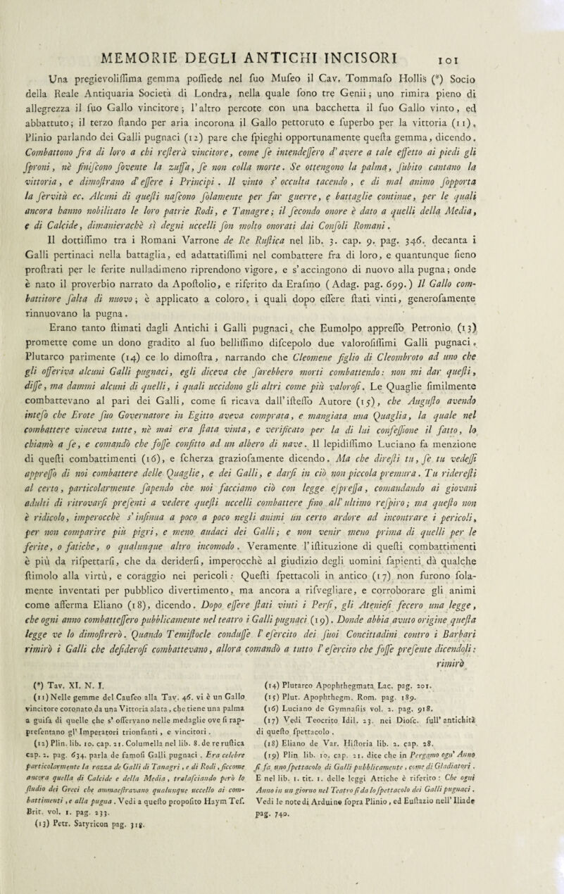 Una pregievolUTima gemma poffiede nel fuo Mufeo il Cav, Tommafo Hollis (*) Socio della Reale Antiquaria Società di Londra, nella quale fono tre Genii; uno rimira pieno di allegrezza il fuo Gallo vincitore; l’altro percote con una bacchetta il fuo Gallo vinto, ed abbattuto; il terzo ftando per aria incorona il Gallo pettoruto e fuperbo per la vittoria (11), Plinio parlando dei Galli pugnaci (12) pare che fpieghi opportunamente quella gemma, dicendo. Combattono fra di loro a chi refi era vincitore, come fe intendefero d'avere a tale effetto ai piedi gli fproni, nè jìnifcono fovente la zuffa, fe non colla morte. Se ottengono la palina, Jabito cantano la vittoria, e dimoflrano cT effere i Principi . Il vinto / occulta tacendo , e di mal animo Jopporta la fervitù ec. Alcuni di quefli nafcono folamente per far guerre, e battaglie continue, per le quali ancora hanno nobilitato le loro patrie Rodi, e Tanagre; il fecondo onore è dato a quelli della Media, e di Calc'tde, dimanierachè sì degni uccelli fon molto onorati dai Confoli Romani. Il dottiamo tra i Romani Varrone de Re Ruftica nel lib. 3. cap. 9. pag. 346. decanta i Galli pertinaci nella battaglia, ed adattatiffimi nel combattere fra di loro, e quantunque fieno prolìrati per le ferite nulladimeno riprendono vigore, e s’accingono di nuovo alla pugna; onde è nato il proverbio narrato da ApoRolio, e riferito da Erafmo ( Adag. pag. 699.) Il Gallo coni- battitore falta di nuovo ; è applicato a coloro, i quali dopo effere Rati vinti, generofamente • ' t, . ' rinnuovano la pugna. Erano tanto Rimati dagli Antichi i Galli pugnaci, che Eumolpo appreffo Petronio (13) promette come un dono gradito al fuo belliRimo difcepolo due valorofiflimi Galli pugnaci, Plutarco parimente (14) ce lo dimoRra, narrando che Cleomene figlio di Cleombroto ad uno che gli offeriva alcuni Galli pugnaci, egli diceva che farebbero morti combattendo : non mi dar quefli, diffe, ma dammi alcuni di quelli, i quali uccidono gli altri come piu valorofi. Le Quaglie Umilmente combattevano al pari dei Galli, come fi ricava dall’iReffo Autore (15), che Auguflo avendo intefo che Erote fitto Governatore in Egitto aveva comprata, e mangiata una Quaglia, la quale nel combattere vinceva tutte, nè mai era fiata vinta, e verificato per la di lui confeffione il fatto, lo chiamò a fe, e comandò che fojfe confitto ad un albero di nave. 11 lepidi Rimo Luciano fa menzione di queRi combattimenti (16), e fcherza graziofamente dicendo. Ma che direfli tu, fe tu vedejji appreffo di noi combattere delle Quaglie, e dei Galli, e darfi in ciò non piccola premura. Tu riderefti al certo, particolarmente fapendo che noi facciamo ciò con legge ejpreffa, comandando ai giovani adulti di ritrovar]! prefenti a vedere quefli uccelli combattere fino all'' ultimo refpiro ; ma queflo non è ridicolo, imperocché s'infinita a poco a poco negli animi un certo ardore ad incontrare i pericoli, per non comparire piu pigri, e meno audaci dei Galli; e non venir meno prima di quelli per le ferite, 0 fatiche, 0 qualunque altro incomodo, Veramente l’iRituzione di queRi combattimenti è più da rifpettarli, che da deriderli, imperocché al giudizio degli uomini fapienti dà qualche Rimolo alla virtù, e coraggio nei pericoli; QueRi fpettacoli in antico (17) non furono fola- mente inventati per pubblico divertimento, ma ancora a rifvegliare, e corroborare gli animi come afferma Ebano (18), dicendo. Dopo effere flati vinti i Perfi, gli Ateniefi fecero una legge, che ogni anno combatteffero pubblicamente nel teatro i Galli pugnaci (19). Donde abbia avuto origine quefla legge ve lo dimoflrerò. Quando Temiflocle conduffe /’ efercito dei fuoi Concittadini contro i Barbari rimirò i Galli che defiderofi combattevano, allora comandò a tutto /’ efercito che fojfe prefente dicendoli : rimirò (*) Tav. XI, N. I. (11) Nelle gemme del Caufeo alla Tav. 46. vi è un Gallo vincitore coronato da una Vittoria alata , che tiene una palma a guifa di quelle che s’ odervano nelle medaglie ove fi rap- prefentano gl’Imperatori trionfanti, e vincitori. (12) Plin. lib. io. cap. 21. Columella nel lib. 8. de re ruftica cap. 2. pag. <134. parla de famofi Galli pugnaci , Era celebre particolarmente la razza de Galli di Tanagri , e di Rodi,ficcarne ancora quella di Calcide e della Media , tralafciando però lo (ìndio dei Greci che ammae(Iravano qualunque uccello ai com¬ battimenti , e alla pugna . Vedi a quello propofito Haym Tef. Brit. voi. 1. pag. 233. (13) Pctr. Satyricon pag. 31 g. (14) Plutarco Apophthegmata Lac. pag. 201. (i$:)Plut. Apophthegm. Rom. pag. 189. (16) Luciano de Gymnafiis voi. 2. pag. 918. (17) Vedi Teocrito Idil. 23. nei Diolc. full* antichità di quello fpettacolo . (18) Eliano de Var. Hiftoria lib. 2. cap. 28. (19) Plin lib. io. cap. 21. dice che in Pergamo ogn' Anno fi fa uno fpettacolo di Galli pubblicamente , come di Gladiatori . E nel lib. 1. tit. 1. delle leggi Attiche è riferito : Che ogni Anno in un giorno nel Teatro fi da lo fpettacolo dei Galli pugnaci , Vedi le note di Arduino fopra Plinio , ed Euftazio nell’ Iliade pag. 740.