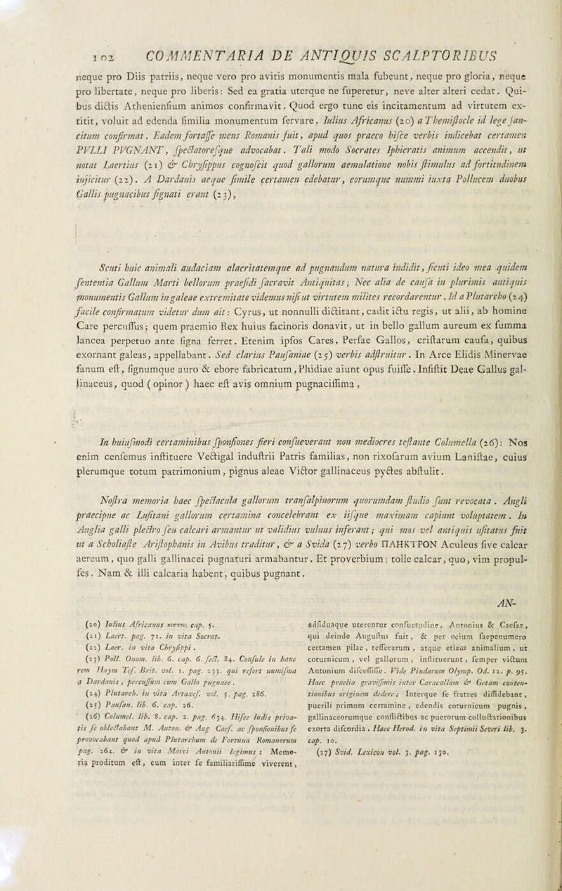 neque pro Diis patriis, neque vero pro avitis monumentis mala fubeunt, neque pro gloria, neque pro libertate, neque pro liberis: Sed ea gratia uterque ne fuperetur, neve alter alteri cedat. Qui¬ bus diftis Athenienfium animos confirmavit. Quod ergo tunc eis incitamentum ad virtutem ex- titit, voluit ad edenda Umilia monumentum fervare. Julius Africanus (20) aTbemiflocle id legeJan- citum confirmat. Eadem fortajfe mens Romanis fuit, apud quos praeco hifce verbis indicebat certamen PELLI PPG NANI', fpettatorefque advocabat. Tali modo Socrates Iphicratis animum accendit, ut notat Laertius (11) & Chryfippus cognofcit quod gallor uni aemulatione nobis flimulus ad fortitudinem injicitur (22). A Dardanis aeque fiumi e certamen edebatur, e orum que nummi iuxta Pollucem duobus Gallis pugnacibus fi gnati erant (2 3), ! i Scuti huic animali audaciam alacritatemque ad pugnandum natura Indidit, fiditi ideo mea quidem fient entia Gallum Marti bellorum praefidi facravit Antiquitas ; Nec alia de caufa in plurimis antiquis monumentis Gallum in galeae extremitate videmus nifi ut virtutem milites recordarentur. Id a Plutarcho (24) facile confirmatum videtur dum ait : Cyrus, ut nonnulli diftitant, cadit ifru regis, ut alii, ab homine Care percufius; quem praemio Rex huius facinoris donavit, ut in bello gallum aureum ex fumma lancea perpetuo ante ligna ferret. Etenim ipfos Cares, Perfae Gallos, crifiarum caufa, quibus exornant galeas, appellabant. Sed clarius Paufaniae (25) verbis adftruitur. In Arce Elidis Minervae fanum eft, fignumque auro & ebore fabricatum, Phidiae aiunt opus fidile. Infifiit Deae Gallus gah iinaceus, quod ( opinor ) haec eil avis omnium pugnacifiima » In huiufmodi certaminibus Jponfiones fieri confueverant non mediocres teftante Columella (26): Nos enim cenfemus inftituere Vettigal induftrii Patris familias, non rixofarum avium Lanifiae, cuius plerumque totum patrimonium, pignus aleae Viftor gallinaceus pyftes abilulit. Nofira memoria haec fpeclacula gallorum tranfalplnorum quorumdam ftudio fiunt revocata . Angli praecipue ac Lufitani gallorum certamina concelebrant ex iifique maximam capiunt voluptatem. In Anglia galli plettro fieu calcari armantur ut validius vulnus inferant ; qui mos vel antiquis ufitatus fuit ut a Scholiafle Ariflophanis in Avibus traditur, & a Svida (27) verbo I7AHKTP0N Aculeus five calcar aereum, quo galli gallinacei pugnaturi armabantur. Et proverbium: tolle calcar, auo, vim propul- fes. Nam & illi calcaria habent, quibus pugnant, (20) Julius Africanus xso-toi; cap. 5. (21) Laert. pag. 71. in vita Sacrat. (22) Laer. in vita Cbryfippi . (23) Poli. Onom. lib. 6. cap. 6. fefi. 84. Confale in hanc reni Hayrn Tef. Brit. voi. \. pag. 233. qui refert uumifma a Dardanis , percujjttm cum Gallo pugnace . (24) Plutarcb. in vita Artaxef. voi. y. pag. 286. (25) Paufan. lib. 6. cap. 26. (26) Columel. lib. 8. cap. 2. pag. ^34. Hifce ludis priva¬ tis fe oblctfabant M. Anton. ©■ Aug Cacf. ac fponfionibus fe provocabant quod apud Plutarcbum de Fortuna Romanorum pag. 264.. & in vita Marci Antonii legimus : Memo¬ ria proditum eft, cum inter fc familiariflime viverent, AN- adfiduaqye uterentur confuetudine, ntonius & Caefar , qui deinde Auguftus fuit , & per ocium faepenumero certamen pilae , tcfterarum , atque etiam animalium , ut coturnicum , vel gallorum , inliituerunt , femper vi&um Antonium difcefiifTe. Vide Pindarum Olymp. Od. 12. p. 95. Flaec praelia gravi[Jtmis inter Caracallam & Getam conten¬ tionibus originem dedere; Interque fe fratres diffidebant , puerili primum certamine , edendis coturnicum pugnis , gallinaceorumque confliftibus ac puerorum colluftationibus exorta difeordia . Haec Fler od. in vita Septimii Severi lib. 3. cap. 10. (27) Svid. Lexicon voi. 3. pag. 130,