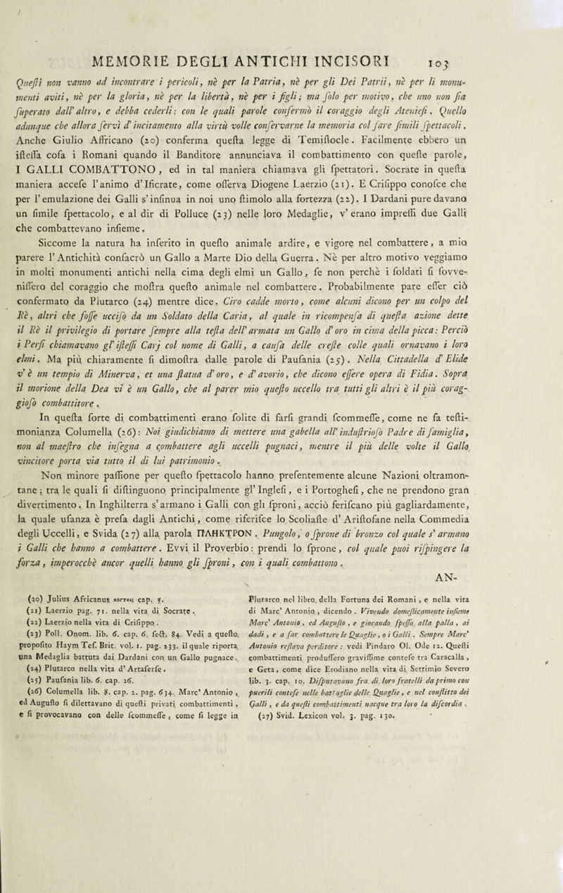 I MEMORIE DEGLI ANTICHI INCISORI 103 Quejli non vanno ad incontrare i pericoli, ne per la Patria, nè per gli Dei Patrii, nè per li monu¬ menti aviti, nè per la gloria, nè per la libertà, nè per i figli; ma fiolo per motivo, che uno non fict fuperato dall' altro, e debba cederli: con le quali parole confermò il coraggio degli Ateniefi, Quello adunque che allora fervi d'incitamento alla virtù volle confessarne la memoria col fare fimili fpettacoli, Anche Giulio Affricano (20) conferma quella legge di Temiftocle. Facilmente ebbero un ili ella cofa i Romani quando il Banditore annunciava il combattimento con quelle parole, I GALLI COMBATTONO, ed in tal maniera chiamava gli fpettatori. Socrate in quella maniera accefe l’animo d’Ificrate, come offerva Diogene Laerzio (21). E Crilippo conofce che per l’emulazione dei Galli s’inlinua in noi uno dimoio alla fortezza (22). I Dardani pure davano un limile fpettacolo, e al dir di Polluce (23) nelle loro Medaglie, v’erano imprelfi due Galli che combattevano infìeme. Siccome la natura ha inferito in quello animale ardire, e vigore nel combattere, a mio parere l’Antichità confacrò un Gallo a Marte Dio della Guerra. Nè per altro motivo veggiamo in molti monumenti antichi nella cima degli elmi un Gallo, fe non perchè i foldati li lovve- jiifi'ero del coraggio che moflra quedo animale nel combattere . Probabilmente pare elfer ciò confermato da Piutarco (24) mentre dice. Ciro cadde morto, come alcuni dicono per un colpo del Uè, altri che fojfe uccifo da un Soldato della Caria, al quale in ricompenfa di qltefta azione dette il Rè il privilegio di portare fempre alla tefia dell' armata un Gallo d'oro in cima della picca: Perciò i Perfi chiamavano gl'ifiejfi Carj col noine di Galli, a caufa delle crefte colle quali ornavano i loro elmi. Ma più chiaramente fi dimodra dalle parole di Paufania (25). Nella Cittadella d'Elide v è un tempio di Minerva, et una fatua d'oro, e d'avorio, che dicono ejfere opera di Fidia. Sopra il morione della Dea vi è un Gallo, che al parer mio quefio uccello tra tutti gli altri è il piu corag- giofo combattitore. In queda forte di combattimenti erano folite di fard grandi fcommelìe, come ne fa tedi- monianza Columella (26): Noi giudichiamo di mettere una gabella all’ indufiriofo Padre di famiglia, non al maeflro che infegna a combattere agli uccelli pugnaci, mentre il piu delle volte il Gallo vincitore porta via tutto il di lui patrimonio „ Non minore paffione per quedo fpettacolo hanno prefentemente alcune Nazioni oltramon¬ tane; tra le quali fi didinguono principalmente gl’Ingled, e i Portoghed, che ne prendono gran divertimento. In Inghilterra s’armano i Galli con gli fproni, acciò ferifcano più gagliardamente, la quale ufanza è prefa dagli Antichi, come riferifce lo Scoliade d’ Aridofane nella Commedia degli Uccelli, e Svida (27) alla parola FfAHKTPON . Pungolo, 0 fprone di bronzo col quale s' armano i Galli che hanno a combattere. Evvi il Proverbio : prendi lo fprone, col quale puoi rifpingere la forza, imperocché ancor quelli hanno gli /proni, con i quali combattono . AN- (50) Julius Africanus «ctoi? cap^ f. (21) Laerzio pag. 71. nella vita di Socrate. (22) Laerzio nella vita di Crifippo . (23) Poli. Onom. lib. 6. cap. 6. fe£t. 84. Vedi a quello, propofito Haym Tef. Brit. voi. 1. pag. 133. il quale riporta lina Medaglia battuta dai Dardani con un Gallo pugnace. (24) Plutarco nella vita d’ Artaferfe . (25) Paufania lib. 6. cap. 26. (26) Columella lib. 8. cap. 2. pag. 634. Marc’Antonio , ed Augullo fi dilettavano di quelli privati combattimenti , Plutarco nel libro, della Fortuna dei Romani , e nella vita di Marc’ Antonio , dicendo . Vivendo doni epicamente infame Marc Antonio , ed Auguflo , e giocando fpeffo alla palla , ai dadi , e a far combattere le Quaglie , o ì Galli . Sempre Marc' Antonio re flava perditore : vedi Pindaro Ol. Ode 12. Quelli combattimenti produlfero gravillime conrefe tra Caracalla , e Geta, come dice Erodiano nella vita di Settimio Severo lib. 3. cap. io. Difputavano fra di loro fratelli da primo con puerili contefe nelle battaglie delle Oliagli e, e nel conflitto dei Galli , e da quefli combattimenti nacque tra loro la difcordia ,