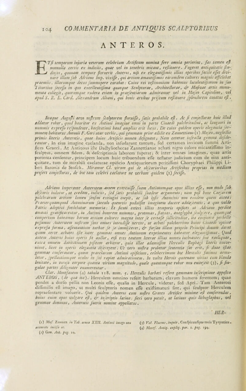 ANTEROS, ETJi temporum injuria veterum celebrium Artificum nomina fere omnia perierint, fas tamen efl nonnulla certis ex indiciis, quae vel in tenebris micant, reftituere. Fugeret antiquitatis fia- diojos, quonam tempore floruerit Anteros, nifi ex elegantiflwiis illius operibus facile ejjet divi¬ nare illum fub Adriano Imp. vixifie, qui artium amantijjimus earumdern cultores magnis afficiebat praemiis, illarumque decusJitmmopere curabat: Cuius rei teftimonium habemus luculentijjimum in Juo 1 iburtino fecejfu in quo excellentijfima quaeque Sculpturae, Architettar ae, & Mufivae artis monu¬ menta collegit, quorumque rudera etiam in praefentiarum admiramur vel in Mujeo Capitolino, vel qpudS. R. E. Card. Alexandrum Albani, qui bonis artibus prifcum refi it nere fplendorem conatus ejl. Iit a que Au gufi aevo nof rum fcalptorem foruijfe, fatis probabile efl. Ac fi confettar ae huic illud addatur robur, quod hauritur ex Antinoi imagine omni in parte Cinaedi pulchritudini, ac languori in nummis exprefjo r effondente, haefitationi haud amplius erit locus. De cuius quidem operis elegantia fer- monetn habiturus Antonii F. Cori utar verbis, qui gemmam prior edidit ex Zannettiano (i) Mujeo, negleclis primis literis Anterotis, quae huius Artificis nomen defignant; Nam ceterae infratta gemma defide- rantur. In eius imagine caelanda, non infudarunt tantum, fed certamen invicem lumini Arti¬ fices Graeci. At Antinous ifie DaTyliothecae Zannettianae achati nigro colore micantilTimo in- lcalptus, omnem fidem, & defcriptionis laborem luperat; & inter omnes imagines, quae artis portenta cenlentur, principem locum huic tribuendum elbe teftatur judicium cum de eius anti¬ quitate, tum de mirabili caelaturae opificio Antiquariorum peritilfimi Choryphaei Philippi Li¬ beri Baronis de Stofch. Miramur Cl. virum qui de obfcurioribus Artificibus proprias in medium profert confettar as, de hoc tam celebri caelatore ne verbum quidem (i) fecijje. Adriano imperante Anterotem artem exercuiffe [nam Antinoumque opus illius effe, non modo fub obfcuris inducor , ut credam, indiciis, fed fatis probabili fuadeor argumento ; nam pofi hunc Caefarem pulchrarum artium lumen fenfim extingui coepit, ac fub ipfis Antoninis non eundem quem antea: Fi ae ter quam quod Antoninorum Jdeculo quemvis pudui fiet imaginem ducere adolefcentis, a quo valde Patris adoptivi foedebatur memoria : Et fiditi ceteri illius temporis opifices ut Adriano perdite amanti gratificarentur, in Antinoi honorem nummos, protomas, fatuas, anaglypha Jculpjere, quamque compertum habeamus harum artium cultores magna inter Je certafie follicitudine, ita conjicere perbelle pofiumus Anterotem noflrum fitos omnes intendifie nervos, ut achati pulcherrimo huius Cinaedi 'optime exprejja forma, afientantium turbae Je Je immifceret, & fiorfan illam proprio Principi donum daret quum certe achates ifie inter gemmas omnes Antinoum exprimentes habeatur elegantiflimus. Quod autem Anteros huius operis fit auttor, etfi tres tantum liter ae illius nomen inchoantes fiat raeliquae, extra omnem dubitationem pofitum arbitror, quia illae adamufiim Herculis Buphagi literis conve¬ niunt, licet in operis elegantia dijcrepent. Ut vero noflra probetur fententia fiat erit , fi duae ifiae gemmae conferantur, quum praeclarum Antinoi opificium, celeberrimum hoc Herculis facinus aemu¬ letur , Jpettantiumque oculos in fui rapiat admirationem. In vultu Herois quaenam virtus cambianda lenitate, in torojo corpore quanta virium magnitudo, quale quantunque robur non enitejcit (3), fi fin- gulae partes diligenter enumerentur . Cdar. Montfaucon (4) tabula 118. num. 5. Herculis barbati refert gemmam inferiptione appofita ANI EROS, (de qua ita). Herculem omnino refert barbatum, clavam humero ferentem; quae pendet a dorlo pellis non Leonis elle, qualis in Hercule, videtur, led Apri. Tam Anteroti dilli mi lis efi: imago, ut multi fculptoris nomen elle exiftimaturi fint, qui fculptor Herculem repraefentare voluerit. Qui quidem Anteros cum noflro Graeco Artifice minime efl conferendus, huius enim opus vulgare efl, & infer ipt io latina: fieri vero potuit, ut la tinus quis lithoglaphus, vel gemmae dominus, Anterotis fuerit nomine appellatus. ' HER- (1) Muf. 2.annett. in Tai. aenea XXII. Antinoi imago non (3) Val. Flaccus , inquit, Confpicuufque toris Tyryntius . accurate incifa ec. (4) Montf. Antiq. expliq. par. x. pag. 194. (a) Gem. Ant. pag. 10,