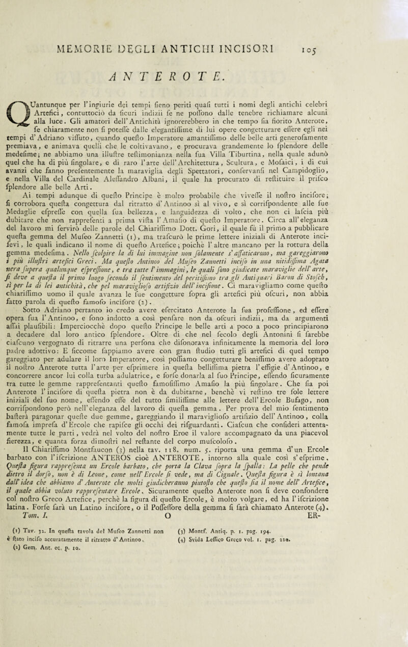 i°5 A N T E R 0 T E. Quantunque per l’ingiurie dei tempi fieno periti quafi tutti i nomi degli antichi celebri Artefici, contuttociò da ficuri indizii fe ne poifono dalle tenebre richiamare alcuni alla luce. Gli amatori dell’Antichità ignorerebbero in che tempo fia fiorito Anterote, fe chiaramente non fi potefi'e dalle elegantiliime di lui opere congetturare edere egli nei tempi d’Adriano viiTuto, quando quedo Imperatore amantiflimo delle belle arti generofamente premiava, e animava quelli che le coltivavano, e procurava grandemente lo fplendore delle medeiime; ne abbiamo una illuftre tedimonianza nella fua Villa Tiburtina, nella quale adunò quel che ha di più Angolare, e di raro l’arte dell’Architettura, Scultura, e Molaici, i di cui avanzi che fanno prefentemente la maraviglia degli Spettatori, confervanfi nel Campidoglio, e nella Villa del Cardinale Aleflandro Albani, il quale ha procurato di redimire il prilco fplendore alle belle Arti. Ai tempi adunque di quello Principe è molto probabile che viveflè il nodro incifore; fi corrobora queda congettura dal ritratto d’Antinoo sì al vivo, e sì corrifpondente alle fue Medaglie efprede con quella fua bellezza, e languidezza di volto, che non ci lafcia più dubitare che non rapprefenti a prima vida l’Amafio di quedo Imperatore. Circa all’eleganza del lavoro mi fervirò delle parole del Chiaridimo Dott. Gori, il quale fù il primo a pubblicare queda gemma del Mufeo Zannetti (i), ma trafeurò le prime lettere iniziali di Anterote inci¬ devi , le quali indicano il nome di quedo Artefice ; poiché 1’ altre mancano per la rottura della gemma medefima. Nello /colpire la di lui immagine non folamente s affaticarono, ma gareggiarono i più illuftri artefici Greci. Ma quefio Antinoo del Mufeo Zannetti incifo in una ni ti di filma Agata nera fupera qualunque efprejfione, e tra tutte V immagini, le quali fono giudicate maraviglie dell' arte, fi deve a quejla il primo luogo fecondo il fentimento del peritifiimo tra .gli Antiquari Bacon di Sto/ch, sì per la di lei antichità, che pel maravigliofo artifizio dell' incifione. Ci maravigliamo come quedo chiaridimo uomo il quale avanza le fue congetture fopra gli artefici più ofeuri, non abbia fatto parola di quedo famofo incifore (2) . Sotto Adriano pertanto io credo avere efercitato Anterote la fua profedione , ed edere opera fua l’Antinoo, e fono indotto a così penfare non da ofeuri indizii, ma da argumenti affai plaufibili: Imperciocché dopo quedo Principe le belle arti a poco a poco principiarono a decadere dal loro antico fplendore. Oltre di che nel fecolo degli Antonini fi farebbe ciafcuno vergognato di ritrarre una perfona che difonorava infinitamente la memoria del loro padre adottivo: E ficcome lappiamo avere con gran dudio tutti gli artefici di quel tempo gareggiato per adulare il loro Imperatore, così polliamo congetturare benidimo avere adoprato il noflro Anterote tutta l’arte per efprimere in queda bellilììma pietra l’effigie d’Antinoo, e concorrere ancor lui colla turba adulatrice, e forfè donarla al fuo Principe, edendo Acutamente tra tutte le gemme rapprefentanti quedo famofiffimo Amafio la più Angolare. Che fia poi Anterote l’incifore di queda pietra non è da dubitarne, benché vi redino tre fole lettere iniziali del fuo nome, elfendo effe del tutto fimiliffime alle lettere dell’Èrcole Bufago, non corrifpondono però nell’eleganza del lavoro di queda gemma. Per prova del mio fentimento baderà paragonar quefte due gemme, gareggiando il maravigliofo artifizio dell’Antinoo, colla famofa imprefa d’Èrcole che rapifee gii occhi dei riguardanti. Ciafcun che confideri attenta¬ mente tutte le parti , vedrà nel volto del nodro Eroe il valore accompagnato da una piacevol fierezza, e quanta forza dimodri nel redante del corpo mul’colofo . Il Chiaridimo Montfaucon (3) nella tav. 118. num. 5. riporta una gemma d’un Ercole barbato con l’ifcrizione ANTEROS cioè ANTEROTE, intorno alla quale così s’efprime, Quejla figura rapprefenta un Ercole barbato, che porta la Clava fopra la fpalla: La pelle che pende dietro il dorfo, non è di Leone, come nell' Ercole fi vede, ma di Cignale. Quejla figura è sì lontana dall'idea che abbiamo d'Anterote che molti giudicheranno piato [lo che quefio fia il nome dell' Artefice, il quale abbia voluto rapprefentare Ercole, Sicuramente quedo Anterote non fi deve confondere col nodro Greco Artefice, perchè la figura di quedo Ercole, è molto volgare, ed ha l’ifcrizione latina. Forfè farà un Latino incifore, o il Poffedòre della gemma fi farà chiamato Anterote (4). Tom. I. O ER¬ IO Tav. 32. In quella tavola del Mufeo Zannetti non (3) Montf. Antiq. p. 1. pag. 194. è flato incifo accuratamente il ritratto d’Antinoo, (4) Svida Leflìqo Greco voi. 1. pag. 229.