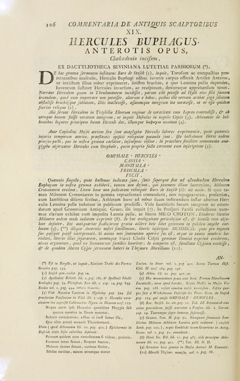 XIX. HIRCULIS BUFI!ACUS ANTEROTIS O P U S, Ch a Ice donio incifum. EX DACTYLIOTHECA SEVINIANA LUTETIAE PARISIORUM (*), DE hac gemma fermonem tufi it nens Baro de Stofch (i), inquit, Torofum ac compaZius pro¬ minentibus mulculis, LIerculis Buphagi adhuc iuvenis corpus effinxit Artifex x\nteros , ut inviZum illius robur exprimeret, finiftro brachio, e quo Leonina pellis dependet, Iuvencutn fuftinet Hercules inverfum, ac reufpinum, dexteraque apprehenfum tenet. Narrant Herculem quum in Theodomantem in eidi fiet, parum cibi petii/Je ad Hylli eius filii famem levandam, quod cum impetrare non potui fiet, alterum e bobus, quibus ille terram arabat jugo Jolutum abflulijje brachiij'que jablatum, Diis maciavijje, affatumque integrum ita voravijfe, ut ne offa quidem fuerint reliqua (2) . Alii ferunt Herculem in Triphilia Eleorum regione de voracitate cum Lepreo contendifie, & ab utroque bovem fui fie voratum integrum, ut inquit Hefodus in nuptiis Cejcis (3). Athenaeus de hel- luonibus loquens principem locum Herculi dat, iliumque ByQuyov nominat (4). Ante Capitolini Mufei atrium fta flint anaglypha Herculis labores exprimentia, quae quamvis injuria temporum attrita, praeflantis opificii reliquiae putanda fiunt . Ifle belhwnum Heros eodem prorfuspatto , quo in noflra gemma caelatur, inficulptus vifitur. In praeclaro funditer monumento ana- glypho objervatur Hercules cum Omphale, quem propria fatta coronant cum inficriptione (5). OMPHALE * HERCULES * CASSIA • MANII ILLA • PRISCILLA • FECIT, Quamvis fingala, quae hattenus indicata fiunt, fiatis fiuperque fint ad oflendendum Herculem jBuphagum in noflra gemma exhiberi, tamen non defiunt, qui juvenem illum lacertofium, Milonem Crotoniatem credant. Litem hanc non judicatam relinquit Baro de Stofich (6); ait enim. Si quis ta¬ men Milonem Crotoniatem in gemma repraefentari contenderit, non repugnaverim, prefertitn, cum Iamblicus diferte fcribat, Athletam hunc ad robur luuin indicandum inftar alterius Her-: culis Leonina pelle indutum'in publicum prodiiffe. Vide Iamblichi locum integrum ac emen¬ datum apud Gronovium Antiquit. Graec. ibi inquit (7) . In Profperi Paridi collezione num¬ mus clavam exhibet cum impolita Leonis pelle, ac literis MILO CROTON. Diodorus Siculus Milonem eodem modo indutum exprimit (8). In hac ambiguitate periculojum efl, <& inutile rem abjo- lute definire. Rei antiquariae ftudiofiorum gratia addere hcic libet gemmam in pulchro onyche cae¬ latam (9), (**) illique Anterotis nojlri fimillimam, literis injcriptis MCLODClS. quas pro ingenio fino quifque potefl interpretari. Si animi mei fiententiam aperire f as efl, atque in tantis tenebris ha¬ riolari, literas illas fiepararem, nomenque Marci Clodii Cilpii gemmae Domini exprimi crederem, nixus argumento, quod ex Romanorum familiis hauritur; In comperto efl, familiam Cupiam extitijfe, & de quodam Alar co Cifipio Jermonem haberi in Thejauro Morelliano (10). (*) Efl in Beryllo , ut inquit, Manette Traiti; (Ics Pieìjes Grave es pag, 333. (1) Stofch gem. caelat, pag. io, (2) Apollodori Bilìotb. lip. z. pag. 182, & Apollonii Rhodii Scnliafles pag, 59. Philoflrat. Icon lih, z. cap. 24. pag. 849. SvidaS Voi. I, pag. 444. y,-5 HpaxAH?, (3) Vide Natalem Comitem in Mytholog. pag. 594. fed praefertim Paufauiam in El/d. Uh. 5. cap. 5. Herculis vora¬ citatem ita expregit Callimachus Hymn. in Dianam verf, 159. Neque enim jpfe Hercules quamlibet Phrygia fub quercu membra in Deum mutatus, Sedavit voracitatem; adhuc ei ineft fames illa, Qua olim aranti occurrit Theiodomanti , Illum ( apud Athenaeum lih. 10. pag. 411.) Epicharmus in Buflride vivis hifce coloribus depinxit. Primum quidem eum comedentem fi videas, perieris. Fremunt intus fauces, flrepunt buccae, Molares dentes fonant, caninus firidet. AN- Lucian. in Amor. voi. z. pag. 401. Ioann Tzetzae Hifl. Chii. II. verf. 284. pag. z96. (4) Athen. lih- 10. pag. 411.ee* (3) Hoc monumentum penes erat loan. Petrum Marchionent Lucattelli, nunc apud heredes . Scipio Maje i in Mufeo Ve- ron. pag. 288. refert eam dem valde mendofam . Edita quo¬ que fuit O Winkelmann Defcript des Pierr. Grav. du Stofch pag. 274. qui omifit OMPHALE * HERCULES . (6) Bar. Stofch. loc.cit.pag. io. Tab IX. Bitonem oh eius robur percelebrem fuijfe narratur a P au fan. lih. 2. Cori ut. cap. 19. Taurumque fuper humeros fu flent affé • (7) Gronov. Tom. H. pag. 50. Numquam fomniavit Iam¬ blichus Milonem Athletam Leonina pelle indutum . ( confile Iamb. pag. 200. ) , neque Iamblichi locum Gronovius in Autiq. Graec. voi. 2. pag. 50. emendavit . (8) Diod. Sic. Bih. lih. 12. pag 483. vide praecipue Athe¬ naeum lih. 10. pag. 412. (**) Tab. XI. N. II. (9) Servatur haec gemma in Mufeo Antonii M. Zannetti.
