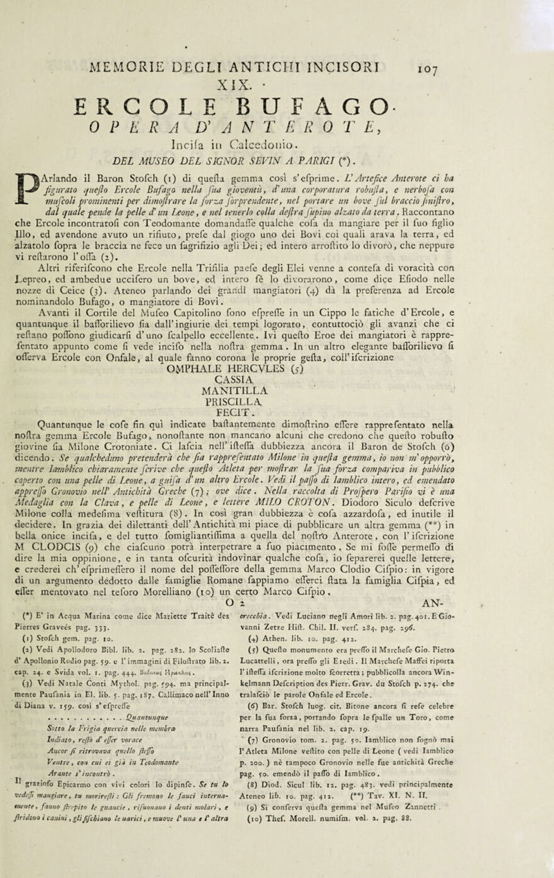 XIX ERCOLE BUf AGO. 0 I’ E R A D' A N T E R 0 T E, Incifa in Calcedonio. DEL MUSEO DEL SIGNOR SEV1N A PARIGI (*). PArlando il Baron Stofch (i) di quella gemma così s’efprime. L Artefice Anterote ci ha figurato queflo Ercole Bufago nella fua gioventù, dfuna corporatura r ob ufi a, e nerbofa con mafie oli prominenti per dimoftrare la forza fiorprendente, nel portare un bove fini braccio fini(Irò, dal quale pende la pelle df un Leone, e nel tenerlo colla defira fiupino alzato da terra. Raccontano che Ercole incontratoli con Teodomante domandafle qualche cola da mangiare per il fuo figlio Ilio, ed avendone avuto un rifiuto, prefe dal giogo uno dei Bovi coi quali arava la terra, ed alzatolo fopra le braccia ne fece un fagrifizio agli Dei; ed intero arroftito lo divorò, che neppure vi relìarono Rolla (a). Altri riferifcono che Ercole nella Trifilia paefe degli Elei venne a contefa di voracità con JLepreo, ed ambedue ucciderò un bove, ed intero fé lo divorarono, come dice Efiodo nelle nozze di Ceice (3). Ateneo parlando dei grandi mangiatori (4) dà la preferenza ad Ercole nominandolo Bufago, o mangiatore di Bovi. Avanti il Cortile del Mufeo Capitolino fono efpreffe in un Cippo le fatiche d’Èrcole, e quantunque il baflòrilievo lìa dall’ingiurie dei tempi logorato, contuttociò gli avanzi che ci reftano pofiòno giudicarfi d’uno fcalpello eccellente. Ivi quello Eroe dei mangiatori è rappre- lentato appunto come fi vede incido nella nollra gemma . In un altro elegante baflòrilievo li oflerva Ercole con Onfale, al quale fanno corona le proprie gefta, colf ifcrizione OMPHALE HERCVLES (5) CASSIA MANITILLA PRISCILLA FEC1T. Quantunque le code fin qui indicate baftantemente dimoflrino eflere rappredentato nella noflra gemma Ercole Bufago,. nonoftante non mancano alcuni che credono che queflo robufto giovine lia Milone Crotoniate. Ci lafcia nell’ifteffa dubbiezza ancora il Baron de Stofch (0) dicendo. Se qualcheduno pretenderà che fia rapprefentato Milone in quejla gemma, io non ni opporrà, mentre lambii co chiaramente ficrive che quefto Atleta per moflrar la fina forza compariva in pubblico coperto con una pelle di Leone, a guifia d’un altro Ercole. Vedi il paffo di lamblico intero, ed emendato appr e fio Gronovio nell’ Antichità Greche (7) ; ove dice. Nella raccolta di Profipero Parifio vi è una Medaglia con la Clava, e pelle di Leone, e lettere MILO CROTON. Diodoro Siculo deferive Milone colla medefima veflitura (8) . In così gran dubbiezza è coda azzardofa, ed inutile il decidere. In grazia dei dilettanti dell’Antichità mi piace di pubblicare un altra gemma (**) in bella onice incifa, e del tutto fomigliantiflima a quella del noftr'o Anterote, con l’ifcrizione M CLODC1S (9) che ciafcuno potrà interpetrare a duo piacimento , Se mi folle permeilo di dire la mia oppinione, e in tanta ofeurità indovinar qualche coda, io feparerei quelle lettere, e crederei eh’efprimeflero il nome del pofleflore della gemma Marco Clodio Cifpio: in vigore di un argumento dedotto dalle famiglie Romane fappiamo eflerci flata la famiglia Cifpia, ed efler mentovato nel teforo Morelliano (io) un certo Marco Cifpio, O 2 AN- (*) E' in Acqua Marina come dice Mariette Traitè des Pi erres Graveés pag. 333. (1) Stofch gem. pag. io. (2) Vedi Apollodoro Bibi. lib. 2. pag. 282. lo Scoliate d* Apollonio Rodio pag. 59. e l’immagini di Filoffrato lib. 2. cap. 24. e Svida voi. 1. pag. 444. Vzfoivcti Wyu.y.Xu',. (3) Vedi Natale Conti Mythol. pag. 594. ma principal¬ mente Paufania in El. lib. 5. pag. 187. Callimaco nell’Inno di Diana v. 159. così s’ efpreffe .. Quantunque Sotto la Frigia quercia nelle incnihra Indiato, reflò cf effer vorace Ancor fi ritrovava quello fi e fio Ventre, con cui ei già in Teodomante Arante s'incontrò . ^ graziofo Epicarmo con vivi colori lo dipinfe. Se tu lo ve de fi mangiare, tu morire(li : Gli fremono le fauci interna¬ mente , fanno firepito le guancie , rifuonano i denti molari , e orecchia. Vedi Luciano negli Amori lib. 2. pag. 401. E Gio¬ vanni Zetze Hill:. Chii. II. verf. 284. pag. 296. (4) Athen. lib. io. pag. 412. (5) Off efto monumento era preffo il Marchefe Gio. Pietra Lucattelli, ora preffo gli Eredi. Il Marchefe Maffei riporta l’ifteffa ifcrizione molto /corretta ; pubblicolla ancora Win- kelmann Defcription des Pierr. Grav. du Stofch p. 274. che tralafciò le parole Onfale ed Ercole. (6) Bar. Stofch luog. cir. Bitone ancora fi refe celebre per la fua forza, portando fopra le fpalle un Toro, come narra Paufania nel lib. 2. cap. 19. (7) Gronovio tom. 2. pag. 50. lamblico non fognò mai l’Atleta Milone vellito con pelle di Leone ( vedi lamblico p. 200. ) nè tampoco Gronovio nelle fue antichità Greche pag. 50. emendò il paffo di lamblico. (8) Diod. Sicut lib. 12. pag. 483. vedi principalmente Ateneo lib. io. pag. 412. (**) Tav. XI. N. II. (9) Si confèrva quella gemma nel Mufeo Zannettì .