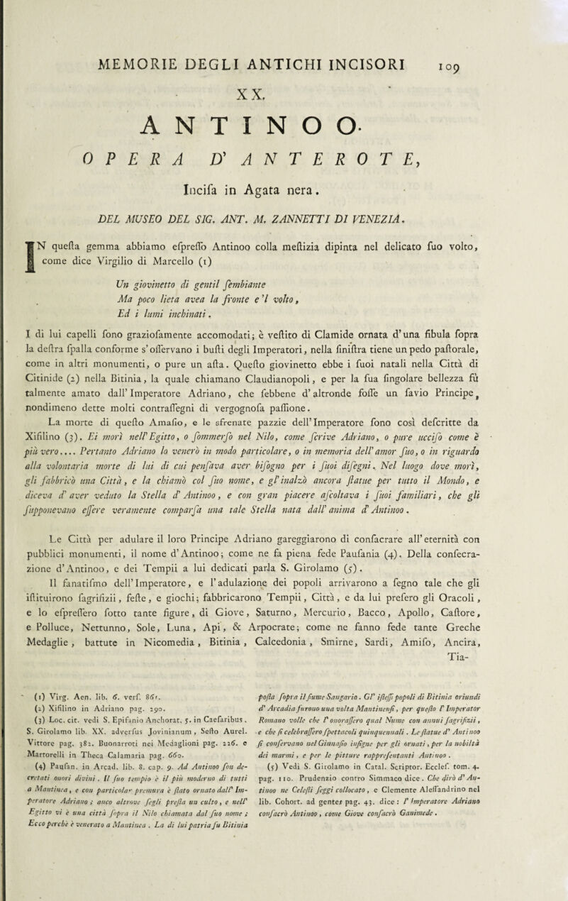 X X. 109 ANTINOO- OPERA D’ ANTEROTE, Incifa in Agata nera. DEL MUSEO DEL SIG. ANT. M. ZANNETTI DI VENEZIA. SN quella gemma abbiamo efprefTo Antinoo colla meflizia dipinta nel delicato Tuo volto, come dice Virgilio di Marcello (1) Un giovinetto di gentil Sembiante Ma poco lieta avea la fronte e 7 volto, Ed i lumi inchinati. I di lui capelli fono graziofamente accomodati; è vellito di Clamide ornata d’una fibula fopra la delira fpalla conforme s’oflervano i bulli degli Imperatori, nella finillra tiene un pedo pallorale, come in altri monumenti, o pure un alla. Quello giovinetto ebbe i Tuoi natali nella Città di Citinide (2) nella Bitinia, la quale chiamano Claudianopoli, e per la fua lìngolare bellezza fu talmente amato dall’ Imperatore Adriano, che febbene d’altronde folle un favio Principe f nondimeno dette molti contraflegni di vergognofa paliìone. La morte di quello Amalìo, e le sfrenate pazzie dell’Imperatore fono così defcritte da Xifilino (3). Ei inori nell'Egitto, 0 fommerfo nel Nilo, come fcrive Adriano, 0 pure uccijo come è piu vero.... Pertanto Adriano lo venero in modo particolare, 0 in memoria dell'amor fuo,o in riguardo alla volontaria morte di lui di cui penfava aver bìfogno per i fuoi difegni. Nel luogo dove morì, gli fabbricò una Città, e la chiamò col fuo nome, e gl'inalzò ancora fiat ite per tutto il Mondo, e diceva d' aver veduto la Stella d' Antinoo, e con gran piacere afcoltava i fuoi familiari, che gli ftpponevano ejfere veramente comparfa una tale Stella nata dall' anima d' Antinoo. Le Città per adulare il loro Principe Adriano gareggiarono di confacrare all’eternità con pubblici monumenti, il nome d’Antinoo; come ne fa piena fede Paufania (4).. Della confecra- zione d’Antinoo, e dei Tempii a lui dedicati parla S. Girolamo (5). Il fanatifmo dell’Imperatore, e l’adulazione dei popoli arrivarono a fegno tale che gli illituirono fagrifizii, felle, e giochi; fabbricarono Tempii, Città, e da lui prefero gli Oracoli, e lo efpreffero fotto tante ligure, di Giove, Saturno, Mercurio, Bacco, Apollo, Callore, e Polluce, Nettunno, Sole, Luna, Api, & Arpocrate; come ne fanno fede tante Greche Medaglie, battute in Nicomedia, Bitinia, Calcedonia, Smirne, Sardi, Amifo, Ancira, Tia- (1) Virg, Aen. lib. 6. verf. 861. (2) Xifilino in Adriano pag. 290. (3) Loc. eie. vedi S. Epifanio Anchorat, 5. in Caefaribus . S. Girolamo lib. XX. adverfus Javinianum , Sello Aurei. Vittore pag. 382. Buonarroti nei Medaglioni pag. 226. e Martorelli in Theca Calamaria pag. 660. (4) Paqfan. in Arcad. lib. 8. cap. 9. Ad Antinoo fon de¬ cretati onori divini. Il fuo tempio è il più moderno di tutti a Mantinea, e con parti colar premura è flato ornato dall' Im¬ peratore Adriano ; anco altrove fegli prefa un culto, c nell' Egitto vi e una città fopra il Nilo chiamata dal fuo nome ; Ecco perche è venerato a Mantinea . La di lui patria fu Bitinia pofla fopra il fume Sangario. Gl' ifleff popoli di Bitinia oriundi d'Arcadia furono una volta Mantinenfì, per queflo P Imperator Romano volle che l'onorafjero qual Nume con annui fagrifzii , e che ft celebraffero fpettacoli quinquennali . Le fiatile d' Antinoo fi confervano nel Gìnnafo iufigne per gli ornati, per la nobiltà dei marmi, e per le pitture rapprefentanti Antinoo . (5) Vedi S. Girolamo in Catal. Scriptor. Ecclef. tom. 4. pag. 110. Prudenzio contro Simmaco dice . Che dirò d' An¬ tinoo ne Cele/li feggi collocato, e Clemente Alefiandrino nel lib. Cohort. ad gente* pag. 43. dice: V hnperatore Adriano confacrò Antinoo , come Giove confacrò Ganimede .