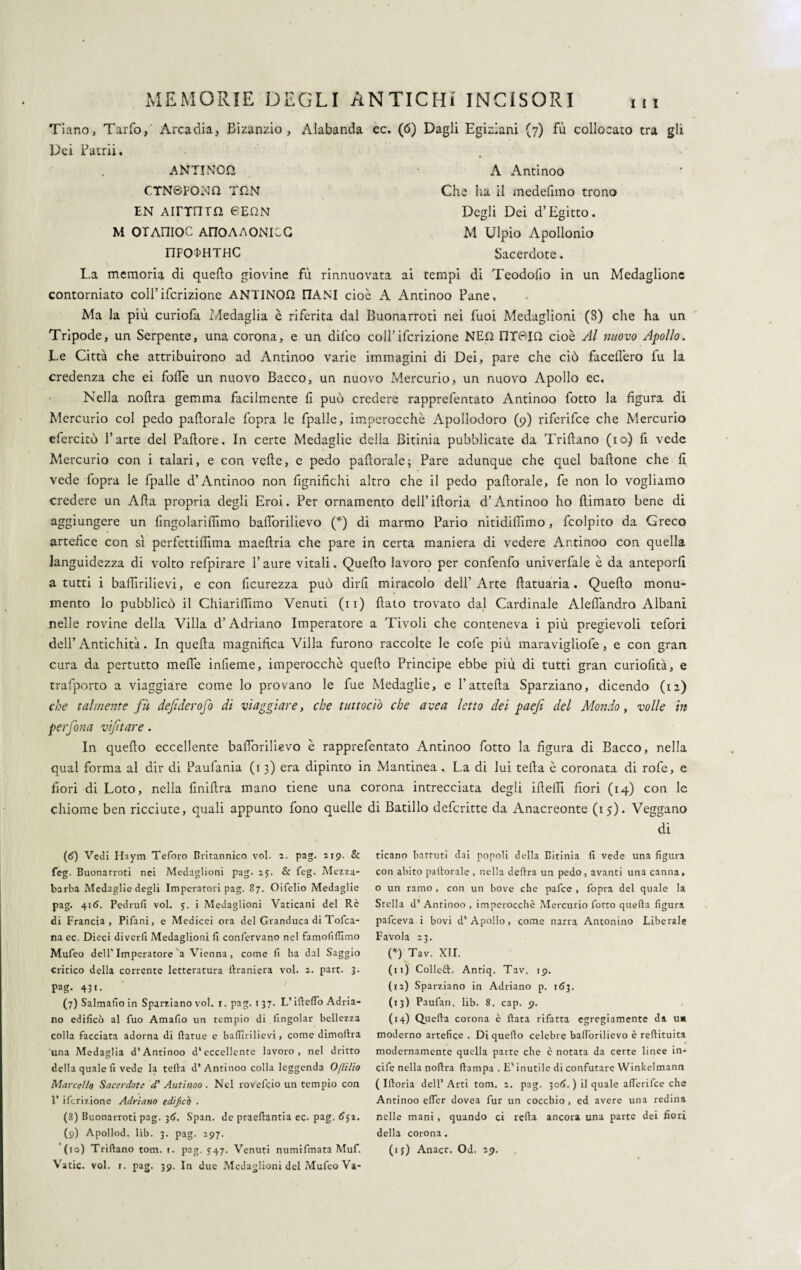 111 Tiano, Tarfo, Arcadia, Bizanzio , Alabanda ec. (6) Dagli Egiziani (7) fu collocato tra gli Dei Patrii. ANTINOn A Antinoo CTN6P0NQ THN Che ha il medefimo trono EN AirrnTft 6EGN Degli Dei d’Egitto. M OTAniOC A170AA0NICG M Ulpio Apollonio nFO^HTHC Sacerdote. La memoria di quello giovine fù rinnuovata ai tempi di Teodofio in un Medaglione contorniato coll’ifcrizione ANTINOQ E1ANI cioè A Antinoo Pane, Ma la più curiofa Medaglia è riferita dal Buonarroti nei fuoi Medaglioni (8) che ha un Tripode, un Serpente, una corona, e un difeo colf ifcrizione NED 11T6IQ cioè Al nuovo Apollo. Le Città che attribuirono ad Antinoo varie immagini di Dei, pare che ciò facelì'ero fu la credenza che ei folfe un nuovo Bacco, un nuovo Mercurio, un nuovo Apollo ec. Nella nollra gemma facilmente lì può credere rapprefentato Antinoo fotto la figura di Mercurio col pedo paliorale fopra le fpalle, imperocché Apollodoro (9) riferifee che Mercurio clercitò l’arte del Pallore, In certe Medaglie della Bitinia pubblicate da Trillano (io) fi vede Mercurio con i talari, e con velie, e pedo paftorale; Pare adunque che quel bullone che fi vede lopra le fpalle d’Antinoo non fignifichi altro che il pedo pallorale, fe non lo vogliamo credere un Alla propria degli Eroi. Per ornamento dell’ilioria d’Antinoo ho {limato bene di aggiungere un fingolariffimo balforilievo (*) di marmo Pario nitidilfimo, fcolpito da Greco artefice con sì perfettilfima maellria che pare in certa maniera di vedere Antinoo con quella languidezza di volto refpirare l’aure vitali, Quello lavoro per confenfo univerfale è da anteporli a tutti i baflìrilievi, e con ficurezza può dirli miracolo dell'Arte llatuaria. Quello monu¬ mento lo pubblicò il Chiarimmo Venuti (n) fiato trovato dal Cardinale Aleflandro Albani nelle rovine della Villa d’Adriano Imperatore a Tivoli che conteneva i più pregievoli tefori dell’Antichità. In quella magnifica Villa furono raccolte le cofe più maravigliofe, e con gran cura da pertutto mefle infieme, imperocché quello Principe ebbe più di tutti gran curiofità, e trafporto a viaggiare come lo provano le fue Medaglie, e l’attella Sparziano, dicendo (12) che talmente fà dejiderofo di viaggiare, che tuttodì) che uvea letto dei paefi del Mondo, volle in perfona vijitare. In quello eccellente balforilievo è rapprefentato Antinoo fotto la figura di Bacco, nella qual forma al dir di Paufania (13) era dipinto in Mantinea , La di lui teda è coronata di rofe, e fiori di Loto, nella finifira mano tiene una corona intrecciata degli ideili fiori (14) con le chiome ben ricciute, quali appunto fono quelle di Batillo deferitte da Anacreonte (15). Veggano di (6) Vedi Haym Teforo Britannico voi. 2. pag. zip. 8c feg. Buonarroti nei Medaglioni pag. 25. & feg. Mezza- barba Medaglie degli Imperatori pag. 87. Oifelio Medaglie pag. 416. Pedrufi voi. 5. i Medaglioni Vaticani del Re di Francia, Pifani, e Medicei ora del Granduca di Tofca- na ec. Dieci divedi Medaglioni fi confervano nel famolìflìmo Mufeo dell’Imperatore a Vienna , come fi ha dal Saggio critico della corrente letteratura ilraniera voi. z. part. 3. pag. 431. (7) Salmafio in Sparziano voi. 1. pag. 1 37. L’ifieflo Adria¬ no edificò al fuo Amafio un tempio di (ingoiar bellezza colla facciata adorna di ftatue e bafiìrilievi, come dimofira una Medaglia d’Antinoo d'eccellente lavoro, nel dritto della quale fi vede la tefta d’Antinoo colla leggenda Ofiilio Marcel/o Sacerdote cT Antinoo . Nel rovefeio un tempio con 1’ ifcrizione Adriano edipeo . (8) Buonarroti pag. 3£>. Span. de praedantia ec. pag. <?jz. (9) Apollod. lìb. 3. pag. 297. Vatic. voi. 1. pag. 39. In due Medaglioni del Mufeo Va¬ ticano battuti dai popoli della Bitinia fi vede una figura con abito padorale , nella delira un pedo, avanti una canna, o un ramo , con un bove che pafee , fopra del quale la Stella d’ Antinoo , imperocché Mercurio fotto quella figura pafeeva i bovi d’ Apollo, come narra Antonino Liberale Favola 23. (*) Tav. XII. (11) Collegi. Antiq. Tav. 19. (12) Sparziano in Adriano p. 163. (13) Paufan. lib. 8. cap. 9. (14) Quella corona è fiata rifatta egregiamente da u* moderno artefice . Di quello celebre balforilievo è refiituita modernamente quella parte che c notata da certe linee in¬ cide nella nollra (lampa . E' inutile di confutare Winkelmann ( Iftoria dell’Arti tom. 2. pag. 306. ) il quale afiérifee che Antinoo efier dovea fur un cocchio , ed avere una redina nelle mani, quando ci iella ancora una parte dei fiori della corona .