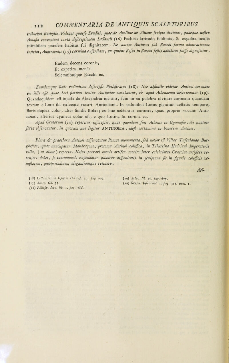 tribuebat Bathyllo. Videant quae fi Eruditi, quae de Apolline ab Allione fialpto diximus, quaeque noflro Amafio conveniunt iuxta deficriptionem Lactantii (16) Pecloris latitudo fublimis, expolita oculis mirabilem praefert habitus fui dignitatem. Ne autem Antinous fub Bacchi forma admirationem injiciat, Anacreontis (i 7) carmina exfiribam, ex quibus Rofas in Bacchi fejlis adbibitas fuifle dignofiitur. Eadem decens coronis, Et expetita menfis . Solemnibufque Bacchi ec, Eumdemque Rofis redimitum defer ipfit Philojlratus (18): Nec abfimile videtur Antinoi coronam ex illis effe quae Loti floribus textae Antinoiae vocabantur, & apud Athenaeum deferibuntar (19). Quandoquidem eli injefta de Alexandria mentio, fcio in ea pulchra civitate coronam quandam textam e Lato ibi nafcente vocari Antinoiam. In paludibus Lotus gignitur aeftatis tempore, floris duplex color, alter fimilis Rofae; ex hoc ne&untur coronae, quas proprie vocant Anti- noias , alterius cyaneus color eft, e quo Lotina fit corona ec. Apud Qruterum (20) reperitur infiriptio, quae quondam fuit Athenis in Gymnafio, ibi quatitor firta obfirvantur, in quorum uno legitur ANTINOEIA, idefi certamina in honorem Antinoi. Plura & praeclara Antinoi adfirvantur Romae monumenta ,fid notior efl Villae Tufiulanae Bur- ghefiae, quae nuncupatur Mandragone, protoma Antinoi colofflca, in Tiburtina Hadriam Imperatoris villa, ( ut aiunt ) reperta. Huius perrari operis artifex inerito inter celebriores Graeciae artifices re- cenfiri debet, fi tantummodo expendatur quantae dijficultatis in fiulptura fit in figuris colojficis ve- nuflatem, pulchritudinem elegantiam que retinere, AN- (16) Laetantius cie Opificio Dei cap. io. pag. 702, (17) Anner. Od. 53. (i 8) Pbifofir. Icon. lib. f. p(ig. 786, (rp) Atbeu. lib. 17. pag. 6jy. (as) Grt(ter. Infer, voi. 1. pag. 317. vuw, t,
